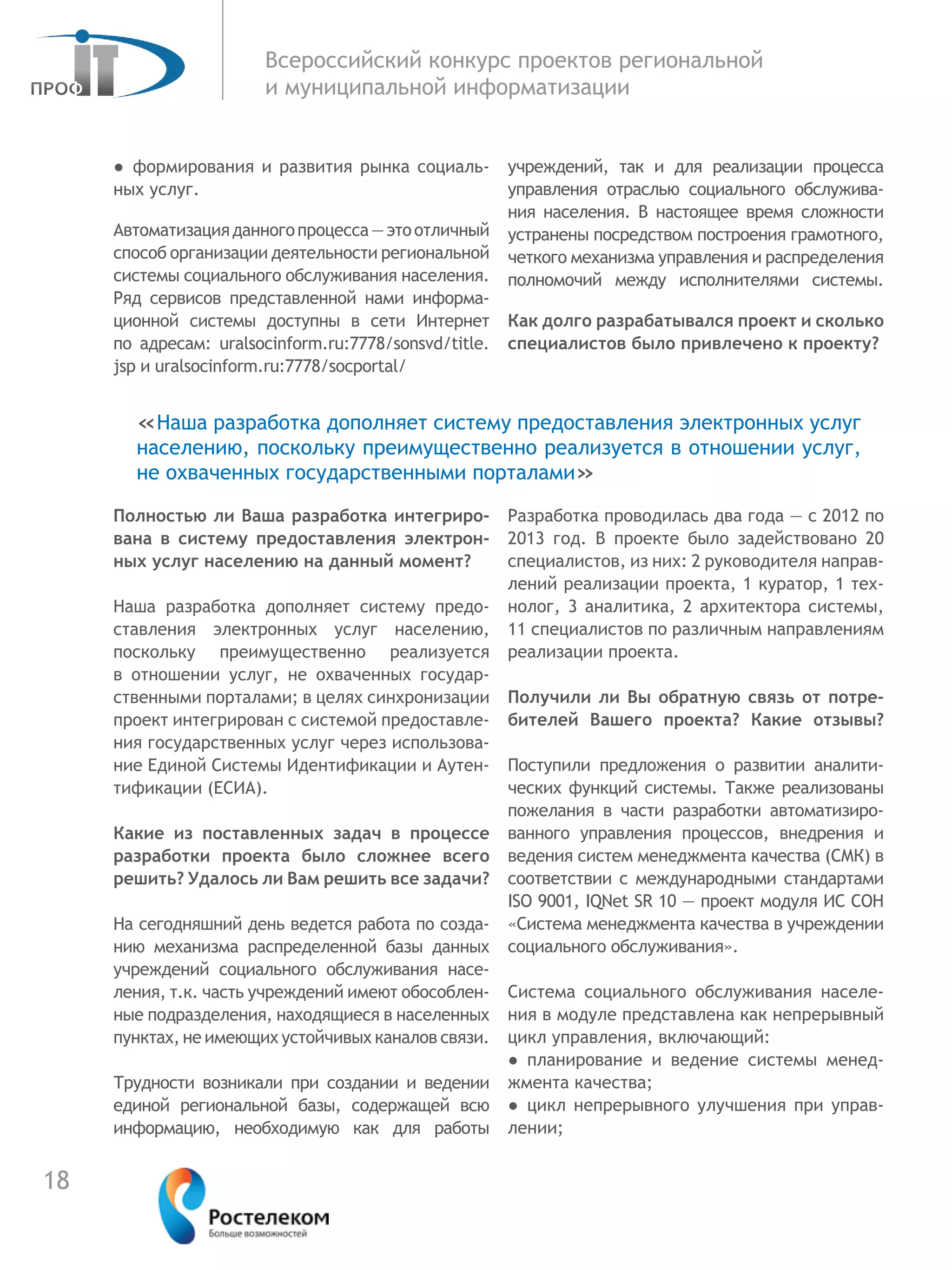 18
Всероссийский конкурс проектов региональной
и муниципальной информатизации
●  формирования и развития рынка социаль-
ных услуг.
Автоматизацияданногопроцесса—этоотличный
способ организации деятельности региональной
системы социального обслуживания населения.
Ряд сервисов представленной нами информа-
ционной системы доступны в сети Интернет
по  адресам: uralsocinform.ru:7778/sonsvd/title.
jsp и uralsocinform.ru:7778/socportal/
Полностью ли Ваша разработка интегриро-
вана в систему предоставления электрон-
ных услуг населению на данный момент?
Наша разработка дополняет систему предо-
ставления электронных услуг населению,
поскольку преимущественно реализуется
в  отношении услуг, не охваченных государ-
ственными порталами; в целях синхронизации
проект интегрирован с системой предоставле-
ния государственных услуг через использова-
ние Единой Системы Идентификации и Аутен-
тификации (ЕСИА).
Какие из поставленных задач в процессе
разработки проекта было сложнее всего
решить? Удалось ли Вам решить все задачи?
На сегодняшний день ведется работа по созда-
нию механизма распределенной базы данных
учреждений социального обслуживания насе-
ления, т.к. часть учреждений имеют обособлен-
ные подразделения, находящиеся в населенных
пунктах, не имеющих устойчивых каналов связи.
Трудности возникали при создании и ведении
единой региональной базы, содержащей всю
информацию, необходимую как для работы
учреждений, так и для реализации процесса
управления отраслью социального обслужива-
ния населения. В настоящее время сложности
устранены посредством построения грамотного,
четкого механизма управления и распределения
полномочий между исполнителями системы.
Как долго разрабатывался проект и сколько
специалистов было привлечено к проекту?
Разработка проводилась два года — с 2012 по
2013 год. В проекте было задействовано 20
специалистов, из них: 2 руководителя направ-
лений реализации проекта, 1 куратор, 1 тех-
нолог, 3 аналитика, 2 архитектора системы,
11 специалистов по различным направлениям
реализации проекта.
Получили ли Вы обратную связь от потре-
бителей Вашего проекта? Какие отзывы?
Поступили предложения о развитии аналити-
ческих функций системы. Также реализованы
пожелания в части разработки автоматизиро-
ванного управления процессов, внедрения и
ведения систем менеджмента качества (СМК) в
соответствии с международными стандартами
ISO 9001, IQNet SR 10 — проект модуля ИС СОН
«Система менеджмента качества в учреждении
социального обслуживания».
Система социального обслуживания населе-
ния в модуле представлена как непрерывный
цикл управления, включающий:
●  планирование и ведение системы менед-
жмента качества;
●  цикл непрерывного улучшения при управ-
лении;
«Наша разработка дополняет систему предоставления электронных услуг
населению, поскольку преимущественно реализуется в отношении услуг,
не охваченных государственными порталами»
 