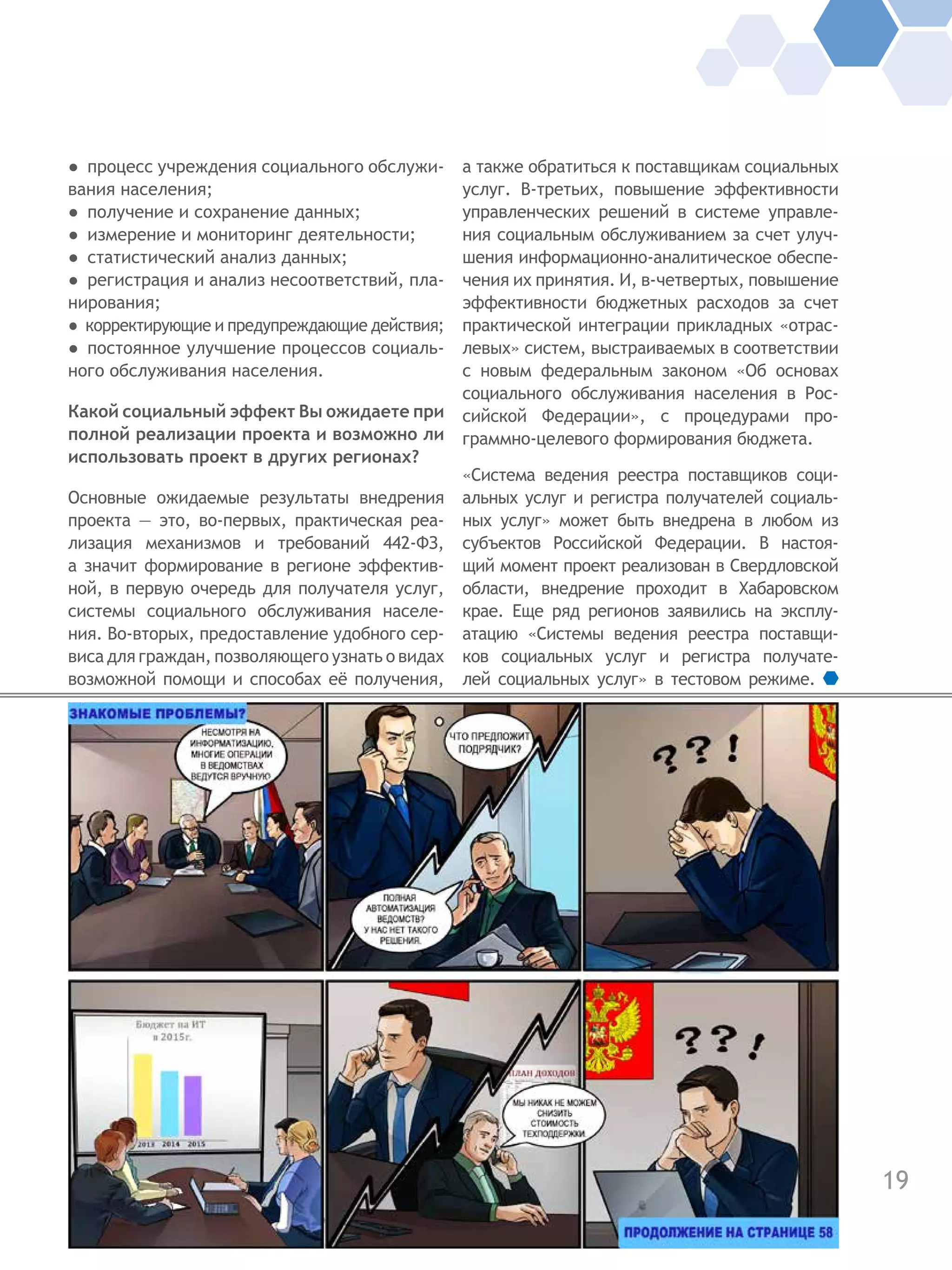 19
●  процесс учреждения социального обслужи-
вания населения;
●  получение и сохранение данных;
●  измерение и мониторинг деятельности;
●  статистический анализ данных;
●  регистрация и анализ несоответствий, пла-
нирования;
●  корректирующие и предупреждающие действия;
●  постоянное улучшение процессов социаль-
ного обслуживания населения.
Какой социальный эффект Вы ожидаете при
полной реализации проекта и возможно ли
использовать проект в других регионах?
Основные ожидаемые результаты внедрения
проекта — это, во-первых, практическая реа-
лизация механизмов и требований 442-ФЗ,
а значит формирование в регионе эффектив-
ной, в первую очередь для получателя услуг,
системы социального обслуживания населе-
ния. Во-вторых, предоставление удобного сер-
виса для граждан, позволяющего узнать о видах
возможной помощи и способах её получения,
а также обратиться к поставщикам социальных
услуг. В-третьих, повышение эффективности
управленческих решений в системе управле-
ния социальным обслуживанием за счет улуч-
шения информационно-аналитическое обеспе-
чения их принятия. И, в-четвертых, повышение
эффективности бюджетных расходов за счет
практической интеграции прикладных «отрас-
левых» систем, выстраиваемых в соответствии
с новым федеральным законом «Об основах
социального обслуживания населения в Рос-
сийской Федерации», с процедурами про-
граммно-целевого формирования бюджета.
«Система ведения реестра поставщиков соци-
альных услуг и регистра получателей социаль-
ных услуг» может быть внедрена в  любом из
субъектов Российской Федерации. В настоя-
щий момент проект реализован в Свердловской
области, внедрение проходит в Хабаровском
крае. Еще ряд регионов заявились на эксплу-
атацию «Системы ведения реестра поставщи-
ков социальных услуг и регистра получате-
лей социальных услуг» в тестовом режиме.
 