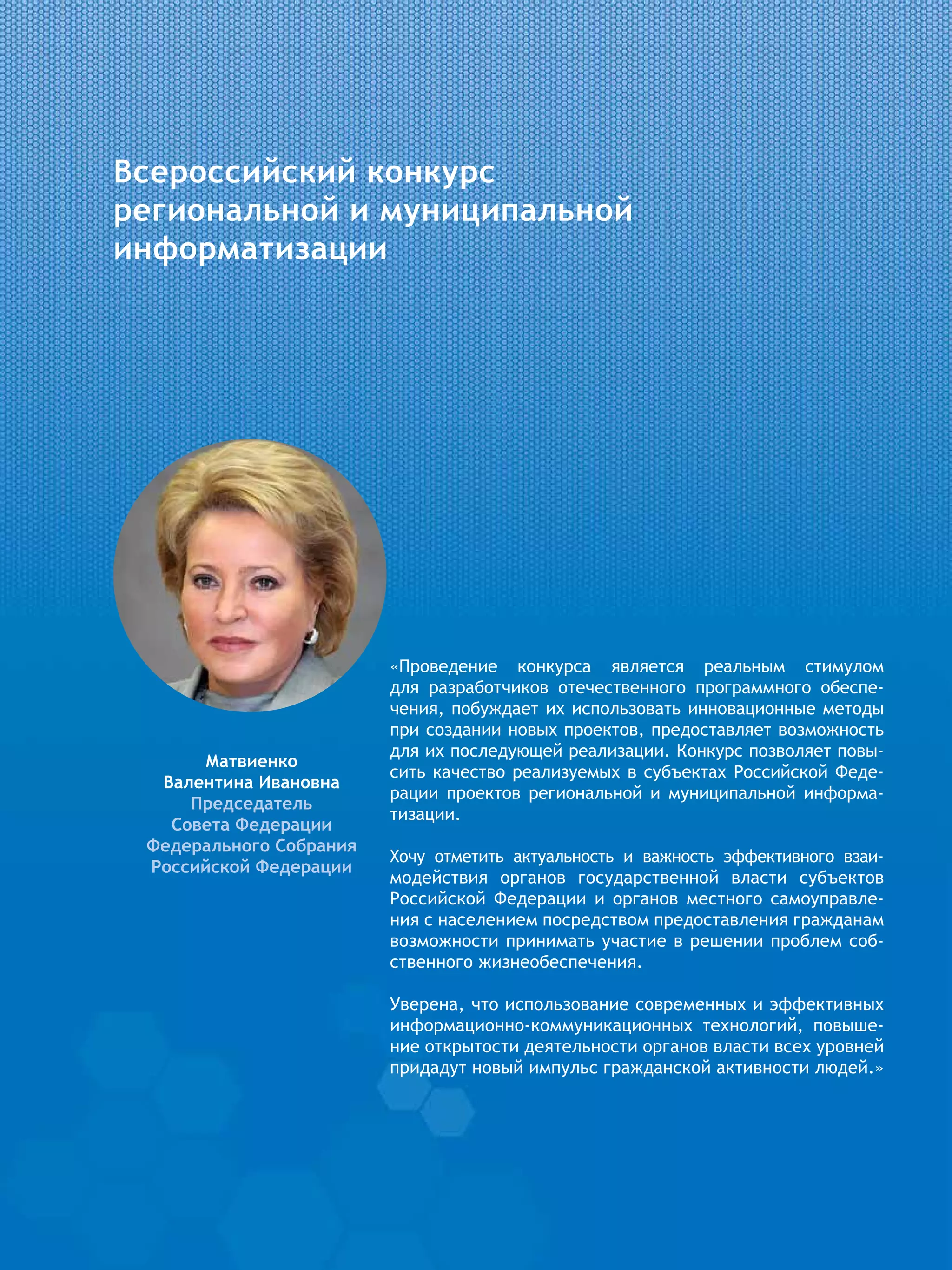 Всероссийский конкурс
региональной и муниципальной
информатизации
«Проведение конкурса является реальным стимулом
для  разработчиков отечественного программного обеспе-
чения, побуждает их использовать инновационные методы
при создании новых проектов, предоставляет возможность
для их последующей реализации. Конкурс позволяет повы-
сить качество реализуемых в субъектах Российской Феде-
рации проектов региональной и муниципальной информа-
тизации.
Хочу отметить актуальность и важность эффективного взаи-
модействия органов государственной власти субъектов
Российской Федерации и органов местного самоуправле-
ния с населением посредством предоставления гражданам
возможности принимать участие в решении проблем соб-
ственного жизнеобеспечения.
Уверена, что использование современных и эффективных
информационно-коммуникационных технологий, повыше-
ние открытости деятельности органов власти всех уровней
придадут новый импульс гражданской активности людей.»
Матвиенко
Валентина Ивановна
Председатель
Совета Федерации
Федерального Собрания
Российской Федерации
 
