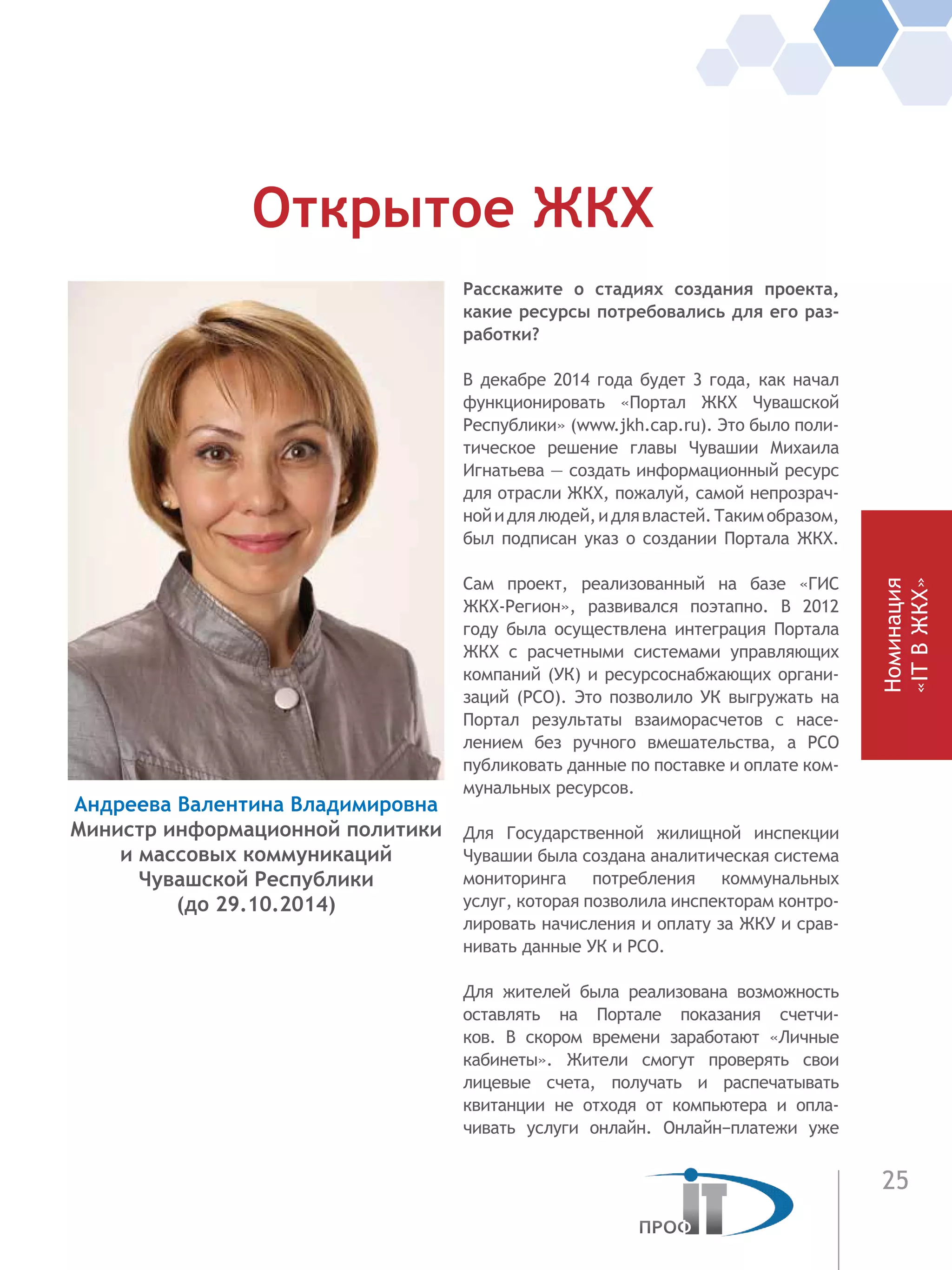 25
Расскажите о стадиях создания проекта,
какие ресурсы потребовались для его раз-
работки?
В декабре 2014 года будет 3 года, как начал
функционировать «Портал ЖКХ Чувашской
Республики» (www.jkh.cap.ru). Это было поли-
тическое решение главы Чувашии Михаила
Игнатьева — создать информационный ресурс
для отрасли ЖКХ, пожалуй, самой непрозрач-
нойидлялюдей,идлявластей.Такимобразом,
был подписан указ о создании Портала ЖКХ.
Сам проект, реализованный на базе «ГИС
ЖКХ-Регион», развивался поэтапно. В 2012
году была осуществлена интеграция Портала
ЖКХ с расчетными системами управляющих
компаний (УК) и ресурсоснабжающих органи-
заций (РСО). Это позволило УК выгружать на
Портал результаты взаиморасчетов с насе-
лением без ручного вмешательства, а РСО
публиковать данные по поставке и оплате ком-
мунальных ресурсов.
Для Государственной жилищной инспекции
Чувашии была создана аналитическая система
мониторинга потребления коммунальных
услуг, которая позволила инспекторам контро-
лировать начисления и оплату за ЖКУ и срав-
нивать данные УК и РСО.
Для жителей была реализована возможность
оставлять на Портале показания счетчи-
ков. В  скором времени заработают «Личные
кабинеты». Жители смогут проверять свои
лицевые счета, получать и распечатывать
квитанции не отходя от компьютера и опла-
чивать услуги  онлайн. Онлайн−платежи уже
Открытое ЖКХ
Андреева Валентина Владимировна
Министр информационной политики
и массовых коммуникаций
Чувашской Республики
(до 29.10.2014) Номинация
«ITВЖКХ»
 