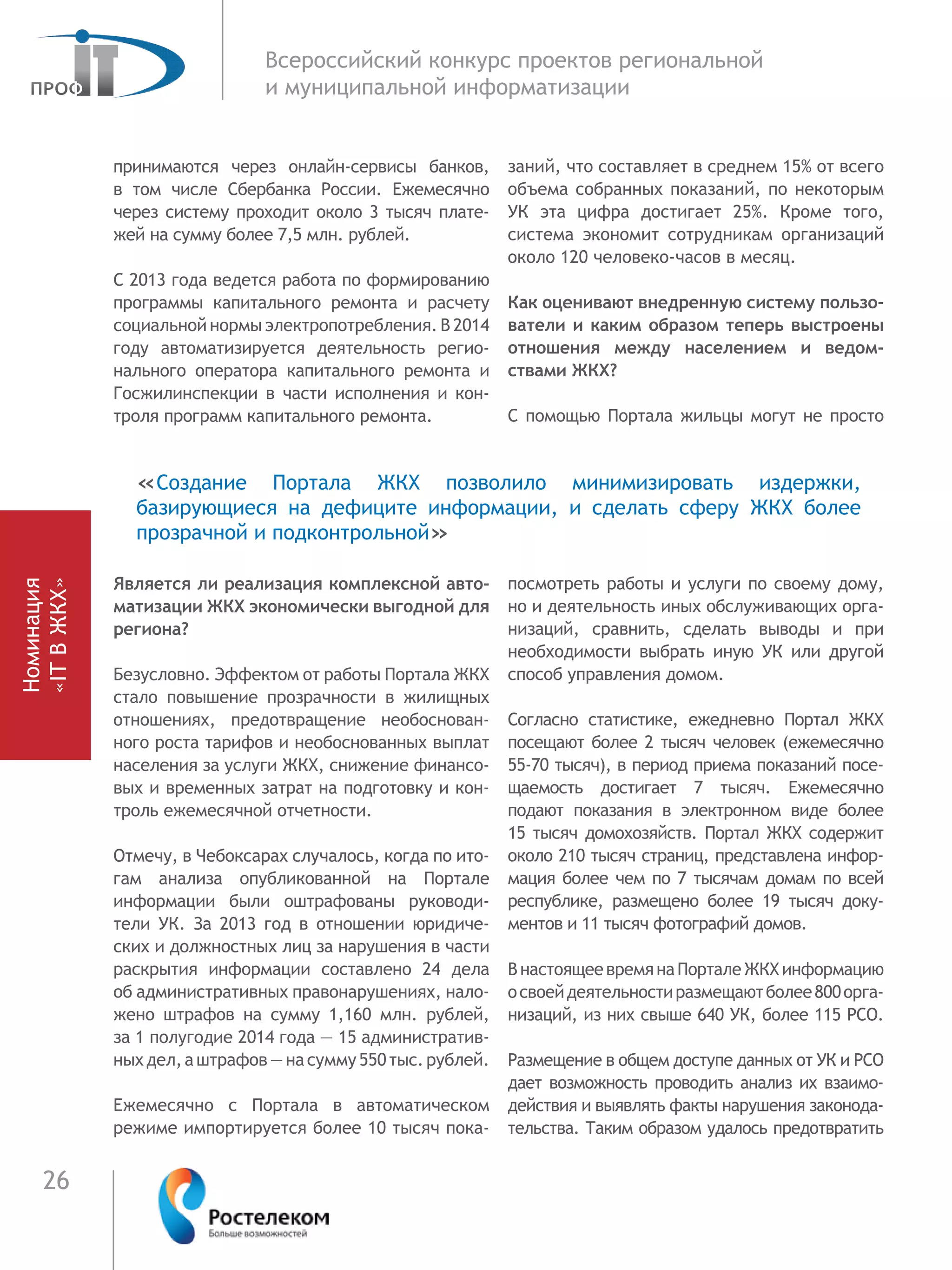 26
Всероссийский конкурс проектов региональной
и муниципальной информатизации
принимаются через онлайн-сервисы банков,
в  том числе Сбербанка России. Ежемесячно
через систему проходит около 3 тысяч плате-
жей на сумму более 7,5 млн. рублей.
С 2013 года ведется работа по формированию
программы капитального ремонта и расчету
социальной нормы электропотребления. В 2014
году автоматизируется деятельность регио-
нального оператора капитального ремонта и
Госжилинспекции в части исполнения и кон-
троля программ капитального ремонта.
Является ли реализация комплексной авто-
матизации ЖКХ экономически выгодной для
региона?
Безусловно. Эффектом от работы Портала ЖКХ
стало повышение прозрачности в жилищных
отношениях, предотвращение необоснован-
ного роста тарифов и необоснованных выплат
населения за услуги ЖКХ, снижение финансо-
вых и временных затрат на подготовку и кон-
троль ежемесячной отчетности.
Отмечу, в Чебоксарах случалось, когда по ито-
гам анализа опубликованной на Портале
информации были оштрафованы руководи-
тели УК. За 2013 год в отношении юридиче-
ских и должностных лиц за нарушения в части
раскрытия информации составлено 24 дела
об административных правонарушениях, нало-
жено штрафов на сумму 1,160 млн. рублей,
за 1 полугодие 2014 года — 15 административ-
ныхдел,аштрафов—насумму550тыс.рублей.
Ежемесячно с Портала в автоматическом
режиме импортируется более 10 тысяч пока-
заний, что составляет в среднем 15% от всего
объема собранных показаний, по некоторым
УК эта цифра достигает 25%. Кроме того,
система экономит сотрудникам организаций
около 120 человеко-часов в месяц.
Как оценивают внедренную систему пользо-
ватели и каким образом теперь выстроены
отношения между населением и ведом-
ствами ЖКХ?
С помощью Портала жильцы могут не просто
посмотреть работы и услуги по своему дому,
но и деятельность иных обслуживающих орга-
низаций, сравнить, сделать выводы и при
необходимости выбрать иную УК или другой
способ управления домом.
Согласно статистике, ежедневно Портал ЖКХ
посещают более 2 тысяч человек (ежемесячно
55-70 тысяч), в период приема показаний посе-
щаемость достигает 7 тысяч. Ежемесячно
подают показания в электронном виде более
15 тысяч домохозяйств. Портал ЖКХ содержит
около 210 тысяч страниц, представлена инфор-
мация более чем по 7 тысячам домам по всей
республике, размещено более 19 тысяч доку-
ментов и 11 тысяч фотографий домов.
ВнастоящеевремянаПорталеЖКХинформацию
освоейдеятельностиразмещаютболее800орга-
низаций, из них свыше 640 УК, более 115 РСО.
Размещение в общем доступе данных от УК и РСО
дает возможность проводить анализ их взаимо-
действия и выявлять факты нарушения законода-
тельства. Таким образом удалось предотвратить
«Создание Портала ЖКХ позволило минимизировать издержки,
базирующиеся на дефиците информации, и сделать сферу ЖКХ более
прозрачной и подконтрольной»
Номинация
«ITВЖКХ»
 