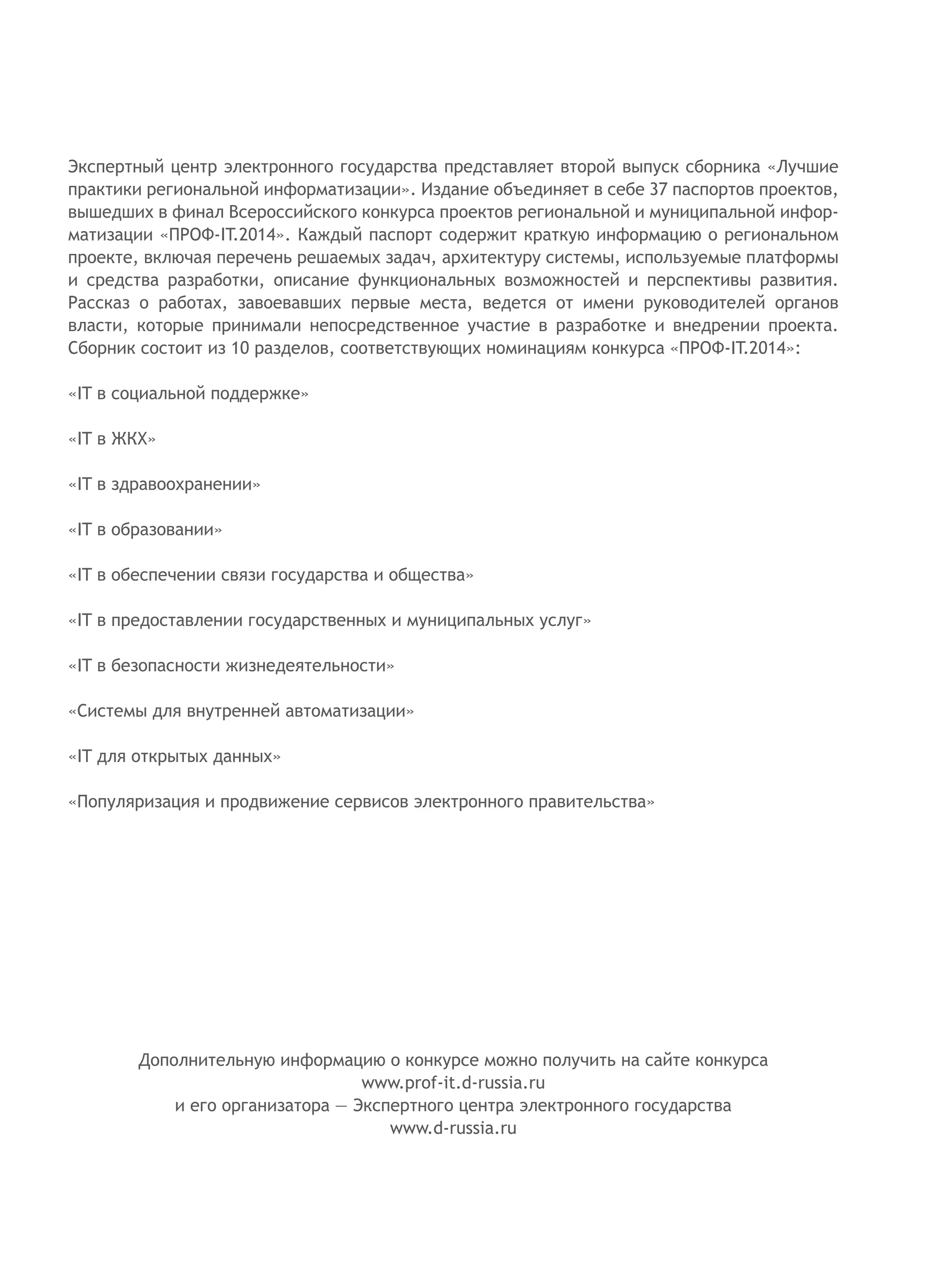 Экспертный центр электронного государства представляет второй выпуск сборника «Лучшие
практики региональной информатизации». Издание объединяет в себе 37 паспортов проектов,
вышедших в финал Всероссийского конкурса проектов региональной и муниципальной инфор-
матизации «ПРОФ-IT.2014». Каждый паспорт содержит краткую информацию о региональном
проекте, включая перечень решаемых задач, архитектуру системы, используемые платформы
и средства разработки, описание функциональных возможностей и перспективы развития.
Рассказ о работах, завоевавших первые места, ведется от имени руководителей органов
власти, которые принимали непосредственное участие в разработке и внедрении проекта.
Сборник состоит из 10 разделов, соответствующих номинациям конкурса «ПРОФ-IT.2014»:
«IT в социальной поддержке»
«IT в ЖКХ»
«IT в здравоохранении»
«IT в образовании»
«IT в обеспечении связи государства и общества»
«IT в предоставлении государственных и муниципальных услуг»
«IT в безопасности жизнедеятельности»
«Системы для внутренней автоматизации»
«IT для открытых данных»
«Популяризация и продвижение сервисов электронного правительства»
Дополнительную информацию о конкурсе можно получить на сайте конкурса
www.prof-it.d-russia.ru
и его организатора — Экспертного центра электронного государства
www.d-russia.ru
 