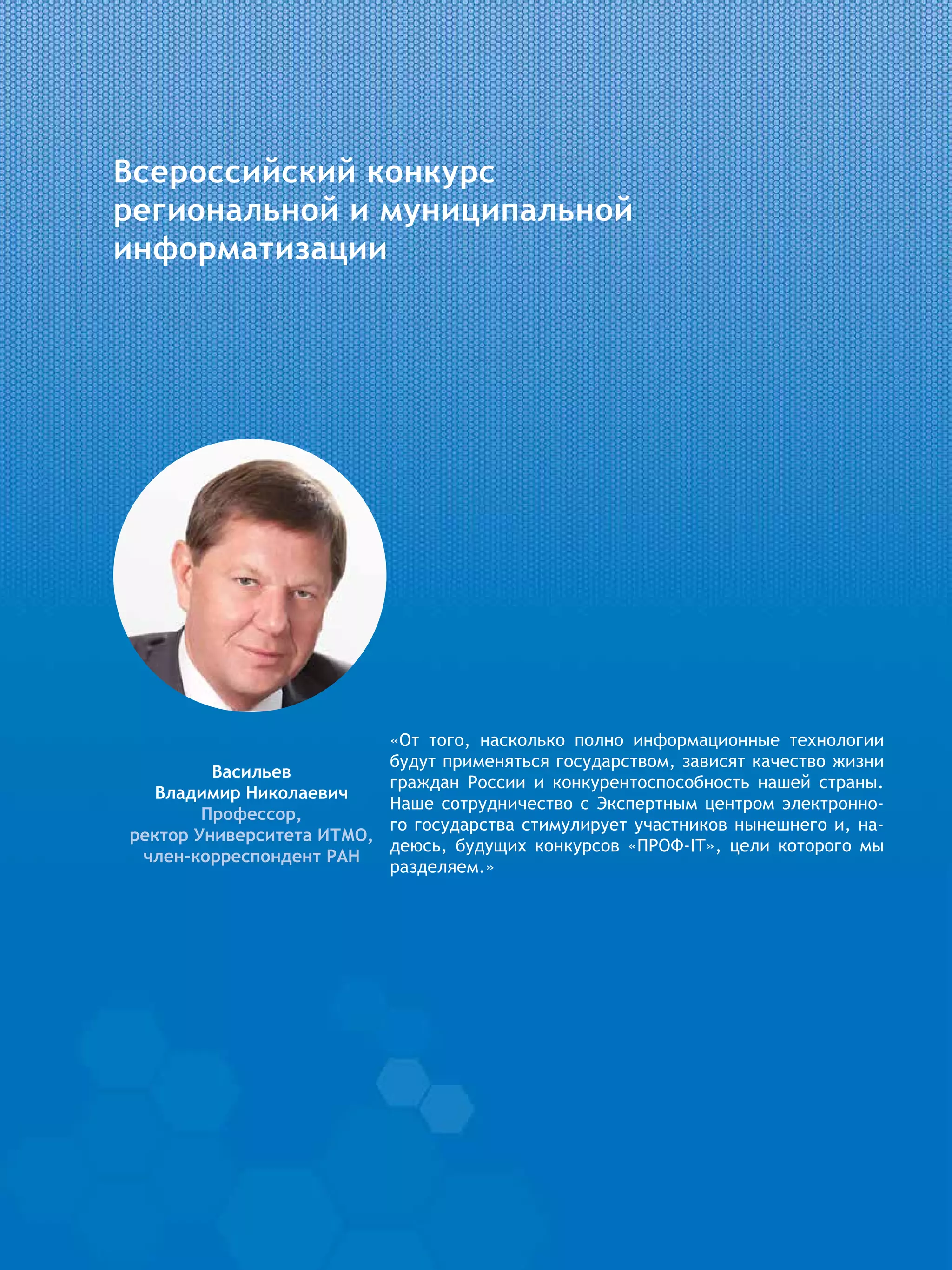Всероссийский конкурс
региональной и муниципальной
информатизации
«От того, насколько полно информационные технологии
будут применяться государством, зависят качество жизни
граждан России и конкурентоспособность нашей страны.
Наше сотрудничество с Экспертным центром электронно-
го государства стимулирует участников нынешнего и, на-
деюсь, будущих конкурсов «ПРОФ-IT», цели которого мы
разделяем.»
Васильев
Владимир Николаевич
Профессор,
ректор Университета ИТМО,
член-корреспондент РАН
 