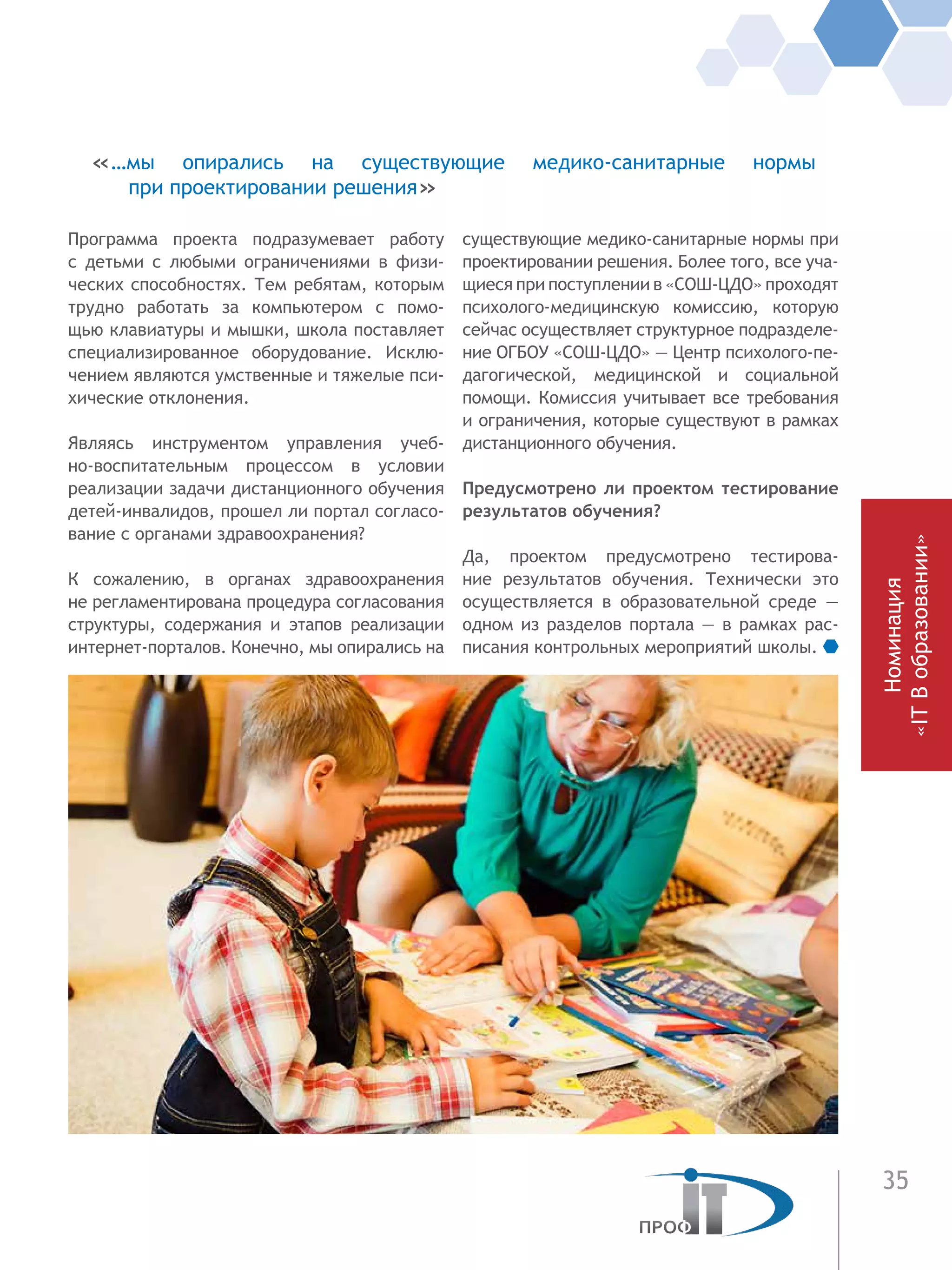 35
Программа проекта подразумевает работу
с  детьми с любыми ограничениями в физи-
ческих способностях. Тем ребятам, которым
трудно работать за компьютером с помо-
щью клавиатуры и мышки, школа поставляет
специализированное оборудование. Исклю-
чением являются умственные и тяжелые пси-
хические отклонения.
Являясь инструментом управления учеб-
но-воспитательным процессом в условии
реализации задачи дистанционного обучения
детей-инвалидов, прошел ли портал согласо-
вание с органами здравоохранения?
К сожалению, в органах здравоохранения
не регламентирована процедура согласования
структуры, содержания и этапов реализации
интернет-порталов. Конечно, мы опирались на
существующие медико-санитарные нормы при
проектировании решения. Более того, все уча-
щиеся при поступлении в «СОШ-ЦДО» проходят
психолого-медицинскую комиссию, которую
сейчас осуществляет структурное подразделе-
ние ОГБОУ «СОШ-ЦДО» — Центр психолого-пе-
дагогической, медицинской и  социальной
помощи. Комиссия учитывает все требования
и ограничения, которые существуют в рамках
дистанционного обучения.
Предусмотрено ли проектом тестирование
результатов обучения?
Да, проектом предусмотрено тестирова-
ние результатов обучения. Технически это
осуществляется в образовательной среде —
одном из разделов портала — в рамках рас-
писания контрольных мероприятий школы.
«…мы опирались на существующие медико-санитарные нормы
при проектировании решения»
Номинация
«ITВобразовании»
 