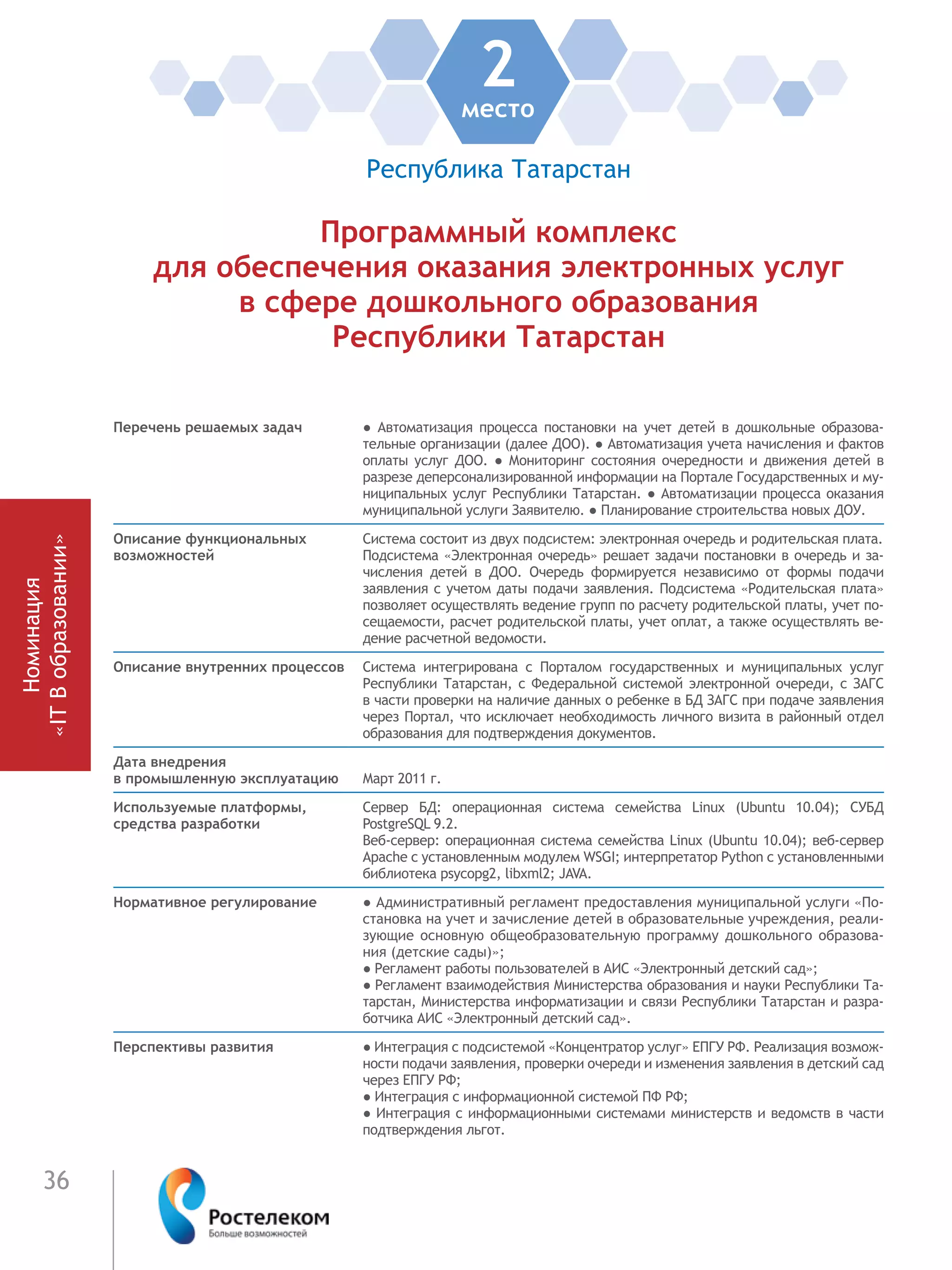 36
2место
Республика Татарстан
Программный комплекс
для обеспечения оказания электронных услуг
в сфере дошкольного образования
Республики Татарстан
Перечень решаемых задач ●  Автоматизация процесса постановки на учет детей в дошкольные образова-
тельные организации (далее ДОО). ● Автоматизация учета начисления и фактов
оплаты услуг ДОО. ● Мониторинг состояния очередности и движения детей в
разрезе деперсонализированной информации на Портале Государственных и му-
ниципальных услуг Республики Татарстан. ● Автоматизации процесса оказания
муниципальной услуги Заявителю. ● Планирование строительства новых ДОУ.
Описание функциональных
возможностей
Система состоит из двух подсистем: электронная очередь и родительская плата.
Подсистема «Электронная очередь» решает задачи постановки в очередь и за-
числения детей в ДОО. Очередь формируется независимо от формы подачи
заявления с учетом даты подачи заявления. Подсистема «Родительская плата»
позволяет осуществлять ведение групп по расчету родительской платы, учет по-
сещаемости, расчет родительской платы, учет оплат, а также осуществлять ве-
дение расчетной ведомости.
Описание внутренних процессов Система интегрирована с Порталом государственных и муниципальных услуг
Республики Татарстан, с Федеральной системой электронной очереди, с ЗАГС
в части проверки на наличие данных о ребенке в БД ЗАГС при подаче заявления
через Портал, что исключает необходимость личного визита в районный отдел
образования для подтверждения документов.
Дата внедрения
в промышленную эксплуатацию Март 2011 г.
Используемые платформы,
средства разработки
Сервер БД: операционная система семейства Linux (Ubuntu 10.04); СУБД
PostgreSQL 9.2.
Веб-сервер: операционная система семейства Linux (Ubuntu 10.04); веб-сервер
Apache с установленным модулем WSGI; интерпретатор Python с установленными
библиотека psycopg2, libxml2; JAVA.
Нормативное регулирование ● Административный регламент предоставления муниципальной услуги «По-
становка на учет и зачисление детей в образовательные учреждения, реали-
зующие основную общеобразовательную программу дошкольного образова-
ния (детские сады)»;
● Регламент работы пользователей в АИС «Электронный детский сад»;
● Регламент взаимодействия Министерства образования и науки Республики Та-
тарстан, Министерства информатизации и связи Республики Татарстан и разра-
ботчика АИС «Электронный детский сад».
Перспективы развития ● Интеграция с подсистемой «Концентратор услуг» ЕПГУ РФ. Реализация возмож-
ности подачи заявления, проверки очереди и изменения заявления в детский сад
через ЕПГУ РФ;
● Интеграция с информационной системой ПФ РФ;
● Интеграция с информационными системами министерств и ведомств в части
подтверждения льгот.
Номинация
«ITВобразовании»
Номинация
«ITВобразовании»
 