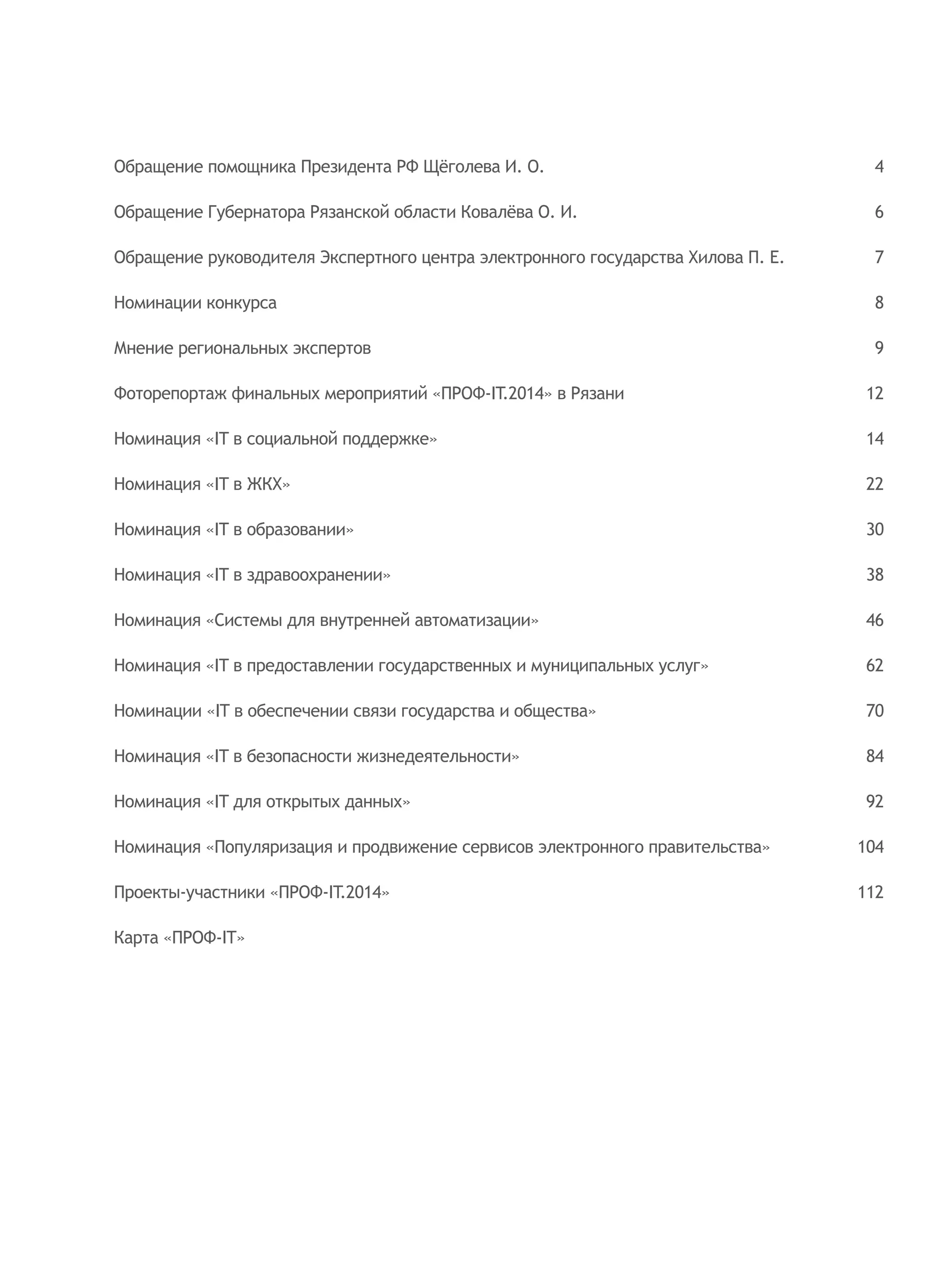 Обращение помощника Президента РФ Щёголева И. О.
Обращение Губернатора Рязанской области Ковалёва О. И.
Обращение руководителя Экспертного центра электронного государства Хилова П. Е.
Номинации конкурса
Мнение региональных экспертов
Фоторепортаж финальных мероприятий «ПРОФ-IT.2014» в Рязани
Номинация «IT в социальной поддержке»
Номинация «IT в ЖКХ»
Номинация «IT в образовании»
Номинация «IT в здравоохранении»
Номинация «Системы для внутренней автоматизации»
Номинация «IT в предоставлении государственных и муниципальных услуг»
Номинации «IT в обеспечении связи государства и общества»
Номинация «IT в безопасности жизнедеятельности»
Номинация «IT для открытых данных»
Номинация «Популяризация и продвижение сервисов электронного правительства»
Проекты-участники «ПРОФ-IT.2014»
Карта «ПРОФ-IT»
4
6
7
8
9
12
14
22
30
38
46
62
70
84
92
104
112
 