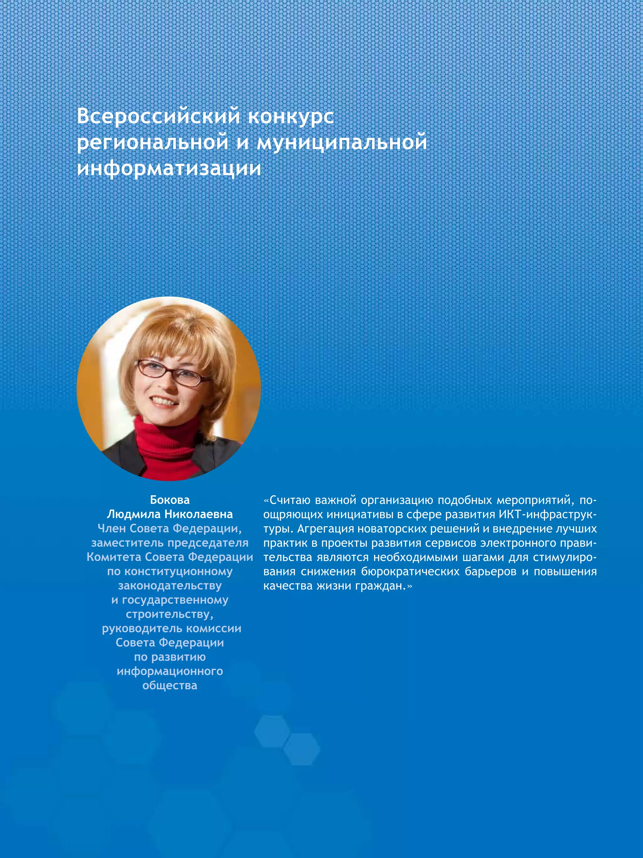 Всероссийский конкурс
региональной и муниципальной
информатизации
«Считаю важной организацию подобных мероприятий, по-
ощряющих инициативы в сфере развития ИКТ-инфраструк-
туры. Агрегация новаторских решений и внедрение лучших
практик в проекты развития сервисов электронного прави-
тельства являются необходимыми шагами для стимулиро-
вания снижения бюрократических барьеров и повышения
качества жизни граждан.»
Бокова
Людмила Николаевна
Член Совета Федерации,
заместитель председателя
Комитета Совета Федерации
по конституционному
законодательству
и государственному
строительству,
руководитель комиссии
Совета Федерации
по развитию
информационного
общества
 