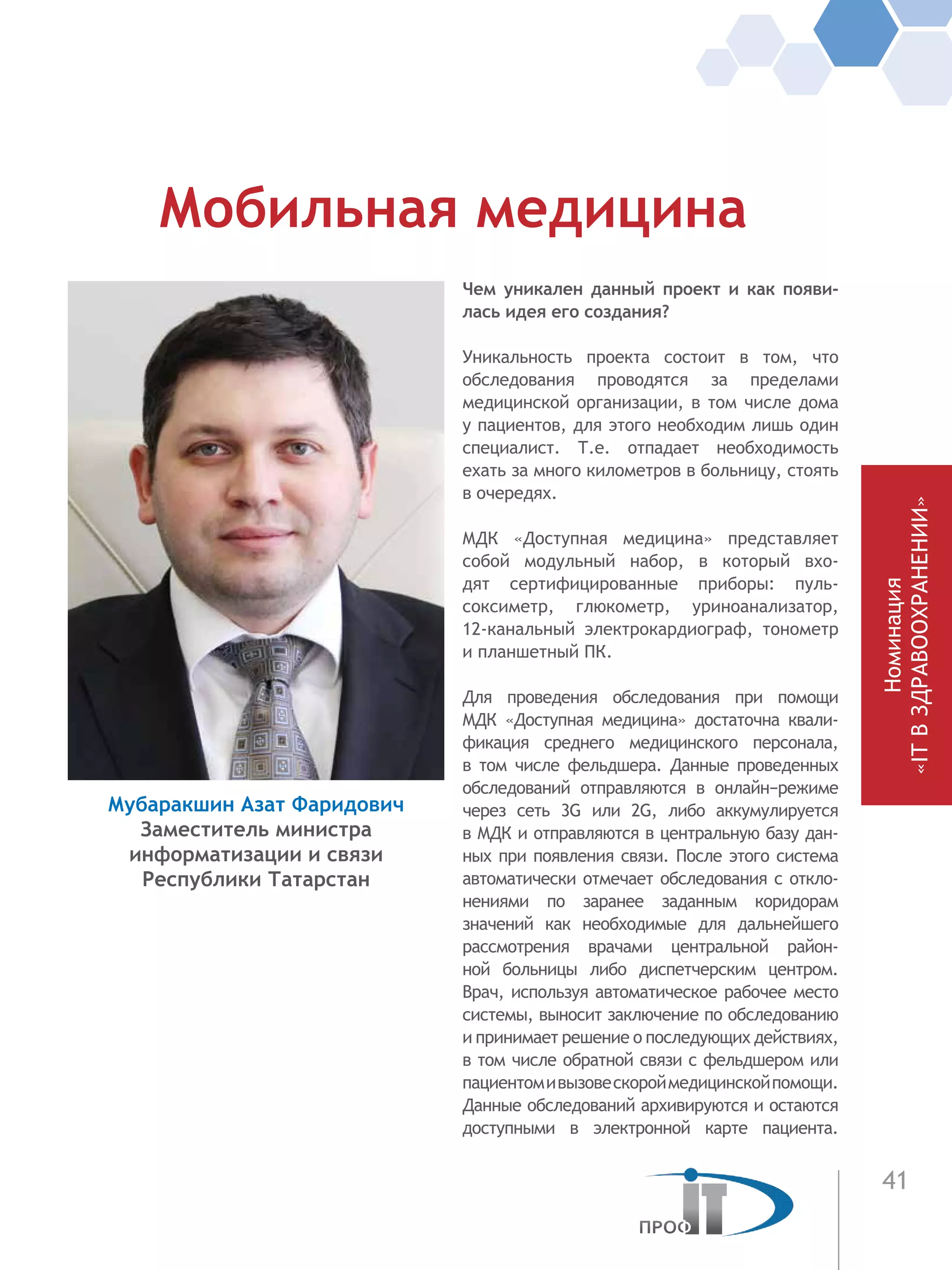 41
Чем уникален данный проект и как появи-
лась идея его создания?
Уникальность проекта состоит в том, что
обследования проводятся за пределами
медицинской организации, в том числе дома
у пациентов, для этого необходим лишь один
специалист. Т.е. отпадает необходимость
ехать за много километров в больницу, стоять
в очередях.
МДК «Доступная медицина» представляет
собой модульный набор, в который вхо-
дят сертифицированные приборы: пуль-
соксиметр, глюкометр, уриноанализатор,
12-канальный электрокардиограф, тонометр
и планшетный ПК.
Для проведения обследования при помощи
МДК «Доступная медицина» достаточна квали-
фикация среднего медицинского персонала,
в  том числе фельдшера. Данные проведенных
обследований отправляются в  онлайн−режиме
через сеть 3G или 2G, либо аккумулируется
в МДК и отправляются в центральную базу дан-
ных при появления связи. После этого система
автоматически отмечает обследования с откло-
нениями по заранее заданным коридорам
значений как необходимые для дальнейшего
рассмотрения врачами центральной район-
ной больницы либо диспетчерским центром.
Врач, используя автоматическое рабочее место
системы, выносит заключение по обследованию
и принимает решение о последующих действиях,
в том числе обратной связи с фельдшером или
пациентомивызовескороймедицинскойпомощи.
Данные обследований архивируются и остаются
доступными в  электронной карте пациента.
Мобильная медицина
Мубаракшин Азат Фаридович
Заместитель министра
информатизации и связи
Республики Татарстан
Номинация
«ITВЗДРАВООХРАНЕНИИ»
 