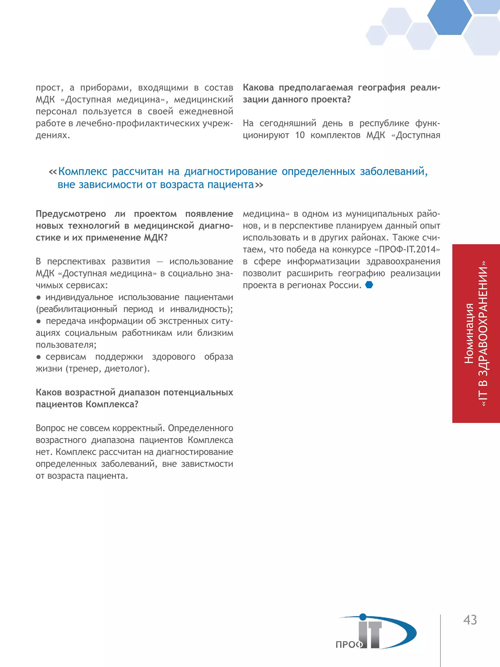 43
прост, а  приборами, входящими в состав
МДК «Доступная медицина», медицинский
персонал пользуется в своей ежедневной
работе в лечебно-профилактических учреж-
дениях.
Предусмотрено ли проектом появление
новых технологий в медицинской диагно-
стике и их применение МДК?
В перспективах развития — использование
МДК «Доступная медицина» в социально зна-
чимых сервисах:
●  индивидуальное использование пациентами
(реабилитационный период и инвалидность);
●  передача информации об экстренных ситу-
ациях социальным работникам или близким
пользователя;
●  сервисам поддержки здорового образа
жизни (тренер, диетолог).
Каков возрастной диапазон потенциальных
пациентов Комплекса?
Вопрос не совсем корректный. Определенного
возрастного диапазона пациентов Комплекса
нет. Комплекс рассчитан на диагностирование
определенных заболеваний, вне завистмости
от возраста пациента.
Какова предполагаемая география реали-
зации данного проекта?
На сегодняшний день в республике функ-
ционируют 10 комплектов МДК «Доступная
медицина» в одном из муниципальных райо-
нов, и в перспективе планируем данный опыт
использовать и в других районах. Также счи-
таем, что победа на конкурсе «ПРОФ-IT.2014»
в сфере информатизации здравоохранения
позволит расширить географию реализации
проекта в регионах России.
«Комплекс рассчитан на диагностирование определенных заболеваний,
вне зависимости от возраста пациента»
Номинация
«ITВЗДРАВООХРАНЕНИИ»
 