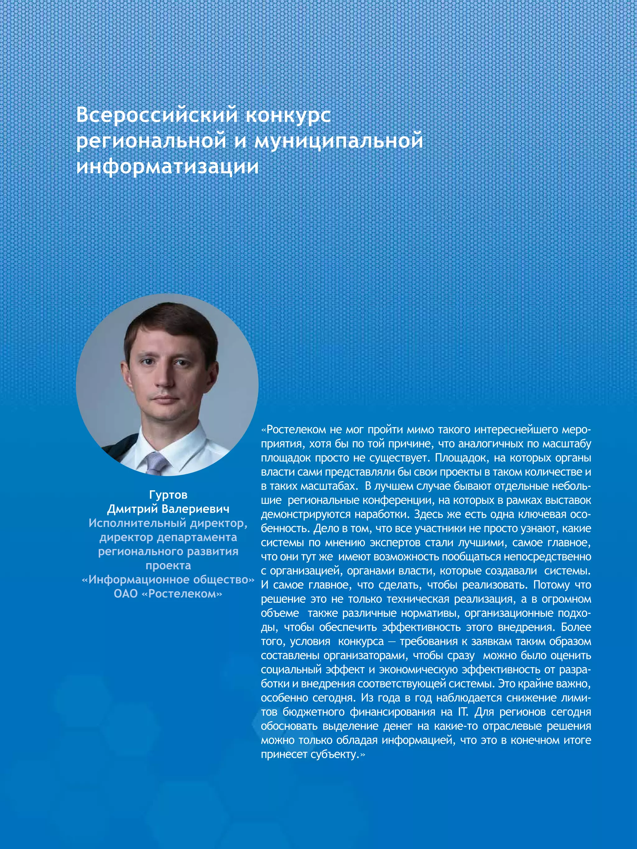 Всероссийский конкурс
региональной и муниципальной
информатизации
«Ростелеком не мог пройти мимо такого интереснейшего меро-
приятия, хотя бы по той причине, что аналогичных по масштабу
площадок просто не существует. Площадок, на которых органы
власти сами представляли бы свои проекты в таком количестве и
в таких масштабах. В лучшем случае бывают отдельные неболь-
шие региональные конференции, на которых в рамках выставок
демонстрируются наработки. Здесь же есть одна ключевая осо-
бенность. Дело в том, что все участники не просто узнают, какие
системы по мнению экспертов стали лучшими, самое главное,
что они тут же имеют возможность пообщаться непосредственно
с организацией, органами власти, которые создавали системы.
И самое главное, что сделать, чтобы реализовать. Потому что
решение это не только техническая реализация, а в огромном
объеме также различные нормативы, организационные подхо-
ды, чтобы обеспечить эффективность этого внедрения. Более
того, условия конкурса — требования к заявкам таким образом
составлены организаторами, чтобы сразу можно было оценить
социальный эффект и экономическую эффективность от разра-
ботки и внедрения соответствующей системы. Это крайне важно,
особенно сегодня. Из года в год наблюдается снижение лими-
тов бюджетного финансирования на IT. Для регионов сегодня
обосновать выделение денег на какие-то отраслевые решения
можно только обладая информацией, что это в конечном итоге
принесет субъекту.»
Гуртов
Дмитрий Валериевич
Исполнительный директор,
директор департамента
регионального развития
проекта
«Информационное общество»
ОАО «Ростелеком»
 