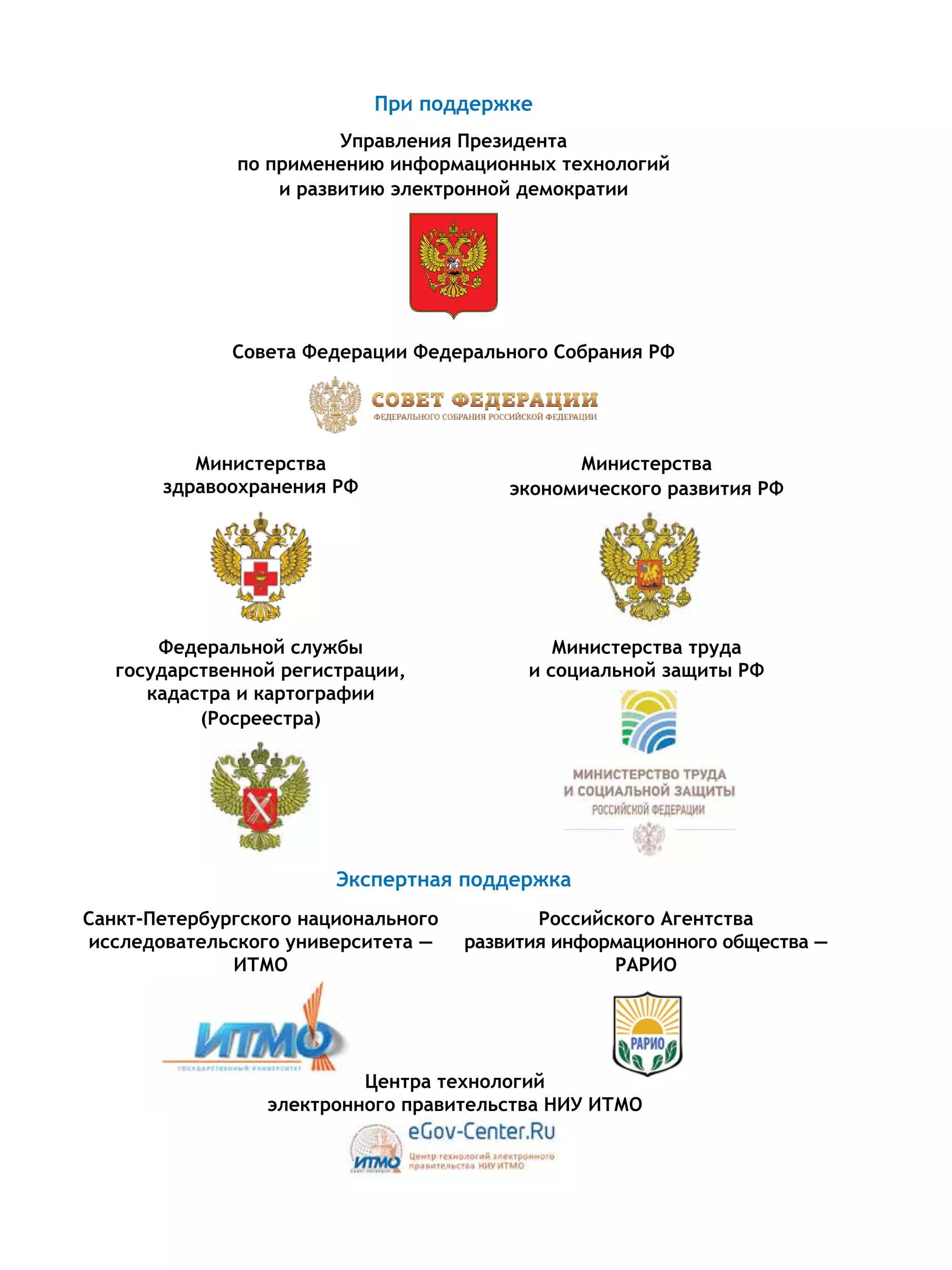 При поддержке
Управления Президента
по применению информационных технологий
и развитию электронной демократии
Совета Федерации Федерального Собрания РФ
Министерства
здравоохранения РФ
Министерства
экономического развития РФ
Федеральной службы
государственной регистрации,
кадастра и картографии
(Росреестра)
Министерства труда
и социальной защиты РФ
Санкт-Петербургского национального
исследовательского университета —
ИТМО
Российского Агентства
развития информационного общества —
РАРИО
Экспертная поддержка
Центра технологий
электронного правительства НИУ ИТМО
 