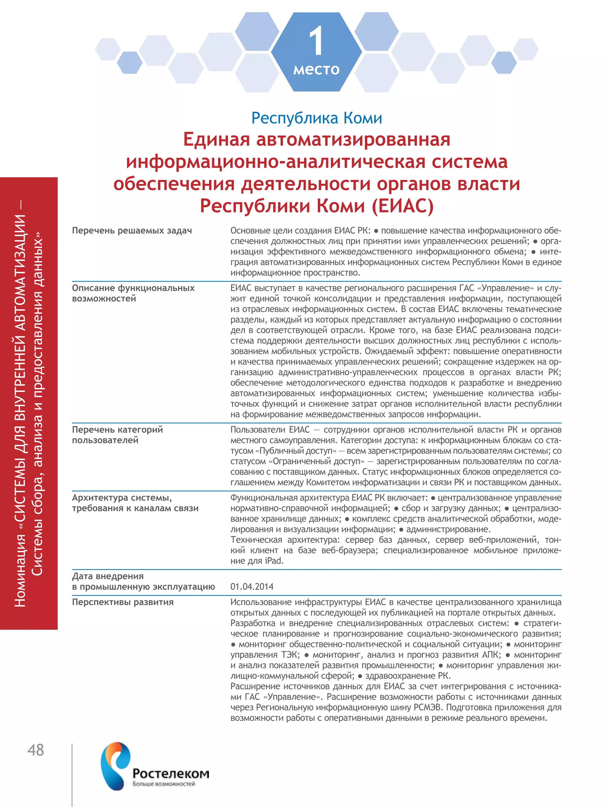 48
Номинация«СИСТЕМЫДЛЯВНУТРЕННЕЙАВТОМАТИЗАЦИИ—
Системысбора,анализаипредоставленияданных»
1место
Республика Коми
Единая автоматизированная
информационно-аналитическая система
обеспечения деятельности органов власти
Республики Коми (ЕИАС)
Перечень решаемых задач Основные цели создания ЕИАС РК: ● повышение качества информационного обе-
спечения должностных лиц при принятии ими управленческих решений; ● орга-
низация эффективного межведомственного информационного обмена; ● инте-
грация автоматизированных информационных систем Республики Коми в единое
информационное пространство.
Описание функциональных
возможностей
ЕИАС выступает в качестве регионального расширения ГАС «Управление» и слу-
жит единой точкой консолидации и представления информации, поступающей
из отраслевых информационных систем. В состав ЕИАС включены тематические
разделы, каждый из которых представляет актуальную информацию о состоянии
дел в соответствующей отрасли. Кроме того, на базе ЕИАС реализована подси-
стема поддержки деятельности высших должностных лиц республики с исполь-
зованием мобильных устройств. Ожидаемый эффект: повышение оперативности
и качества принимаемых управленческих решений; сокращение издержек на ор-
ганизацию административно-управленческих процессов в органах власти РК;
обеспечение методологического единства подходов к разработке и внедрению
автоматизированных информационных систем; уменьшение количества избы-
точных функций и снижение затрат органов исполнительной власти республики
на формирование межведомственных запросов информации.
Перечень категорий
пользователей
Пользователи ЕИАС — сотрудники органов исполнительной власти РК и органов
местного самоуправления. Категории доступа: к информационным блокам со ста-
тусом «Публичный доступ» — всем зарегистрированным пользователям системы; со
статусом «Ограниченный доступ» — зарегистрированным пользователям по согла-
сованию с поставщиком данных. Статус информационных блоков определяется со-
глашением между Комитетом информатизации и связи РК и поставщиком данных.
Архитектура системы,
требования к каналам связи
Функциональная архитектура ЕИАС РК включает: ● централизованное управление
нормативно-справочной информацией; ● сбор и загрузку данных; ● централизо-
ванное хранилище данных; ● комплекс средств аналитической обработки, моде-
лирования и визуализации информации; ● администрирование.
Техническая архитектура: сервер баз данных, сервер веб-приложений, тон-
кий клиент на базе веб-браузера; специализированное мобильное приложе-
ние для iPad.
Дата внедрения
в промышленную эксплуатацию 01.04.2014
Перспективы развития Использование инфраструктуры ЕИАС в качестве централизованного хранилища
открытых данных с последующей их публикацией на портале открытых данных.
Разработка и внедрение специализированных отраслевых систем: ●  стратеги-
ческое планирование и прогнозирование социально-экономического развития;
● мониторинг общественно-политической и социальной ситуации; ● мониторинг
управления ТЭК; ● мониторинг, анализ и прогноз развития АПК; ● мониторинг
и анализ показателей развития промышленности; ● мониторинг управления жи-
лищно-коммунальной сферой; ● здравоохранение РК.
Расширение источников данных для ЕИАС за счет интегрирования с источника-
ми ГАС «Управление». Расширение возможности работы с источниками данных
через Региональную информационную шину РСМЭВ. Подготовка приложения для
возможности работы с оперативными данными в режиме реального времени.
 