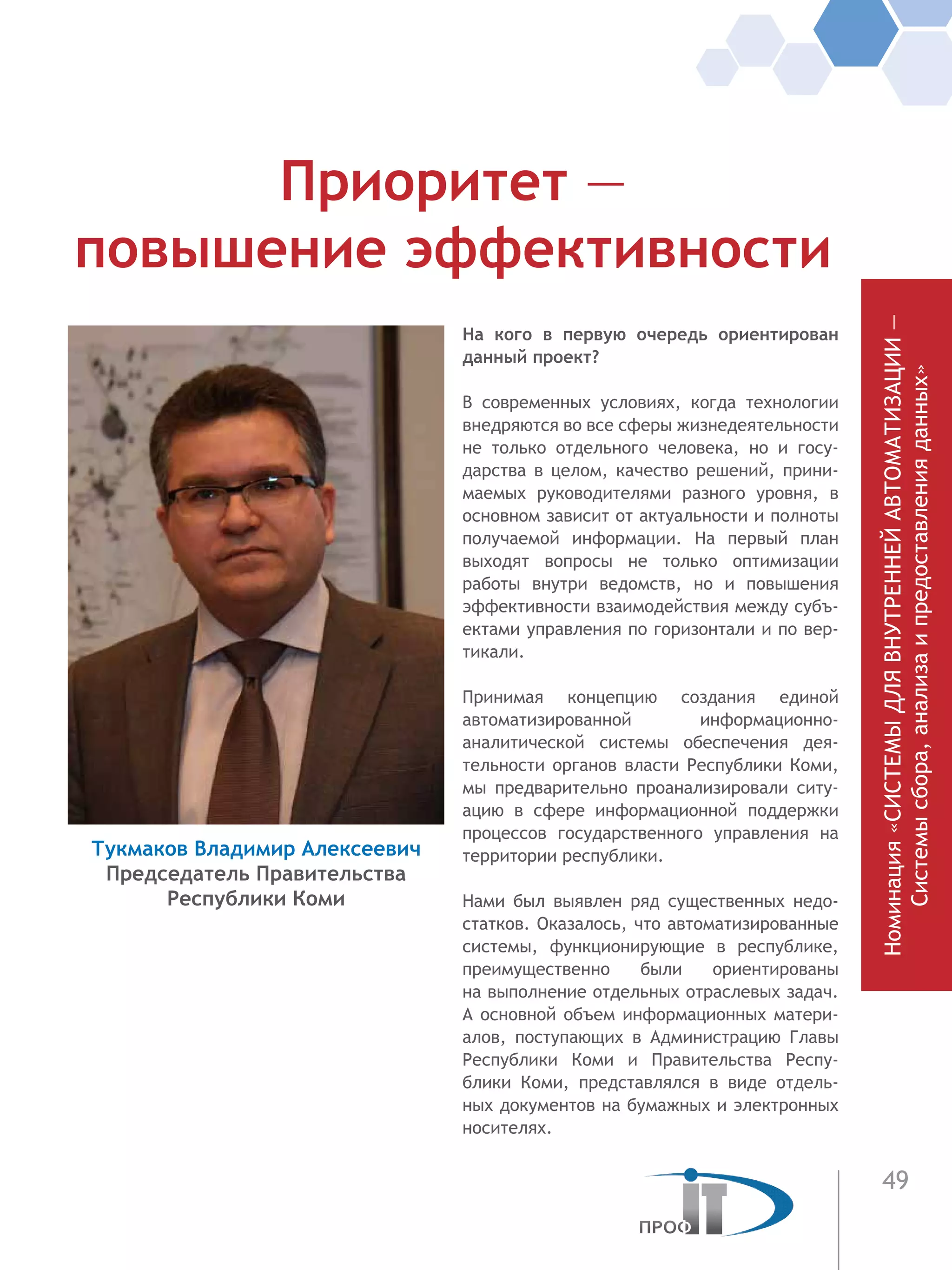 49
Номинация«СИСТЕМЫДЛЯВНУТРЕННЕЙАВТОМАТИЗАЦИИ—
Системысбора,анализаипредоставленияданных»
На кого в первую очередь ориентирован
данный проект?
В современных условиях, когда технологии
внедряются во все сферы жиз­недеятельности
не  только отдельного че­ловека, но и госу-
дарства в целом, качество решений, прини-
маемых руководителями разного уровня, в
основном зави­сит от ак­туальности и полноты
получае­мой инфор­мации. На первый план
выходят вопросы не только оптимизации
работы внутри ве­домств, но и повышения
эффективности взаимодействия между субъ-
ектами управ­ления по горизонтали и по вер-
тикали.
Принимая концепцию создания единой
автоматизированной информаци­онно-
аналитической системы обеспечения дея-
тельности органов власти Республики Коми,
мы предварительно проанализиро­вали ситу-
ацию в сфере информационной поддержки
процессов государственного управ­ления на
территории республики.
Нами был выявлен ряд су­ществен­ных недо-
статков. Оказа­лось, что автомати­зированные
си­стемы, функцио­нирующие в республике,
преимуще­ственно были ори­ентированы
на выполне­ние отдельных отраслевых за­дач.
А основной объем информационных матери-
алов,  поступаю­щих в  Администра­цию Главы
Республики Коми и  Прави­тельства Респу-
блики Коми, представлялся в виде отдель-
ных докумен­тов на бумаж­ных и электронных
носите­лях.
Приоритет —
повышение эффективности
Тукмаков Владимир Алексеевич
Председатель Правительства
Республики Коми
 