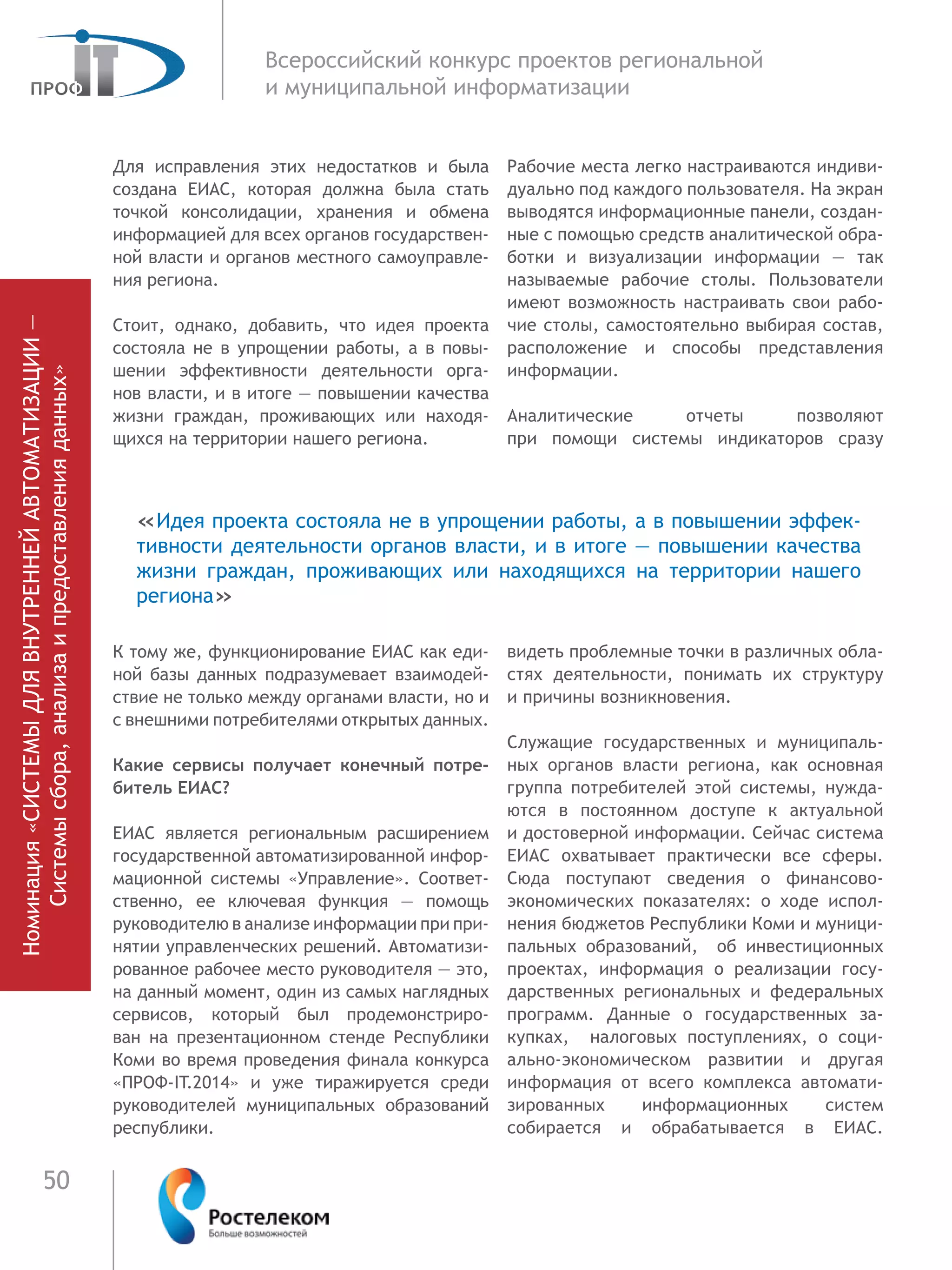 50
Всероссийский конкурс проектов региональной
и муниципальной информатизации
Для исправления этих недостатков и была
создана ЕИАС, которая должна была стать
точкой консолидации, хранения и обмена
информацией для всех органов государствен-
ной власти и органов мест­ного самоуправле-
ния реги­она.
Стоит, однако, добавить, что идея проекта
состояла не в упрощении работы, а в по­вы-
шении эффек­тивности деятельно­сти орга-
нов власти, и в итоге — повышении качества
жизни граждан, про­живаю­щих или находя-
щихся на террито­рии нашего реги­она.
К тому же, функционирование ЕИАС как еди-
ной базы данных подразу­мевает взаимодей-
ствие не только между органами власти, но и
с внешними потре­бителями открытых данных.
Какие сервисы получает конечный потре-
битель ЕИАС?
ЕИАС является региональным расширением
государственной автомати­зированной инфор-
мационной системы «Управление». Со­ответ-
ственно, ее ключе­вая функция — по­мощь
руководителю в анализе информа­ции при при-
нятии управ­ленческих реше­ний. Автоматизи-
рованное рабочее место руководителя — это,
на дан­ный мо­мент, один из самых наглядных
сервисов, ко­торый был продемонстри­ро­
ван на презен­тационном стенде Респуб­лики
Коми во время проведения финала конкурса
«ПРОФ-IT.2014» и уже тиражи­руется среди
руководителей муниципаль­ных об­разований
республики.
Рабочие места легко настраиваются индиви-
дуально под каждого пользователя. На экран
выводятся информационные панели, создан-
ные с по­мощью средств аналитической обра-
ботки и визуализации информации — так
называе­мые рабочие столы. Поль­зователи
имеют возможность настраивать свои рабо-
чие столы, самостоятельно выбирая состав,
расположение и  способы представления
информации.
Аналитические отчеты позволяют
при  помощи системы индикаторов сразу
видеть проблемные точки в различных об­ла-
стях деятельности, понимать их структуру
и причины возникновения.
Служащие государственных и му­ниципаль-
ных органов вла­сти региона, как основная
группа потребите­лей этой си­стемы, нужда-
ются в постоянном до­ступе к актуальной
и достоверной инфор­мации. Сейчас система
ЕИАС охва­тывает практи­чески все сферы.
Сюда по­ступают сведе­ния о фи­нансово-
экономи­ческих по­казате­лях: о ходе испол-
нения бюджетов Респуб­лики Коми и муници­
пальных обра­зований, об ин­вестиционных
проектах, информация о  реализации госу­
дарствен­ных региональ­ных и федеральных
про­грамм. Данные о государственных за­
купках, налоговых по­ступлениях, о соци­
ально-экономическом развитии и другая
информация от всего комплекса автомати­
зированных информа­ционных систем
со­бирается и обрабаты­вается в ЕИАС.
Номинация«СИСТЕМЫДЛЯВНУТРЕННЕЙАВТОМАТИЗАЦИИ—
Системысбора,анализаипредоставленияданных»
«Идея проекта состояла не в упрощении работы, а в по­вышении эффек­
тивности деятельно­сти органов власти, и в итоге — повышении качества
жизни граждан, про­живаю­щих или находящихся на  террито­рии нашего
реги­она»
 