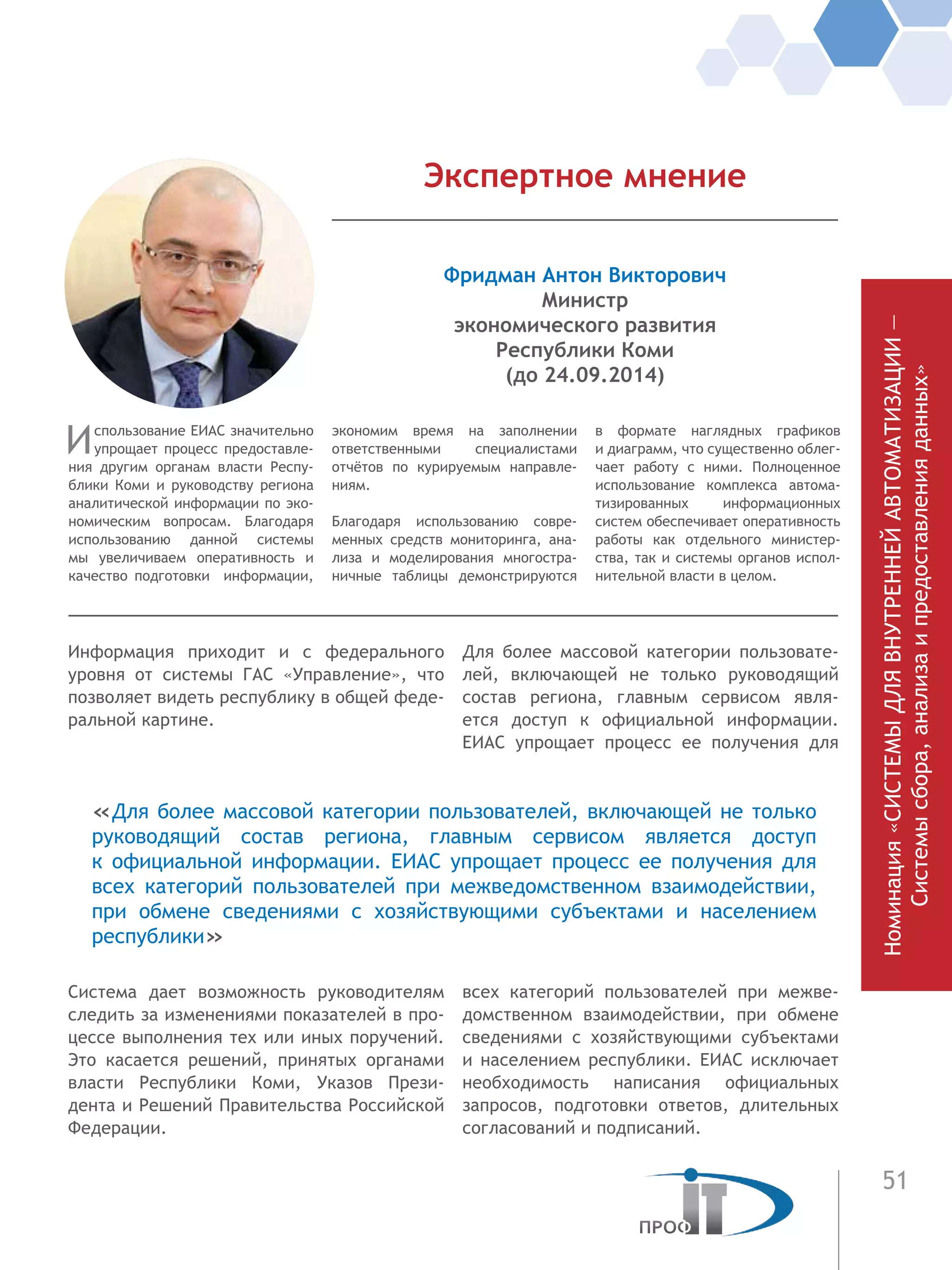 51
Номинация«СИСТЕМЫДЛЯВНУТРЕННЕЙАВТОМАТИЗАЦИИ—
Системысбора,анализаипредоставленияданных»
Ин­формация приходит и с федерального
уровня от системы ГАС «Управление», что
позволяет видеть рес­публику в общей фе­де-
ральной картине.
Система дает возможность руково­дителям
следить за изменени­ями показателей в про-
цессе выполнения тех или иных поручений.
Это касается ре­шений, принятых органами
власти Респуб­лики Коми, Указов Прези-
дента и Ре­шений Правитель­ства Российской
Федера­ции.
Для более массовой категории пользовате-
лей, включающей не только ру­ководящий
состав региона, глав­ным сер­висом явля-
ется доступ к  офици­альной ин­формации.
ЕИАС упрощает про­цесс ее по­лучения для
всех категорий пользователей при межве-
домственном взаимодействии, при обмене
сведениями с хозяйствующими субъектами
и населе­нием республики. ЕИАС исключает
необ­ходимость написа­ния официальных
запро­сов, подготовки ответов, длительных
со­гласований и под­писаний.
Использование ЕИАС значительно
упрощает процесс предоставле-
ния другим органам власти Респу-
блики Коми и руководству региона
аналитической информации по эко-
номическим вопросам. Благодаря
использованию данной системы
мы увеличиваем оперативность и
качество подготовки информации,
экономим время на  заполнении
ответственными специалистами
отчётов по курируемым направле-
ниям.
Благодаря использованию совре-
менных средств мониторинга, ана-
лиза и моделирования многостра-
ничные таблицы демонстрируются
в  формате наглядных графиков
и диаграмм, что существенно облег-
чает работу с ними. Полноценное
использование комплекса автома-
тизированных информационных
систем обеспечивает оперативность
работы как отдельного министер-
ства, так и системы органов испол-
нительной власти в целом.
Фридман Антон Викторович
Министр
экономического развития
Республики Коми
(до 24.09.2014)
Экспертное мнение
«Для более массовой категории пользователей, включающей не только
ру­ководящий состав региона, глав­ным сер­висом является доступ
к  офици­альной ин­формации. ЕИАС упрощает про­цесс ее по­лучения для
всех категорий пользователей при межведомственном взаимодействии,
при обмене сведениями с хозяйствующими субъектами и населе­нием
республики»
 