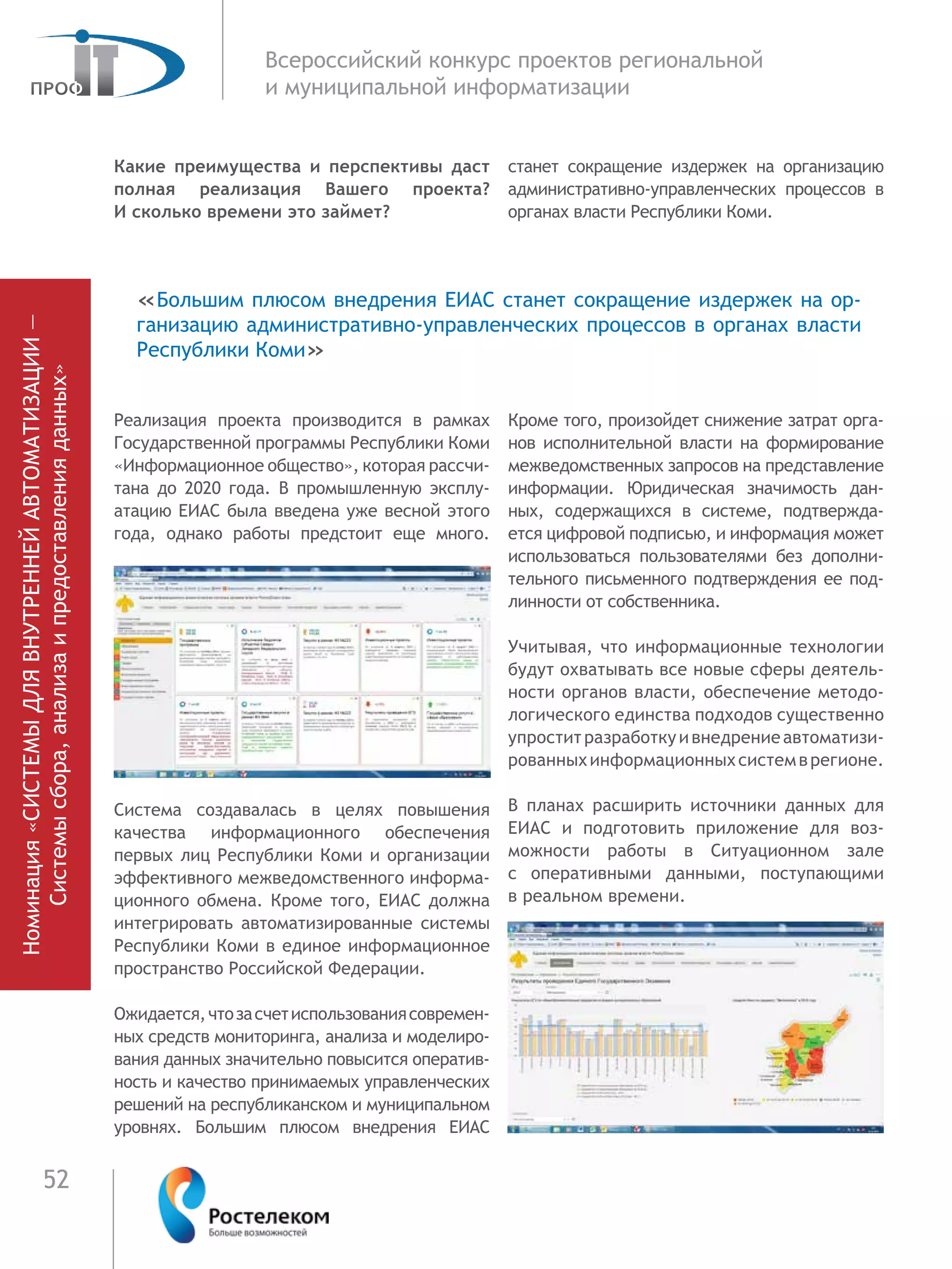 52
Всероссийский конкурс проектов региональной
и муниципальной информатизации
Какие преимущества и перспективы даст
полная реализация Вашего проекта?
И сколько времени это займет?
Реализация проекта производится в рамках
Государственной программы Рес­публики Коми
«Информационное обще­ство», которая рассчи-
тана до 2020 года. В промышленную эксплу-
атацию ЕИАС была введена уже весной этого
года, однако ра­боты предстоит еще много.
Система создавалась в целях повы­ше­ния
качества информационного обеспе­че­ния
первых лиц Республики Коми и ор­га­низации
эффективного межведомствен­ного информа-
ционного обмена. Кроме того, ЕИАС должна
интегрировать автоматизи­рованные системы
Рес­публики Коми в единое информационное
пространство Российской Федерации.
Ожидается,чтозасчетиспользо­ва­ниясовремен-
ных средств мониторинга, анализа и моделиро-
вания данных значи­тельно повысится оператив­
ность и каче­ство принимаемых управлен­ческих
реше­ний на республиканском и муниципальном
уровнях. Большим плюсом внедрения ЕИАС
станет сокращение издержек на ор­ганиза­цию
административно-управленче­ских процессов в
органах власти Респуб­лики Коми.
Кроме того, произойдет сниже­ние затрат орга-
нов исполнительной власти на формирование
меж­ведом­ственных за­просов на представление
ин­формации. Юридическая значимость дан-
ных, содер­жащихся в системе, подтвержда-
ется циф­ровой подписью, и информация может
ис­пользоваться пользователями без дополни­
тельного письменного подтверждения ее под-
линности от собственника.
Учитывая, что информационные технологии
будут охватывать все новые сферы деятель-
ности органов власти, обес­печение методо-
логического единства под­ходов существенно
упроститразработкуивнедре­ниеавтоматизи-
рованныхинформа­цион­ныхсистемврегионе.
В планах расширить источники данных для
ЕИАС и под­готовить приложение для воз­
можности ра­боты в Ситуационном зале
с  оператив­ными данными, поступающими
в реаль­ном времени.
«Большим плюсом внедрения ЕИАС станет сокращение издержек на ор­
ганиза­цию административно-управленче­ских процессов в органах власти
Респуб­лики Коми»
Номинация«СИСТЕМЫДЛЯВНУТРЕННЕЙАВТОМАТИЗАЦИИ—
Системысбора,анализаипредоставленияданных»
 