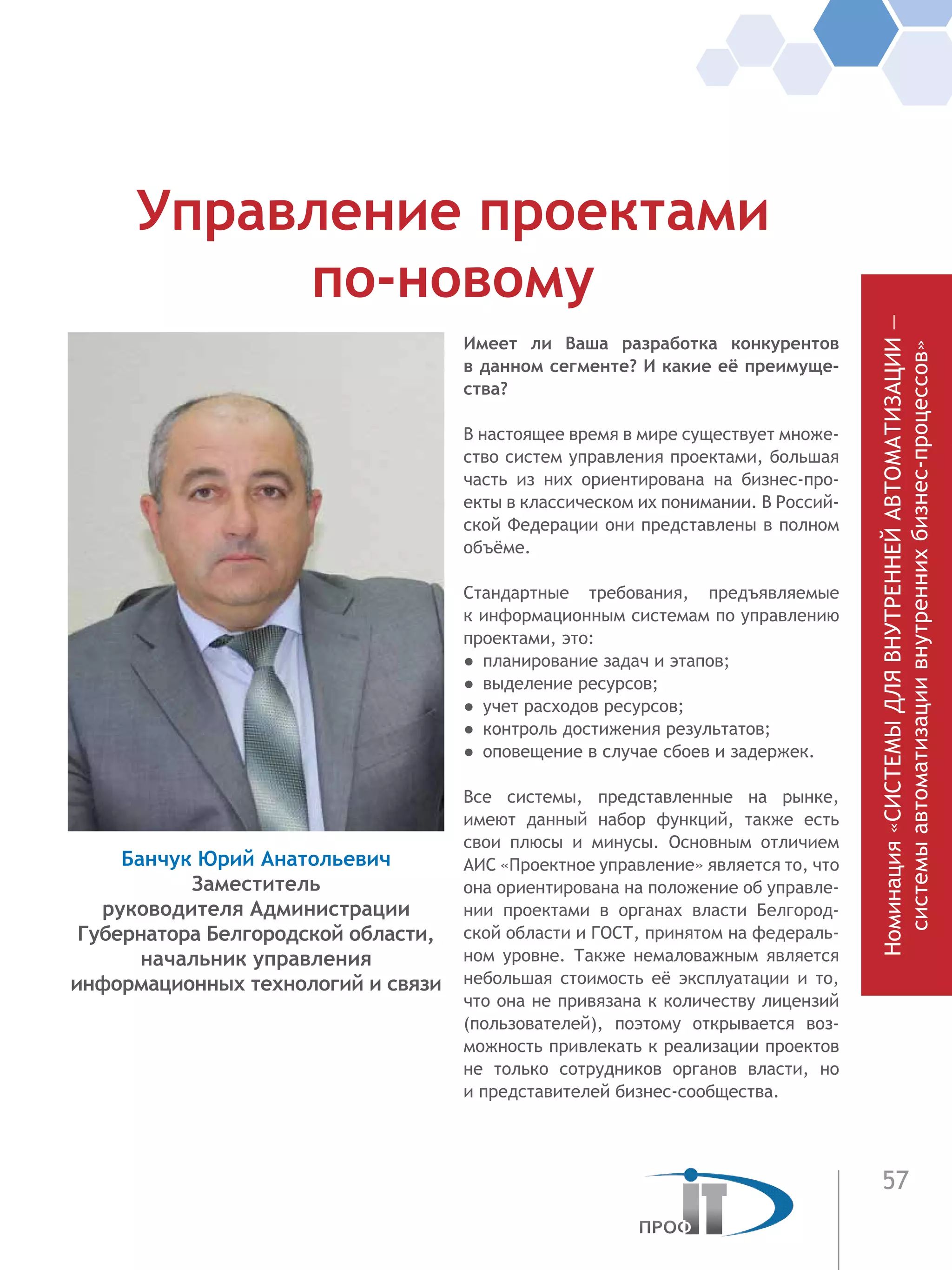 57
Имеет ли Ваша разработка конкурентов
в данном сегменте? И какие её преимуще-
ства?
В настоящее время в мире существует множе-
ство систем управления проектами, большая
часть из них ориентирована на бизнес-про-
екты в классическом их понимании. В Россий-
ской Федерации они представлены в полном
объёме.
Стандартные требования, предъявляемые
к информационным системам по управлению
проектами, это:
●  планирование задач и этапов;
●  выделение ресурсов;
●  учет расходов ресурсов;
●  контроль достижения результатов;
●  оповещение в случае сбоев и задержек.
Все системы, представленные на рынке,
имеют данный набор функций, также есть
свои плюсы и минусы. Основным отличием
АИС «Проектное управление» является то, что
она ориентирована на положение об управле-
нии проектами в органах власти Белгород-
ской области и ГОСТ, принятом на федераль-
ном уровне. Также немаловажным является
небольшая стоимость её эксплуатации и то,
что она не привязана к количеству лицензий
(пользователей), поэтому открывается воз-
можность привлекать к реализации проектов
не только сотрудников органов власти, но
и представителей бизнес-сообщества.
Управление проектами
по-новому
Банчук Юрий Анатольевич
Заместитель
руководителя Администрации
Губернатора Белгородской области,
начальник управления
информационных технологий и связи
Номинация«СИСТЕМЫДЛЯВНУТРЕННЕЙАВТОМАТИЗАЦИИ—
системыавтоматизациивнутреннихбизнес-процессов»
 