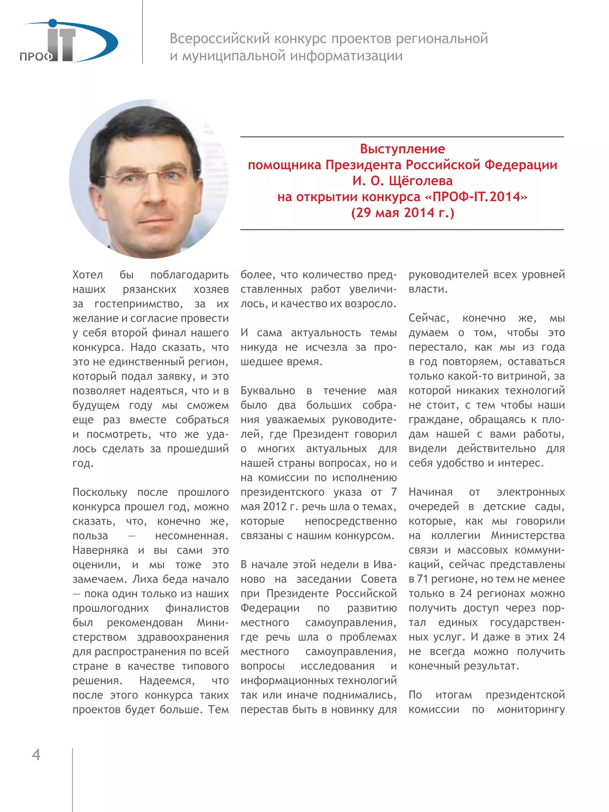 4
Всероссийский конкурс проектов региональной
и муниципальной информатизации
Выступление
помощника Президента Российской Федерации
И. О. Щёголева
на открытии конкурса «ПРОФ-IT.2014»
(29 мая 2014 г.)
Хотел бы поблагодарить
наших рязанских хозяев
за  гостеприимство, за их
желание и согласие провести
у себя второй финал нашего
конкурса. Надо сказать, что
это не единственный регион,
который подал заявку, и это
позволяет надеяться, что и в
будущем году мы сможем
еще раз вместе собраться
и  посмотреть, что же уда-
лось сделать за прошедший
год.
Поскольку после прошлого
конкурса прошел год, можно
сказать, что, конечно же,
польза — несомненная.
Наверняка и вы сами это
оценили, и мы тоже это
замечаем. Лиха беда начало
— пока один только из наших
прошлогодних финалистов
был рекомендован Мини-
стерством здравоохранения
для распространения по всей
стране в качестве типового
решения. Надеемся, что
после этого конкурса таких
проектов будет больше. Тем
более, что количество пред-
ставленных работ увеличи-
лось, и качество их возросло.
И сама актуальность темы
никуда не исчезла за про-
шедшее время.
Буквально в течение мая
было два больших собра-
ния уважаемых руководите-
лей, где Президент говорил
о многих актуальных для
нашей страны вопросах, но и
на комиссии по исполнению
президентского указа от 7
мая 2012 г. речь шла о темах,
которые непосредственно
связаны с нашим конкурсом.
В начале этой недели в Ива-
ново на заседании Совета
при Президенте Российской
Федерации по развитию
местного самоуправления,
где речь шла о проблемах
местного самоуправления,
вопросы исследования и
информационных технологий
так или иначе поднимались,
перестав быть в новинку для
руководителей всех уровней
власти.
Сейчас, конечно же, мы
думаем о том, чтобы это
перестало, как мы из года
в год повторяем, оставаться
только какой-то витриной, за
которой никаких технологий
не стоит, с тем чтобы наши
граждане, обращаясь к пло-
дам нашей с вами работы,
видели действительно для
себя удобство и интерес.
Начиная от электронных
очередей в детские сады,
которые, как мы говорили
на коллегии Министерства
связи и массовых коммуни-
каций, сейчас представлены
в 71 регионе, но тем не менее
только в 24 регионах можно
получить доступ через пор-
тал единых государствен-
ных услуг. И даже в этих 24
не всегда можно получить
конечный результат.
По итогам президентской
комиссии по мониторингу
 