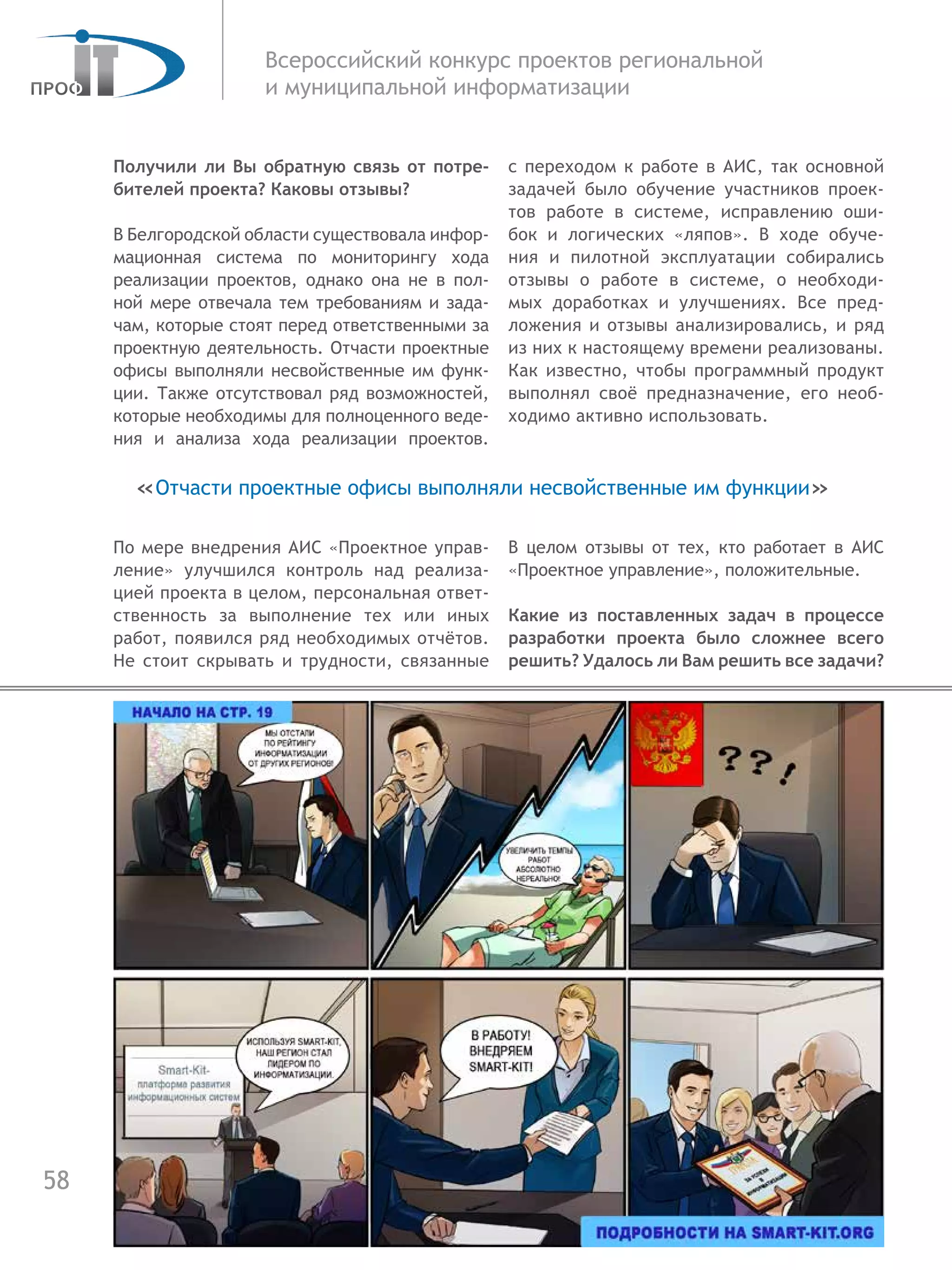 58
Всероссийский конкурс проектов региональной
и муниципальной информатизации
Получили ли Вы обратную связь от потре-
бителей проекта? Каковы отзывы?
В Белгородской области существовала инфор-
мационная система по мониторингу хода
реализации проектов, однако она не в пол-
ной мере отвечала тем требованиям и зада-
чам, которые стоят перед ответственными за
проектную деятельность. Отчасти проектные
офисы выполняли несвойственные им функ-
ции. Также отсутствовал ряд возможностей,
которые необходимы для полноценного веде-
ния и анализа хода реализации проектов.
По мере внедрения АИС «Проектное управ-
ление» улучшился контроль над реализа-
цией проекта в целом, персональная ответ-
ственность за выполнение тех или иных
работ, появился ряд необходимых отчётов.
Не стоит скрывать и трудности, связанные
с переходом к работе в АИС, так основной
задачей было обучение участников проек-
тов работе в системе, исправлению оши-
бок и логических «ляпов». В ходе обуче-
ния и  пилотной эксплуатации собирались
отзывы о работе в системе, о необходи-
мых доработках и улучшениях. Все пред-
ложения и отзывы анализировались, и ряд
из них к настоящему времени реализованы.
Как известно, чтобы программный продукт
выполнял своё предназначение, его необ-
ходимо активно использовать.
В целом отзывы от тех, кто работает в АИС
«Проектное управление», положительные.
Какие из поставленных задач в процессе
разработки проекта было сложнее всего
решить? Удалось ли Вам решить все задачи?
«Отчасти проектные офисы выполняли несвойственные им функции»
 
