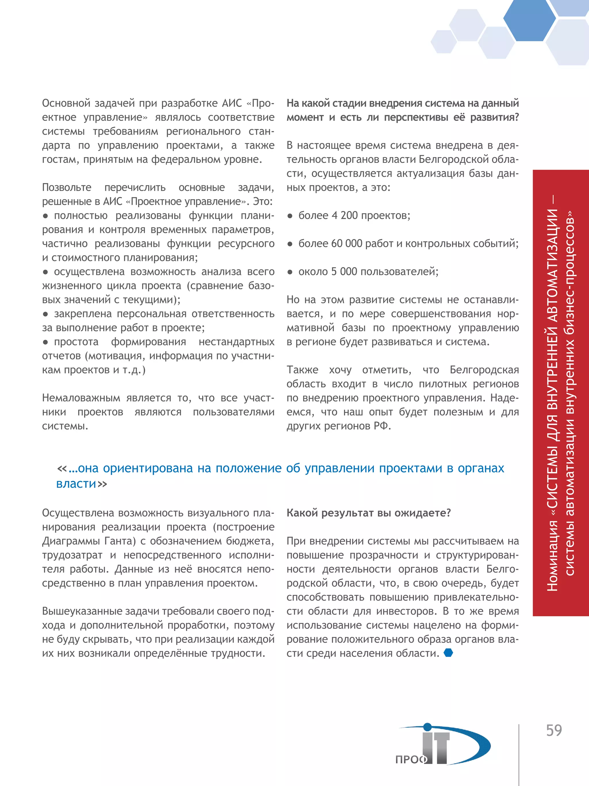 59
Основной задачей при разработке АИС «Про-
ектное управление» являлось соответствие
системы требованиям регионального стан-
дарта по управлению проектами, а также
гостам, принятым на федеральном уровне.
Позвольте перечислить основные задачи,
решенные в АИС «Проектное управление». Это:
●  полностью реализованы функции плани-
рования и контроля временных параметров,
частично реализованы функции ресурсного
и стоимостного планирования;
●  осуществлена возможность анализа всего
жизненного цикла проекта (сравнение базо-
вых значений с текущими);
●  закреплена персональная ответственность
за выполнение работ в проекте;
●  простота формирования нестандартных
отчетов (мотивация, информация по участни-
кам проектов и т.д.)
Немаловажным является то, что все участ-
ники проектов являются пользователями
системы.
Осуществлена возможность визуального пла-
нирования реализации проекта (построение
Диаграммы Ганта) с обозначением бюджета,
трудозатрат и непосредственного исполни-
теля работы. Данные из неё вносятся непо-
средственно в план управления проектом.
Вышеуказанные задачи требовали своего под-
хода и дополнительной проработки, поэтому
не буду скрывать, что при реализации каждой
их них возникали определённые трудности.
На какой стадии внедрения система на данный
момент и есть ли перспективы её развития?
В настоящее время система внедрена в дея-
тельность органов власти Белгородской обла-
сти, осуществляется актуализация базы дан-
ных проектов, а это:
●  более 4 200 проектов;
●  более 60 000 работ и контрольных событий;
●  около 5 000 пользователей;
Но на этом развитие системы не останавли-
вается, и по мере совершенствования нор-
мативной базы по проектному управлению
в регионе будет развиваться и система.
Также хочу отметить, что Белгородская
область входит в число пилотных регионов
по внедрению проектного управления. Наде-
емся, что наш опыт будет полезным и для
других регионов РФ.
Какой результат вы ожидаете?
При внедрении системы мы рассчитываем на
повышение прозрачности и структурирован-
ности деятельности органов власти Белго-
родской области, что, в свою очередь, будет
способствовать повышению привлекательно-
сти области для инвесторов. В то же время
использование системы нацелено на форми-
рование положительного образа органов вла-
сти среди населения области.
«…она ориентирована на положение об управлении проектами в органах
власти»
Номинация«СИСТЕМЫДЛЯВНУТРЕННЕЙАВТОМАТИЗАЦИИ—
системыавтоматизациивнутреннихбизнес-процессов»
 