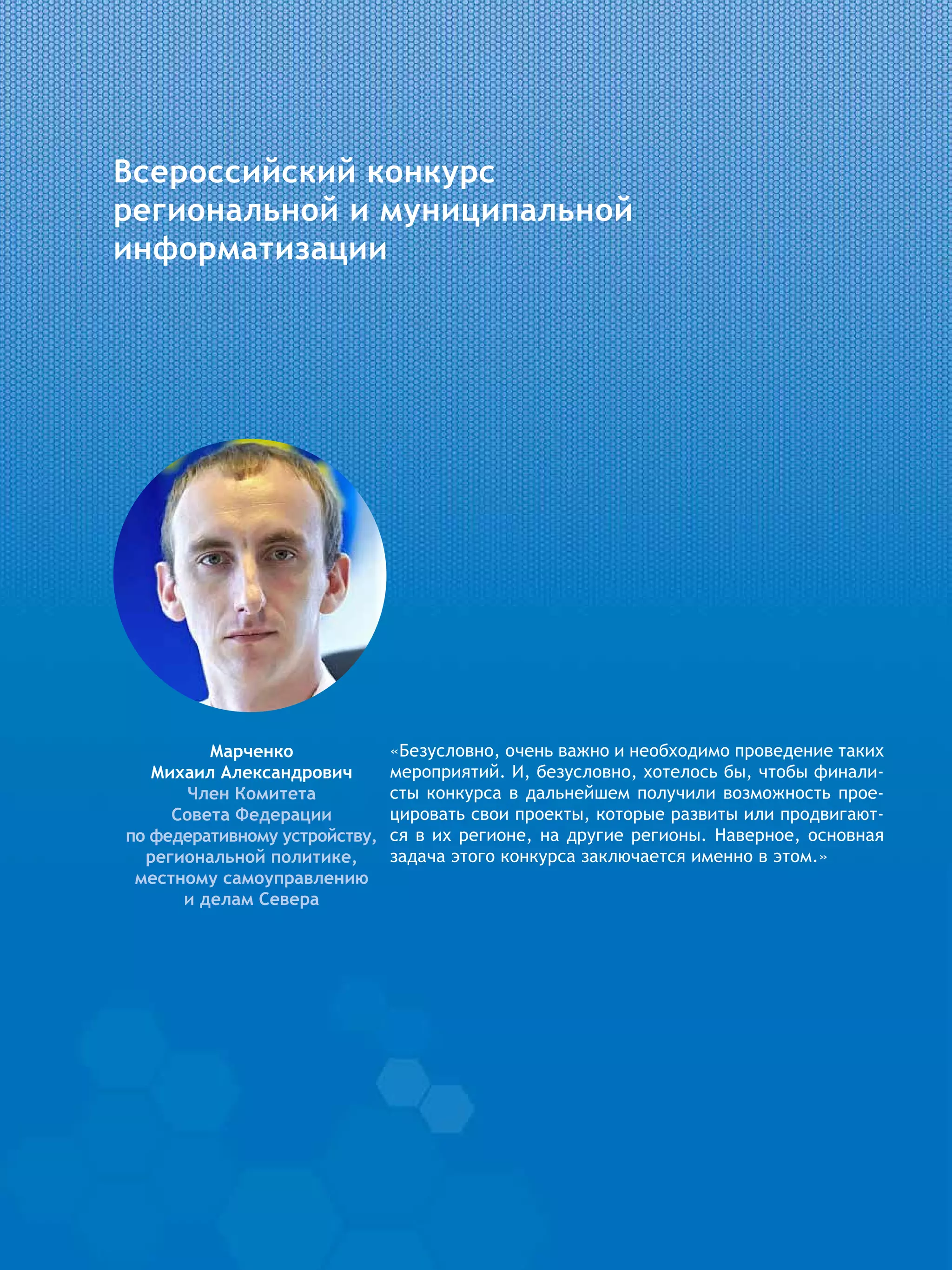 Всероссийский конкурс
региональной и муниципальной
информатизации
Марченко
Михаил Александрович
Член Комитета
Совета Федерации
по федеративному устройству,
региональной политике,
местному самоуправлению
и делам Севера
«Безусловно, очень важно и необходимо проведение таких
мероприятий. И, безусловно, хотелось бы, чтобы финали-
сты конкурса в дальнейшем получили возможность прое-
цировать свои проекты, которые развиты или продвигают-
ся в их регионе, на другие регионы. Наверное, основная
задача этого конкурса заключается именно в этом.»
 