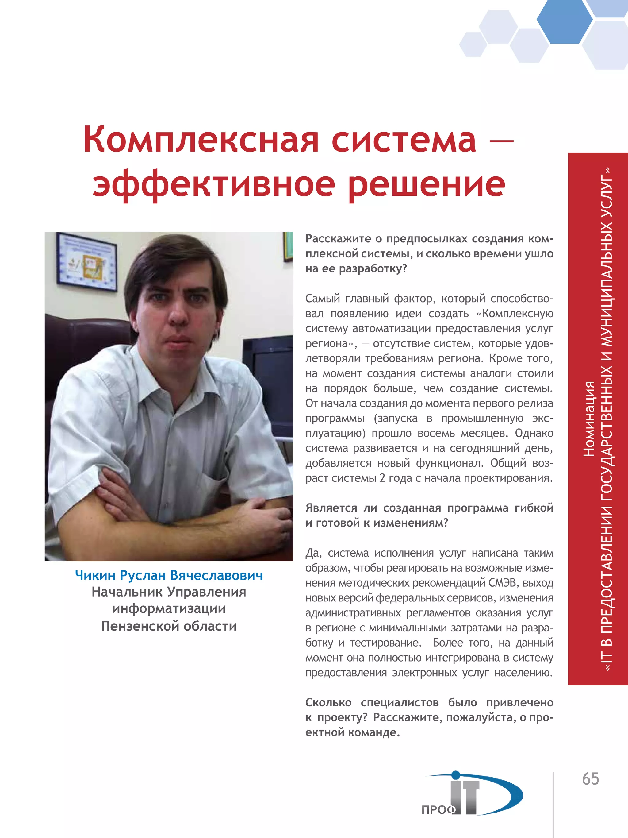 65
Расскажите о предпосылках создания ком-
плексной системы, и сколько времени ушло
на ее разработку?
Самый главный фактор, который способство-
вал появлению идеи создать «Комплексную
систему автоматизации предоставления услуг
региона», — отсутствие систем, которые удов-
летворяли требованиям региона. Кроме того,
на момент создания системы аналоги стоили
на порядок больше, чем создание системы.
От начала создания до момента первого релиза
программы (запуска в промышленную экс-
плуатацию) прошло восемь месяцев. Однако
система развивается и на сегодняшний день,
добавляется новый функционал. Общий воз-
раст системы 2 года с начала проектирования.
Является ли созданная программа гибкой
и готовой к изменениям?
Да, система исполнения услуг написана таким
образом, чтобы реагировать на возможные изме-
нения методических рекомендаций СМЭВ, выход
новых версий федеральных сервисов, изменения
административных регламентов оказания услуг
в регионе с минимальными затратами на разра-
ботку и тестирование. Более того, на данный
момент она полностью интегрирована в систему
предоставления электронных услуг населению.
Сколько специалистов было привлечено
к проекту? Расскажите, пожалуйста, о про-
ектной команде.
Комплексная система —
эффективное решение
Чикин Руслан Вячеславович
Начальник Управления
информатизации
Пензенской области
Номинация
«ITВПРЕДОСТАВЛЕНИИГОСУДАРСТВЕННЫХИМУНИЦИПАЛЬНЫХУСЛУГ»
 