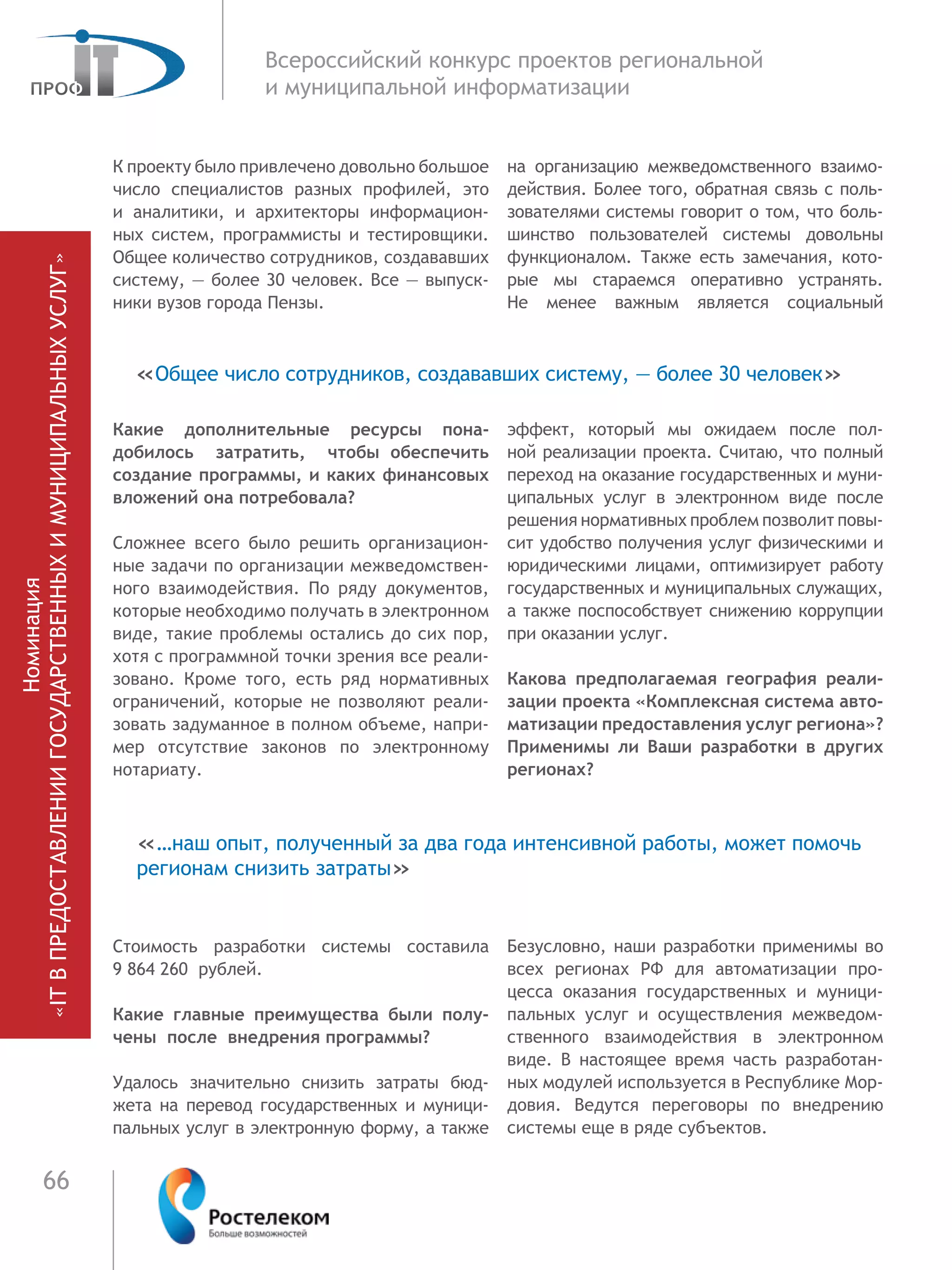 66
Всероссийский конкурс проектов региональной
и муниципальной информатизации
К проекту было привлечено довольно большое
число специалистов разных профилей, это
и аналитики, и архитекторы информацион-
ных систем, программисты и тестировщики.
Общее количество сотрудников, создававших
систему, — более 30 человек. Все — выпуск-
ники вузов города Пензы.
Какие дополнительные ресурсы пона-
добилось затратить, чтобы обеспечить
создание программы, и каких финансовых
вложений она потребовала?
Сложнее всего было решить организацион-
ные задачи по организации межведомствен-
ного взаимодействия. По ряду документов,
которые необходимо получать в электронном
виде, такие проблемы остались до сих пор,
хотя с программной точки зрения все реали-
зовано. Кроме того, есть ряд нормативных
ограничений, которые не позволяют реали-
зовать задуманное в полном объеме, напри-
мер отсутствие законов по электронному
нотариату.
Стоимость разработки системы составила
9 864 260 рублей.
Какие главные преимущества были полу-
чены после внедрения программы?
Удалось значительно снизить затраты бюд-
жета на перевод государственных и муници-
пальных услуг в электронную форму, а также
на организацию межведомственного взаимо-
действия. Более того, обратная связь с поль-
зователями системы говорит о том, что боль-
шинство пользователей системы довольны
функционалом. Также есть замечания, кото-
рые мы стараемся оперативно устранять.
Не менее важным является социальный
эффект, который мы ожидаем после пол-
ной реализации проекта. Считаю, что полный
переход на оказание государственных и муни-
ципальных услуг в электронном виде после
решения нормативных проблем позволит повы-
сит удобство получения услуг физическими и
юридическими лицами, оптимизирует работу
государственных и муниципальных служащих,
а также поспособствует снижению коррупции
при оказании услуг.
Какова предполагаемая география реали-
зации проекта «Комплексная система авто-
матизации предоставления услуг региона»?
Применимы ли Ваши разработки в  других
регионах?
Безусловно, наши разработки применимы во
всех регионах РФ для автоматизации про-
цесса оказания государственных и муници-
пальных услуг и осуществления межведом-
ственного взаимодействия в электронном
виде. В настоящее время часть разработан-
ных модулей используется в Республике Мор-
довия. Ведутся переговоры по внедрению
системы еще в ряде субъектов.
«…наш опыт, полученный за два года интенсивной работы, может помочь
регионам снизить затраты»
«Общее число сотрудников, создававших систему, — более 30 человек»
Номинация
«ITВПРЕДОСТАВЛЕНИИГОСУДАРСТВЕННЫХИМУНИЦИПАЛЬНЫХУСЛУГ»
 