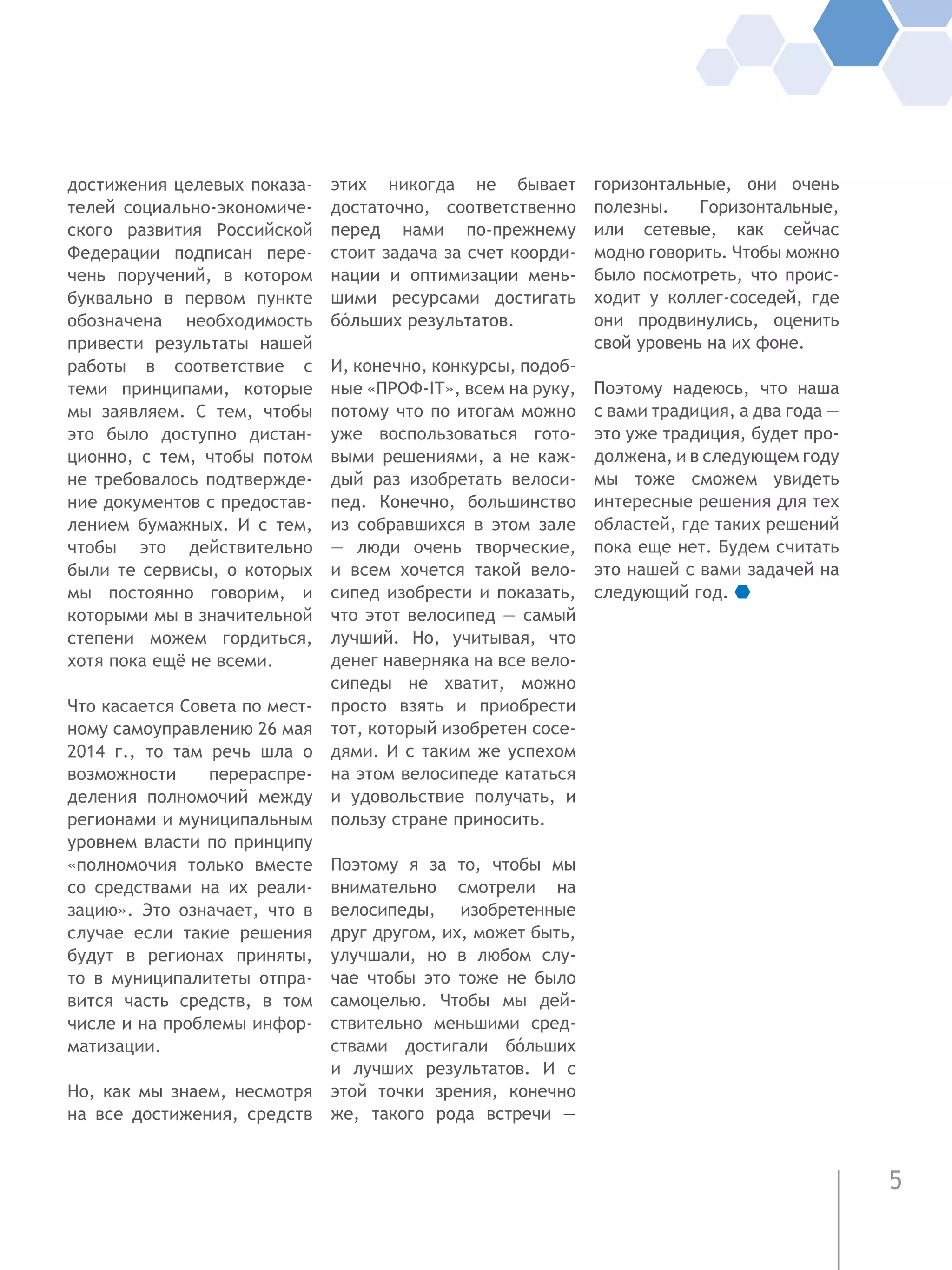 5
достижения целевых показа-
телей социально-экономиче-
ского развития Российской
Федерации подписан пере-
чень поручений, в котором
буквально в первом пункте
обозначена необходимость
привести результаты нашей
работы в соответствие с
теми принципами, которые
мы заявляем. С тем, чтобы
это было доступно дистан-
ционно, с тем, чтобы потом
не требовалось подтвержде-
ние документов с предостав-
лением бумажных. И с тем,
чтобы это действительно
были те сервисы, о которых
мы постоянно говорим, и
которыми мы в значительной
степени можем гордиться,
хотя пока ещё не всеми.
Что касается Совета по мест-
ному самоуправлению 26 мая
2014 г., то там речь шла о
возможности перераспре-
деления полномочий между
регионами и муниципальным
уровнем власти по принципу
«полномочия только вместе
со средствами на их реали-
зацию». Это означает, что в
случае если такие решения
будут в регионах приняты,
то в муниципалитеты отпра-
вится часть средств, в том
числе и на проблемы инфор-
матизации.
Но, как мы знаем, несмотря
на все достижения, средств
этих никогда не бывает
достаточно, соответственно
перед нами по-прежнему
стоит задача за счет коорди-
нации и оптимизации мень-
шими ресурсами достигать
бóльших результатов.
И, конечно, конкурсы, подоб-
ные «ПРОФ-IT», всем на руку,
потому что по итогам можно
уже воспользоваться гото-
выми решениями, а не каж-
дый раз изобретать велоси-
пед. Конечно, большинство
из собравшихся в этом зале
— люди очень творческие,
и  всем хочется такой вело-
сипед изобрести и показать,
что этот велосипед — самый
лучший. Но, учитывая, что
денег наверняка на все вело-
сипеды не хватит, можно
просто взять и приобрести
тот, который изобретен сосе-
дями. И с таким же успехом
на этом велосипеде кататься
и удовольствие получать, и
пользу стране приносить.
Поэтому я за то, чтобы мы
внимательно смотрели на
велосипеды, изобретенные
друг другом, их, может быть,
улучшали, но в любом слу-
чае чтобы это тоже не было
самоцелью. Чтобы мы дей-
ствительно меньшими сред-
ствами достигали бóльших
и лучших результатов. И с
этой точки зрения, конечно
же, такого рода встречи —
горизонтальные, они очень
полезны. Горизонтальные,
или сетевые, как сейчас
модно говорить. Чтобы можно
было посмотреть, что проис-
ходит у коллег-соседей, где
они продвинулись, оценить
свой уровень на их фоне.
Поэтому надеюсь, что наша
с вами традиция, а два года —
это уже традиция, будет про-
должена, и в следующем году
мы тоже сможем увидеть
интересные решения для тех
областей, где таких решений
пока еще нет. Будем считать
это нашей с вами задачей на
следующий год.
 