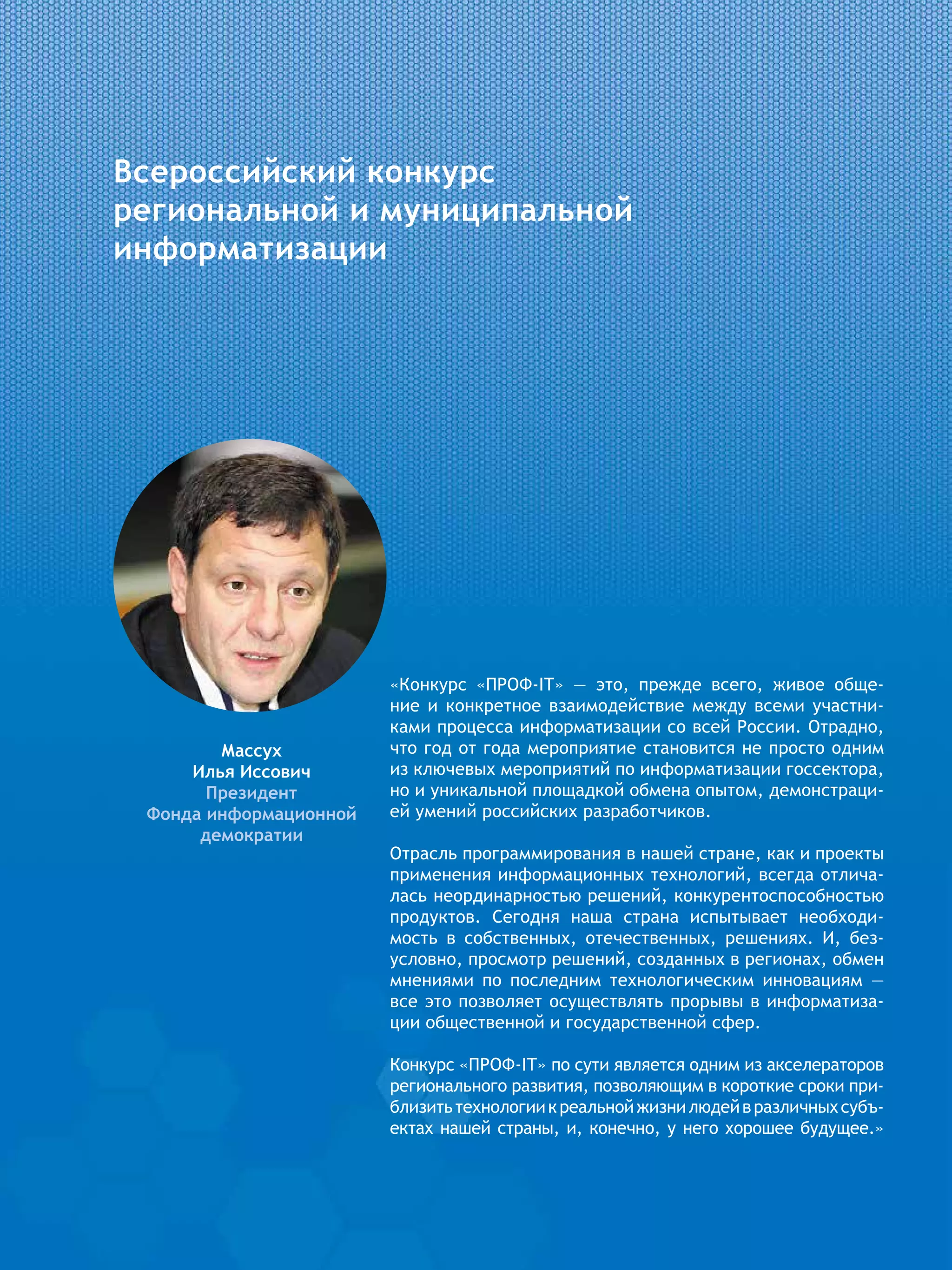 Всероссийский конкурс
региональной и муниципальной
информатизации
Массух
Илья Иссович
Президент
Фонда информационной
демократии
«Конкурс «ПРОФ-IT» — это, прежде всего, живое обще-
ние и конкретное взаимодействие между всеми участни-
ками процесса информатизации со всей России. Отрадно,
что год от года мероприятие становится не просто одним
из ключевых мероприятий по информатизации госсектора,
но и уникальной площадкой обмена опытом, демонстраци-
ей умений российских разработчиков.
Отрасль программирования в нашей стране, как и проекты
применения информационных технологий, всегда отлича-
лась неординарностью решений, конкурентоспособностью
продуктов. Сегодня наша страна испытывает необходи-
мость в собственных, отечественных, решениях. И, без-
условно, просмотр решений, созданных в регионах, обмен
мнениями по последним технологическим инновациям —
все это позволяет осуществлять прорывы в информатиза-
ции общественной и государственной сфер.
Конкурс «ПРОФ-IT» по сути является одним из акселераторов
регионального развития, позволяющим в короткие сроки при-
близитьтехнологиикреальнойжизнилюдейвразличныхсубъ-
ектах нашей страны, и, конечно, у него хорошее будущее.»
 