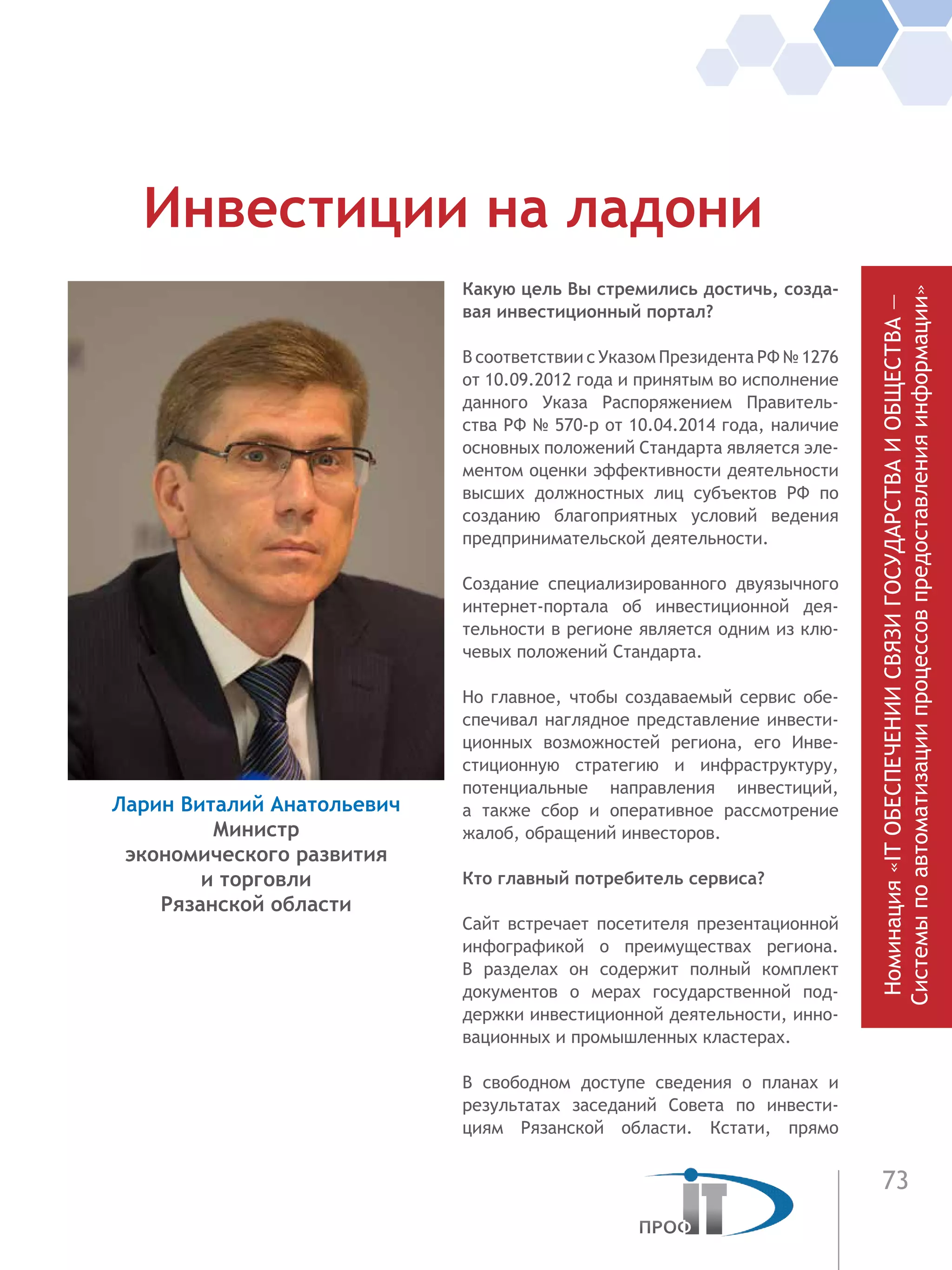 73
Номинация«ITОБЕСПЕЧЕНИИСВЯЗИГОСУДАРСТВАИОБЩЕСТВА—
Системыпоавтоматизациипроцессовпредоставленияинформации»
Какую цель Вы стремились достичь, созда-
вая инвестиционный портал?
В соответствии с Указом Президента РФ № 1276
от 10.09.2012 года и принятым во исполнение
данного Указа Распоряжением Правитель-
ства РФ № 570-р от 10.04.2014 года, наличие
основных положений Стандарта является эле-
ментом оценки эффективности деятельности
высших должностных лиц субъектов РФ по
созданию благоприятных условий ведения
предпринимательской деятельности.
Создание специализированного двуязычного
интернет-портала об инвестиционной дея-
тельности в регионе является одним из клю-
чевых положений Стандарта.
Но главное, чтобы создаваемый сервис обе-
спечивал наглядное представление инвести-
ционных возможностей региона, его Инве-
стиционную стратегию и инфраструктуру,
потенциальные направления инвестиций,
а также сбор и оперативное рассмотрение
жалоб, обращений инвесторов.
Кто главный потребитель сервиса?
Сайт встречает посетителя презентационной
инфографикой о преимуществах региона.
В  разделах он содержит полный комплект
документов о мерах государственной под-
держки инвестиционной деятельности, инно-
вационных и промышленных кластерах.
В свободном доступе сведения о планах и
результатах заседаний Совета по инвести-
циям Рязанской области. Кстати, прямо
Инвестиции на ладони
Ларин Виталий Анатольевич
Министр
экономического развития
и торговли
Рязанской области
 