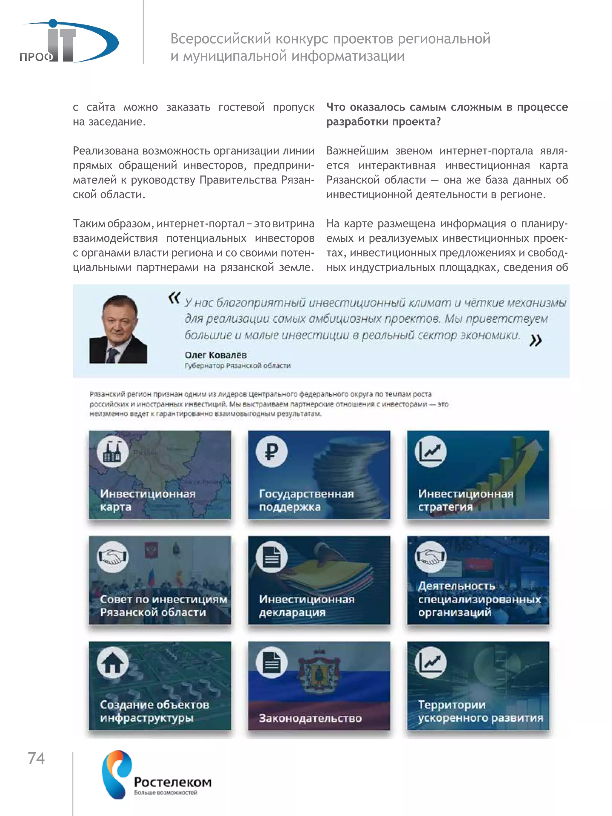 74
Всероссийский конкурс проектов региональной
и муниципальной информатизации
с  сайта можно заказать гостевой пропуск
на заседание.
Реализована возможность организации линии
прямых обращений инвесторов, предприни-
мателей к руководству Правительства Рязан-
ской области.
Таким образом, интернет-портал − это витрина
взаимодействия потенциальных инвесторов
с органами власти региона и со своими потен-
циальными партнерами на рязанской земле.
Что оказалось самым сложным в процессе
разработки проекта?
Важнейшим звеном интернет-портала явля-
ется интерактивная инвестиционная карта
Рязанской области — она же база данных об
инвестиционной деятельности в регионе.
На карте размещена информация о планиру-
емых и реализуемых инвестиционных проек-
тах, инвестиционных предложениях и свобод-
ных индустриальных площадках, сведения об
 