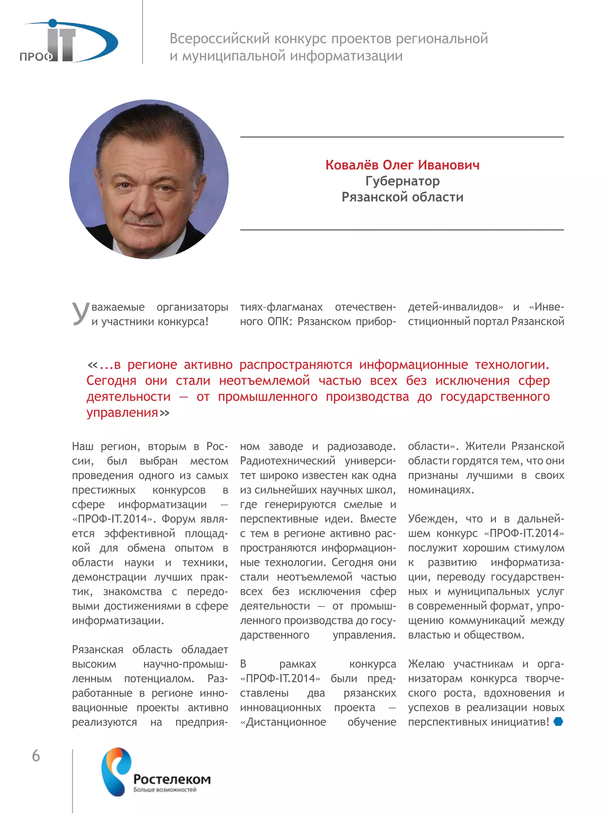 6
Всероссийский конкурс проектов региональной
и муниципальной информатизации
Уважаемые организаторы
и участники конкурса!
Наш регион, вторым в Рос-
сии, был выбран местом
проведения одного из самых
престижных конкурсов в
сфере информатизации  —
«ПРОФ-IT.2014». Форум явля-
ется эффективной площад-
кой для обмена опытом в
области науки и техники,
демонстрации лучших прак-
тик, знакомства с передо-
выми достижениями в сфере
информатизации.
Рязанская область обладает
высоким научно-промыш-
ленным потенциалом. Раз-
работанные в регионе инно-
вационные проекты активно
реализуются на предприя-
тиях–флагманах отечествен-
ного ОПК: Рязанском прибор-
ном заводе и радиозаводе.
Радиотехнический универси-
тет широко известен как одна
из сильнейших научных школ,
где генерируются смелые и
перспективные идеи. Вместе
с тем в регионе активно рас-
пространяются информацион-
ные технологии. Сегодня они
стали неотъемлемой частью
всех без исключения сфер
деятельности — от промыш-
ленного производства до госу-
дарственного управления.
В рамках конкурса
«ПРОФ-IT.2014» были пред-
ставлены два рязанских
инновационных проекта —
«Дистанционное обучение
детей-инвалидов» и «Инве-
стиционный портал Рязанской
области». Жители Рязанской
области гордятся тем, что они
признаны лучшими в  своих
номинациях.
Убежден, что и в дальней-
шем конкурс «ПРОФ-IT.2014»
послужит хорошим стимулом
к развитию информатиза-
ции, переводу государствен-
ных и муниципальных услуг
в современный формат, упро-
щению коммуникаций между
властью и обществом.
Желаю участникам и орга-
низаторам конкурса творче-
ского роста, вдохновения и
успехов в реализации новых
перспективных инициатив!
«...в регионе активно распространяются информационные технологии.
Сегодня они стали неотъемлемой частью всех без исключения сфер
деятельности — от промышленного производства до государственного
управления»
Ковалёв Олег Иванович
Губернатор
Рязанской области
 
