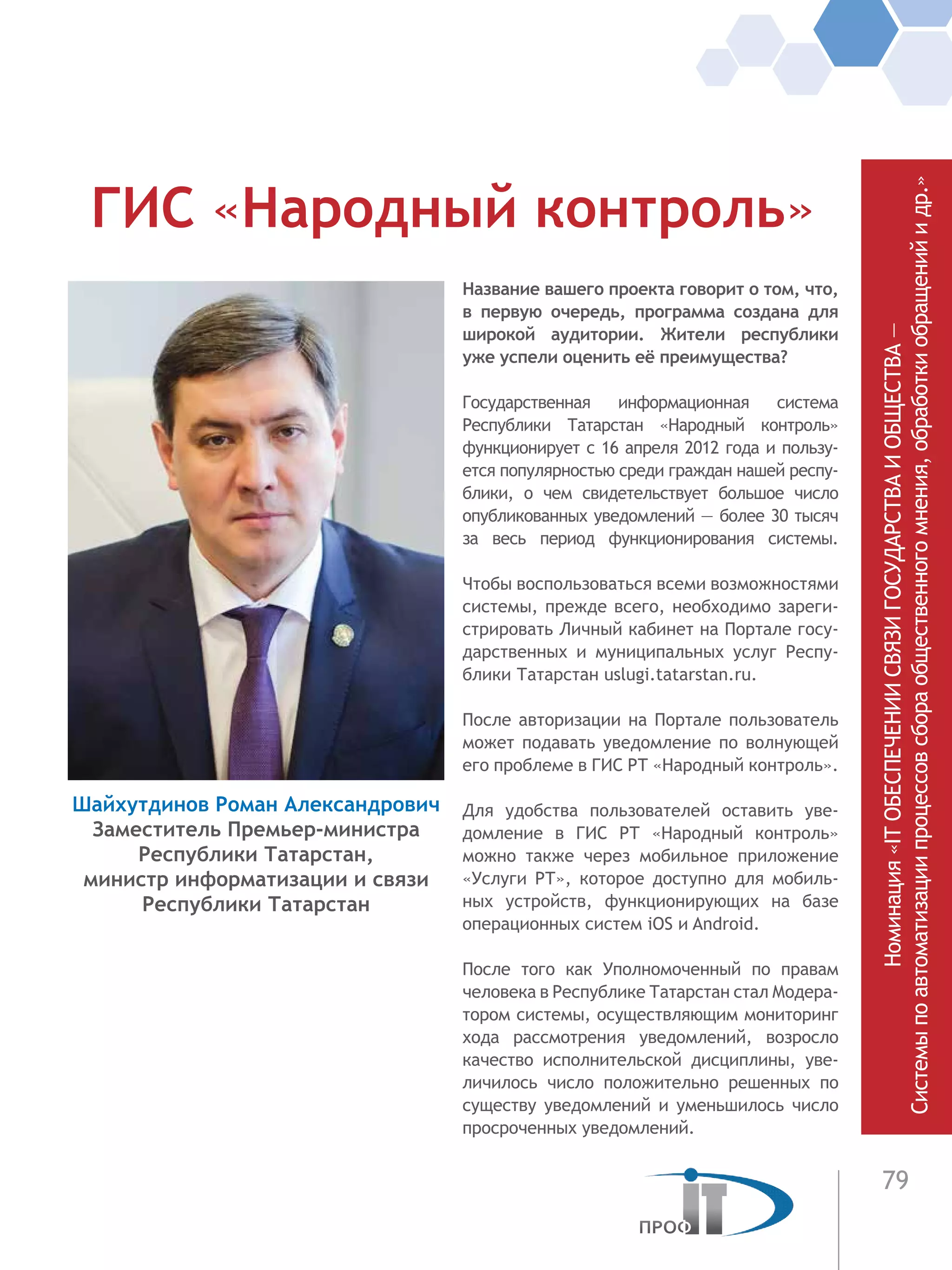 79
Название вашего проекта говорит о том, что,
в первую очередь, программа создана для
широкой аудитории. Жители республики
уже успели оценить её преимущества?
Государственная информационная система
Республики Татарстан «Народный контроль»
функционирует с 16 апреля 2012 года и пользу-
ется популярностью среди граждан нашей респу-
блики, о чем свидетельствует большое число
опубликованных уведомлений — более 30 тысяч
за весь период функционирования системы.
Чтобы воспользоваться всеми возможностями
системы, прежде всего, необходимо зареги-
стрировать Личный кабинет на Портале госу-
дарственных и муниципальных услуг Респу-
блики Татарстан uslugi.tatarstan.ru.
После авторизации на Портале пользователь
может подавать уведомление по волнующей
его проблеме в ГИС РТ «Народный контроль».
Для удобства пользователей оставить уве-
домление в ГИС РТ «Народный контроль»
можно также через мобильное приложение
«Услуги РТ», которое доступно для мобиль-
ных устройств, функционирующих на базе
операционных систем iOS и Android.
После того как Уполномоченный по правам
человека в Республике Татарстан стал Модера-
тором системы, осуществляющим мониторинг
хода рассмотрения уведомлений, возросло
качество исполнительской дисциплины, уве-
личилось число положительно решенных по
существу уведомлений и уменьшилось число
просроченных уведомлений.
ГИС «Народный контроль»
Шайхутдинов Роман Александрович
Заместитель Премьер-министра
Республики Татарстан,
министр информатизации и связи
Республики Татарстан Номинация«ITОБЕСПЕЧЕНИИСВЯЗИГОСУДАРСТВАИОБЩЕСТВА—
Системыпоавтоматизациипроцессовсбораобщественногомнения,обработкиобращенийидр.»
 
