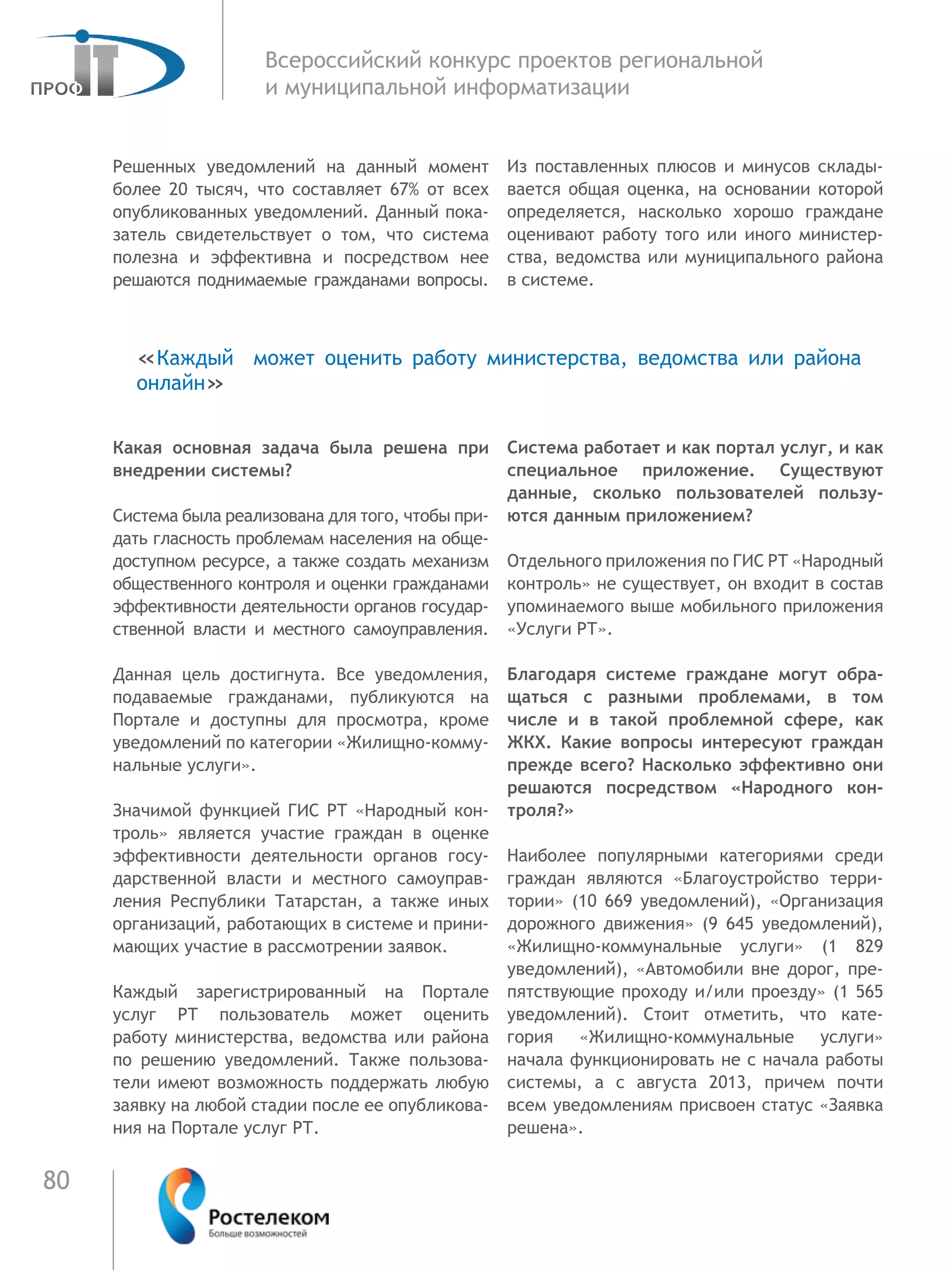 80
Всероссийский конкурс проектов региональной
и муниципальной информатизации
Решенных уведомлений на данный момент
более 20 тысяч, что составляет 67% от всех
опубликованных уведомлений. Данный пока-
затель свидетельствует о том, что система
полезна и эффективна и посредством нее
решаются поднимаемые гражданами вопросы.
Какая основная задача была решена при
внедрении системы?
Система была реализована для того, чтобы при-
дать гласность проблемам населения на обще-
доступном ресурсе, а также создать механизм
общественного контроля и оценки гражданами
эффективности деятельности органов государ-
ственной власти и местного самоуправления.
Данная цель достигнута. Все уведомления,
подаваемые гражданами, публикуются на
Портале и доступны для просмотра, кроме
уведомлений по категории «Жилищно-комму-
нальные услуги».
Значимой функцией ГИС РТ «Народный кон-
троль» является участие граждан в оценке
эффективности деятельности органов госу-
дарственной власти и местного самоуправ-
ления Республики Татарстан, а также иных
организаций, работающих в системе и прини-
мающих участие в рассмотрении заявок.
Каждый зарегистрированный на Портале
услуг РТ пользователь может оценить
работу министерства, ведомства или района
по  решению уведомлений. Также пользова-
тели имеют возможность поддержать любую
заявку на любой стадии после ее опубликова-
ния на Портале услуг РТ.
Из поставленных плюсов и минусов склады-
вается общая оценка, на основании которой
определяется, насколько хорошо граждане
оценивают работу того или иного министер-
ства, ведомства или муниципального района
в системе.
Система работает и как портал услуг, и как
специальное приложение. Существуют
данные, сколько пользователей пользу-
ются данным приложением?
Отдельного приложения по ГИС РТ «Народный
контроль» не существует, он входит в состав
упоминаемого выше мобильного приложения
«Услуги РТ».
Благодаря системе граждане могут обра-
щаться с разными проблемами, в том
числе и в такой проблемной сфере, как
ЖКХ. Какие вопросы интересуют граждан
прежде всего? Насколько эффективно они
решаются посредством «Народного кон-
троля?»
Наиболее популярными категориями среди
граждан являются «Благоустройство терри-
тории» (10  669 уведомлений), «Организация
дорожного движения» (9  645 уведомлений),
«Жилищно-коммунальные услуги» (1  829
уведомлений), «Автомобили вне дорог, пре-
пятствующие проходу и/или проезду» (1 565
уведомлений). Стоит отметить, что кате-
гория «Жилищно-коммунальные услуги»
начала функционировать не с начала работы
системы, а с августа 2013, причем почти
всем уведомлениям присвоен статус «Заявка
решена».
«Каждый может оценить работу министерства, ведомства или района
онлайн»
 