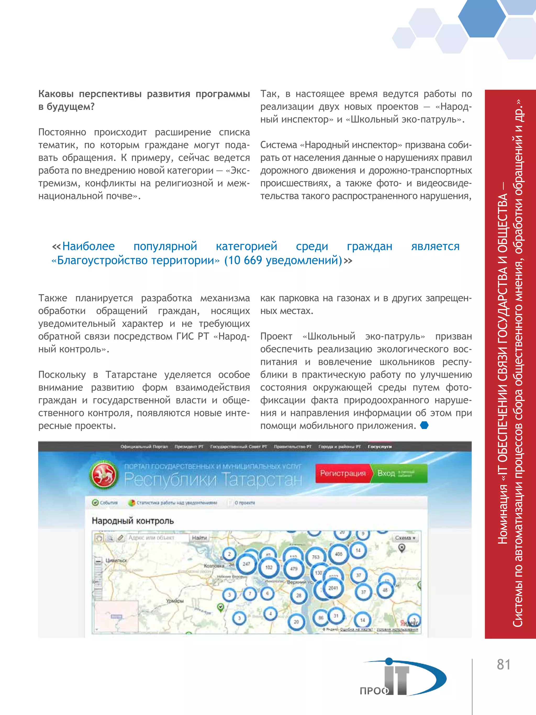 81
Каковы перспективы развития программы
в будущем?
Постоянно происходит расширение списка
тематик, по которым граждане могут пода-
вать обращения. К примеру, сейчас ведется
работа по внедрению новой категории — «Экс-
тремизм, конфликты на религиозной и меж-
национальной почве».
Также планируется разработка механизма
обработки обращений граждан, носящих
уведомительный характер и не требующих
обратной связи посредством ГИС РТ «Народ-
ный контроль».
Поскольку в Татарстане уделяется особое
внимание развитию форм взаимодействия
граждан и государственной власти и обще-
ственного контроля, появляются новые инте-
ресные проекты.
Так, в настоящее время ведутся работы по
реализации двух новых проектов — «Народ-
ный инспектор» и «Школьный эко-патруль».
Система «Народный инспектор» призвана соби-
рать от населения данные о нарушениях правил
дорожного движения и дорожно-транспортных
происшествиях, а также фото- и видеосвиде-
тельства такого распространенного нарушения,
как парковка на газонах и в других запрещен-
ных местах.
Проект «Школьный эко-патруль» призван
обеспечить реализацию экологического вос-
питания и вовлечение школьников респу-
блики в практическую работу по улучшению
состояния окружающей среды путем фото-
фиксации факта природоохранного наруше-
ния и направления информации об этом при
помощи мобильного приложения.
«Наиболее популярной категорией среди граждан является
«Благоустройство территории» (10 669 уведомлений)»
Номинация«ITОБЕСПЕЧЕНИИСВЯЗИГОСУДАРСТВАИОБЩЕСТВА—
Системыпоавтоматизациипроцессовсбораобщественногомнения,обработкиобращенийидр.»
 