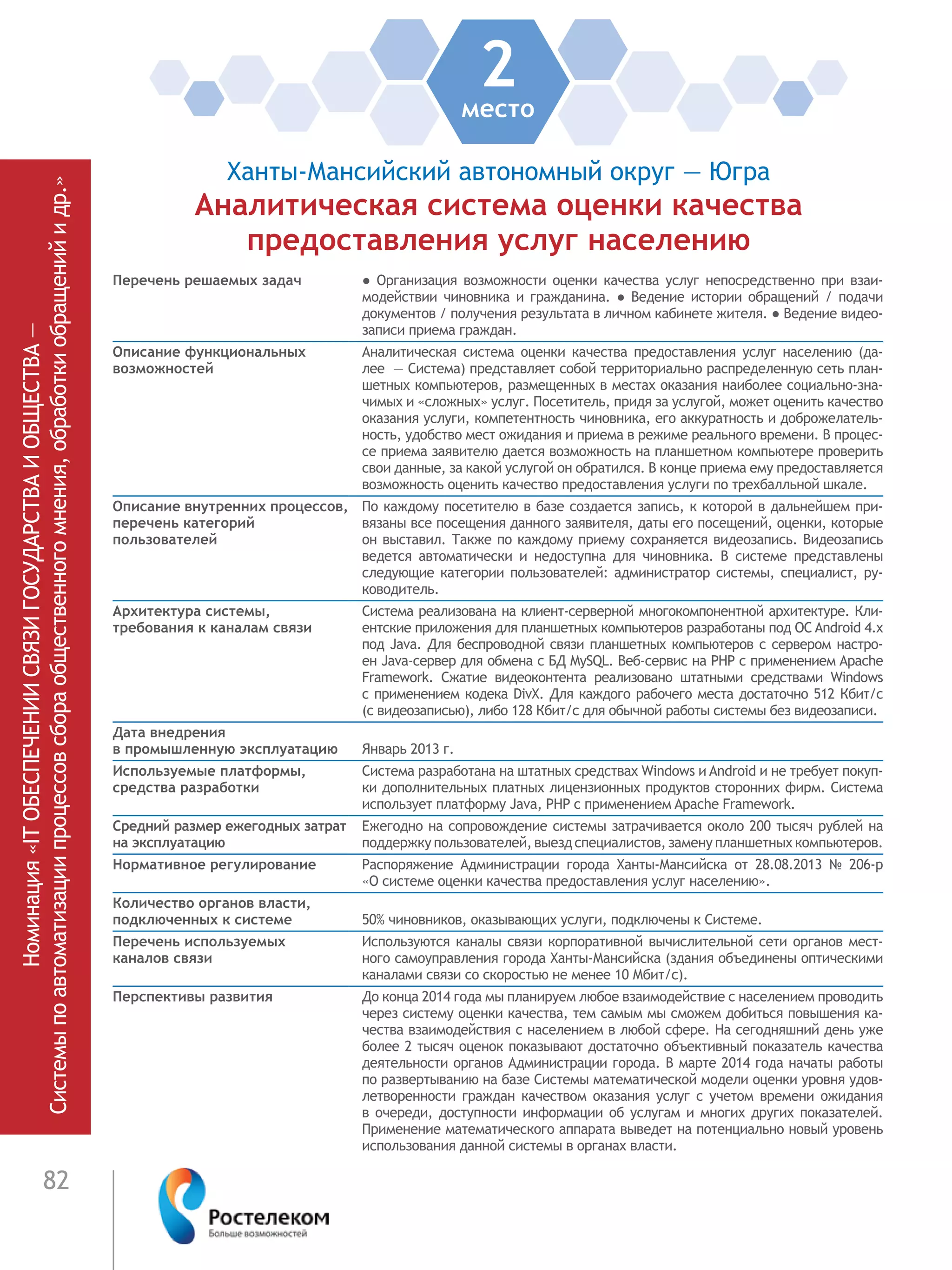 82
2место
Ханты-Мансийский автономный округ — Югра
Аналитическая система оценки качества
предоставления услуг населению
Перечень решаемых задач ●  Организация возможности оценки качества услуг непосредственно при взаи-
модействии чиновника и гражданина. ● Ведение истории обращений / подачи
документов / получения результата в личном кабинете жителя. ● Ведение видео-
записи приема граждан.
Описание функциональных
возможностей
Аналитическая система оценки качества предоставления услуг населению (да-
лее  — Система) представляет собой территориально распределенную сеть план-
шетных компьютеров, размещенных в местах оказания наиболее социально-зна-
чимых и «сложных» услуг. Посетитель, придя за услугой, может оценить качество
оказания услуги, компетентность чиновника, его аккуратность и доброжелатель-
ность, удобство мест ожидания и приема в режиме реального времени. В процес-
се приема заявителю дается возможность на планшетном компьютере проверить
свои данные, за какой услугой он обратился. В конце приема ему предоставляется
возможность оценить качество предоставления услуги по трехбалльной шкале.
Описание внутренних процессов,
перечень категорий
пользователей
По каждому посетителю в базе создается запись, к которой в дальнейшем при-
вязаны все посещения данного заявителя, даты его посещений, оценки, которые
он выставил. Также по каждому приему сохраняется видеозапись. Видеозапись
ведется автоматически и недоступна для чиновника. В системе представлены
следующие категории пользователей: администратор системы, специалист, ру-
ководитель.
Архитектура системы,
требования к каналам связи
Система реализована на клиент-серверной многокомпонентной архитектуре. Кли-
ентские приложения для планшетных компьютеров разработаны под ОС Android 4.x
под Java. Для беспроводной связи планшетных компьютеров с сервером настро-
ен Java-сервер для обмена с БД MySQL. Веб-сервис на PHP с применением Apache
Framework. Сжатие видеоконтента реализовано штатными средствами Windows
с применением кодека DivX. Для каждого рабочего места достаточно 512 Кбит/с
(с видеозаписью), либо 128 Кбит/с для обычной работы системы без видеозаписи.
Дата внедрения
в промышленную эксплуатацию Январь 2013 г.
Используемые платформы,
средства разработки
Система разработана на штатных средствах Windows и Android и не требует покуп-
ки дополнительных платных лицензионных продуктов сторонних фирм. Система
использует платформу Java, PHP с применением Apache Framework.
Средний размер ежегодных затрат
на эксплуатацию
Ежегодно на сопровождение системы затрачивается около 200 тысяч рублей на
поддержку пользователей, выезд специалистов, замену планшетных компьютеров.
Нормативное регулирование Распоряжение Администрации города Ханты-Мансийска от 28.08.2013 № 206-р
«О системе оценки качества предоставления услуг населению».
Количество органов власти,
подключенных к системе 50% чиновников, оказывающих услуги, подключены к Системе.
Перечень используемых
каналов связи
Используются каналы связи корпоративной вычислительной сети органов мест-
ного самоуправления города Ханты-Мансийска (здания объединены оптическими
каналами связи со скоростью не менее 10 Мбит/с).
Перспективы развития До конца 2014 года мы планируем любое взаимодействие с населением проводить
через систему оценки качества, тем самым мы сможем добиться повышения ка-
чества взаимодействия с населением в любой сфере. На сегодняшний день уже
более 2 тысяч оценок показывают достаточно объективный показатель качества
деятельности органов Администрации города. В марте 2014 года начаты работы
по развертыванию на базе Системы математической модели оценки уровня удов-
летворенности граждан качеством оказания услуг с учетом времени ожидания
в очереди, доступности информации об услугам и многих других показателей.
Применение математического аппарата выведет на потенциально новый уровень
использования данной системы в органах власти.
Номинация«ITОБЕСПЕЧЕНИИСВЯЗИГОСУДАРСТВАИОБЩЕСТВА—
Системыпоавтоматизациипроцессовсбораобщественногомнения,обработкиобращенийидр.»
 