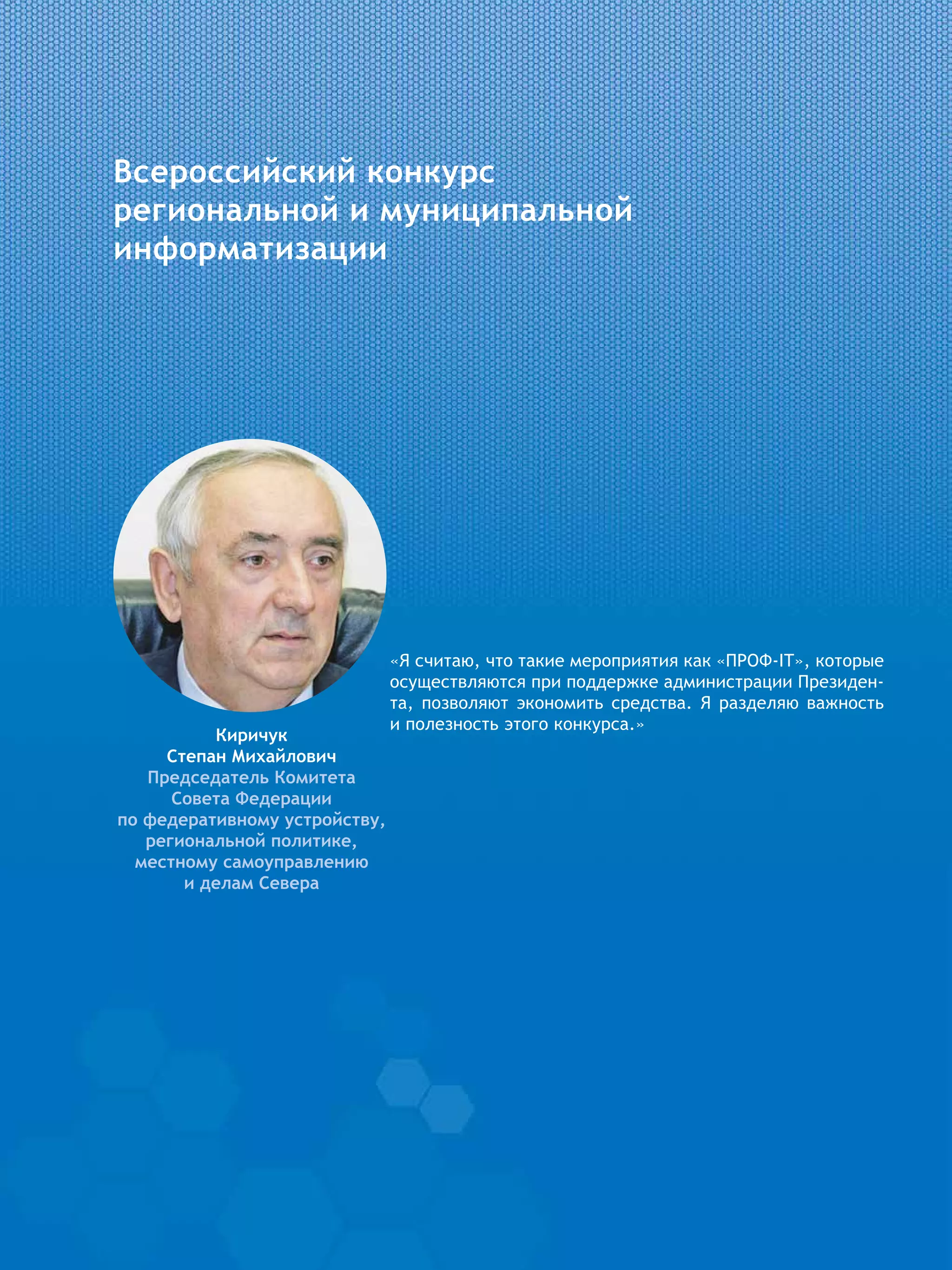 Всероссийский конкурс
региональной и муниципальной
информатизации
Киричук
Степан Михайлович
Председатель Комитета
Совета Федерации
по федеративному устройству,
региональной политике,
местному самоуправлению
и делам Севера
«Я считаю, что такие мероприятия как «ПРОФ-IT», которые
осуществляются при поддержке администрации Президен-
та, позволяют экономить средства. Я разделяю важность
и полезность этого конкурса.»
 