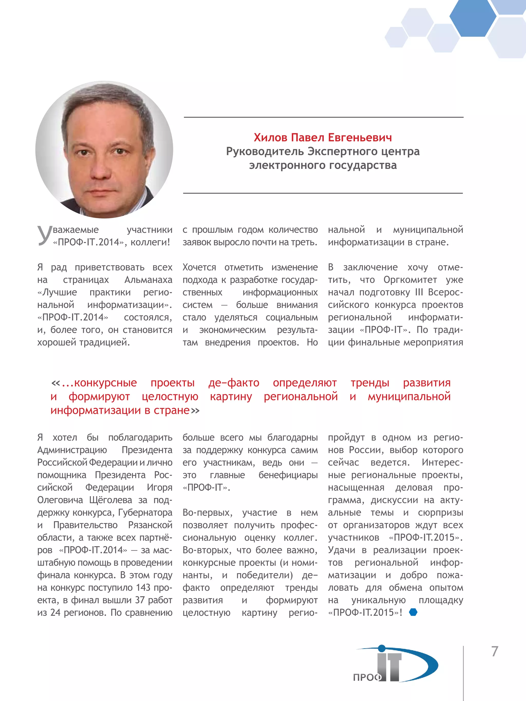 7
Уважаемые участники
«ПРОФ-IT.2014», коллеги!
Я рад приветствовать всех
на страницах Альманаха
«Лучшие практики регио-
нальной информатизации».
«ПРОФ-IT.2014» состоялся,
и, более того, он становится
хорошей традицией.
Я  хотел бы поблагодарить
Администрацию Президента
Российской Федерации и лично
помощника Президента Рос-
сийской Федерации Игоря
Олеговича Щёголева за под-
держку конкурса, Губернатора
и  Правительство Рязанской
области, а также всех партнё-
ров «ПРОФ-IT.2014» — за мас-
штабную помощь в проведении
финала конкурса. В этом году
на конкурс поступило 143 про-
екта, в финал вышли 37 работ
из 24 регионов. По сравнению
с прошлым годом количество
заявок выросло почти на треть.
Хочется отметить изменение
подхода к разработке государ-
ственных информационных
систем — больше внимания
стало уделяться социальным
и экономическим результа-
там внедрения проектов. Но
больше всего мы благодарны
за поддержку конкурса самим
его участникам, ведь они —
это главные бенефициары
«ПРОФ-IT».
Во-первых, участие в нем
позволяет получить профес-
сиональную оценку коллег.
Во-вторых, что более важно,
конкурсные проекты (и номи-
нанты, и победители) де−
факто определяют тренды
развития и формируют
целостную картину регио-
нальной и муниципальной
информатизации в стране.
В заключение хочу отме-
тить, что Оргкомитет уже
начал подготовку III Всерос-
сийского конкурса проектов
региональной информати-
зации «ПРОФ-IT». По тради-
ции финальные мероприятия
пройдут в одном из регио-
нов России, выбор которого
сейчас ведется. Интерес-
ные региональные проекты,
насыщенная деловая про-
грамма, дискуссии на акту-
альные темы и сюрпризы
от организаторов ждут всех
участников «ПРОФ-IT.2015».
Удачи в реализации проек-
тов региональной инфор-
матизации и добро пожа-
ловать для обмена опытом
на уникальную площадку
«ПРОФ-IT.2015»!
Хилов Павел Евгеньевич
Руководитель Экспертного центра
электронного государства
«...конкурсные проекты де−факто определяют тренды развития
и формируют целостную картину региональной и муниципальной
информатизации в стране»
 