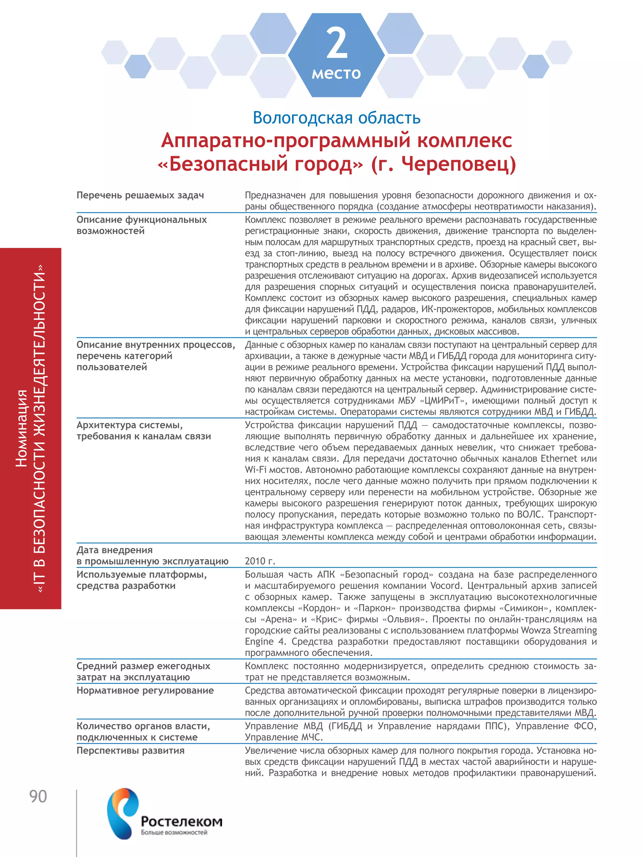 90
Номинация
«ITВБЕЗОПАСНОСТИЖИЗНЕДЕЯТЕЛЬНОСТИ»
Перечень решаемых задач Предназначен для повышения уровня безопасности дорожного движения и ох-
раны общественного порядка (создание атмосферы неотвратимости наказания).
Описание функциональных
возможностей
Комплекс позволяет в режиме реального времени распознавать государственные
регистрационные знаки, скорость движения, движение транспорта по выделен-
ным полосам для маршрутных транспортных средств, проезд на красный свет, вы-
езд за стоп-линию, выезд на полосу встречного движения. Осуществляет поиск
транспортных средств в реальном времени и в архиве. Обзорные камеры высокого
разрешения отслеживают ситуацию на дорогах. Архив видеозаписей используется
для разрешения спорных ситуаций и осуществления поиска правонарушителей.
Комплекс состоит из обзорных камер высокого разрешения, специальных камер
для фиксации нарушений ПДД, радаров, ИК-прожекторов, мобильных комплексов
фиксации нарушений парковки и скоростного режима, каналов связи, уличных
и центральных серверов обработки данных, дисковых массивов.
Описание внутренних процессов,
перечень категорий
пользователей
Данные с обзорных камер по каналам связи поступают на центральный сервер для
архивации, а также в дежурные части МВД и ГИБДД города для мониторинга ситу-
ации в режиме реального времени. Устройства фиксации нарушений ПДД выпол-
няют первичную обработку данных на месте установки, подготовленные данные
по каналам связи передаются на центральный сервер. Администрирование систе-
мы осуществляется сотрудниками МБУ «ЦМИРиТ», имеющими полный доступ к
настройкам системы. Операторами системы являются сотрудники МВД и ГИБДД.
Архитектура системы,
требования к каналам связи
Устройства фиксации нарушений ПДД — самодостаточные комплексы, позво-
ляющие выполнять первичную обработку данных и дальнейшее их хранение,
вследствие чего объем передаваемых данных невелик, что снижает требова-
ния к каналам связи. Для передачи достаточно обычных каналов Ethernet или
Wi-Fi мостов. Автономно работающие комплексы сохраняют данные на внутрен-
них носителях, после чего данные можно получить при прямом подключении к
центральному серверу или перенести на мобильном устройстве. Обзорные же
камеры высокого разрешения генерируют поток данных, требующих широкую
полосу пропускания, передать которые возможно только по ВОЛС. Транспорт-
ная инфраструктура комплекса — распределенная оптоволоконная сеть, связы-
вающая элементы комплекса между собой и центрами обработки информации.
Дата внедрения
в промышленную эксплуатацию 2010 г.
Используемые платформы,
средства разработки
Большая часть АПК «Безопасный город» создана на базе распределенного
и масштабируемого решения компании Vocord. Центральный архив записей
с обзорных камер. Также запущены в эксплуатацию высокотехнологичные
комплексы «Кордон» и «Паркон» производства фирмы «Симикон», комплек-
сы «Арена» и «Крис» фирмы «Ольвия». Проекты по онлайн-трансляциям на
городские сайты реализованы с использованием платформы Wowza Streaming
Engine 4. Средства разработки предоставляют поставщики оборудования и
программного обеспечения.
Средний размер ежегодных
затрат на эксплуатацию
Комплекс постоянно модернизируется, определить среднюю стоимость за-
трат не представляется возможным.
Нормативное регулирование Средства автоматической фиксации проходят регулярные поверки в лицензиро-
ванных организациях и опломбированы, выписка штрафов производится только
после дополнительной ручной проверки полномочными представителями МВД.
Количество органов власти,
подключенных к системе
Управление МВД (ГИБДД и Управление нарядами ППС), Управление ФСО,
Управление МЧС.
Перспективы развития Увеличение числа обзорных камер для полного покрытия города. Установка но-
вых средств фиксации нарушений ПДД в местах частой аварийности и наруше-
ний. Разработка и внедрение новых методов профилактики правонарушений.
Вологодская область
Аппаратно-программный комплекс
«Безопасный город» (г. Череповец)
2место
 