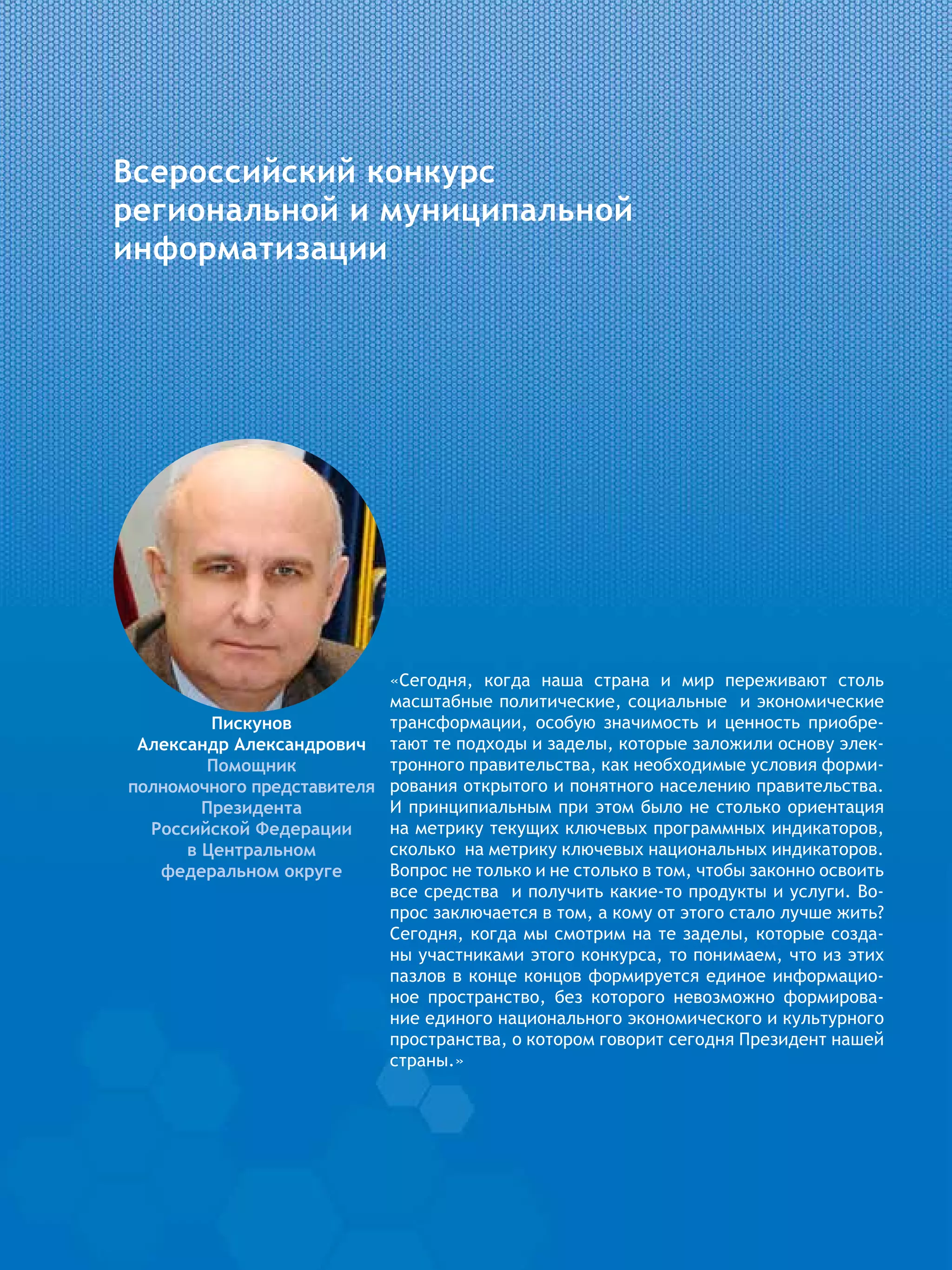 Всероссийский конкурс
региональной и муниципальной
информатизации
«Сегодня, когда наша страна и мир переживают столь
масштабные политические, социальные и экономические
трансформации, особую значимость и ценность приобре-
тают те подходы и заделы, которые заложили основу элек-
тронного правительства, как необходимые условия форми-
рования открытого и понятного населению правительства.
И принципиальным при этом было не столько ориентация
на метрику текущих ключевых программных индикаторов,
сколько на метрику ключевых национальных индикаторов.
Вопрос не только и не столько в том, чтобы законно освоить
все средства и получить какие-то продукты и услуги. Во-
прос заключается в том, а кому от этого стало лучше жить?
Сегодня, когда мы смотрим на те заделы, которые созда-
ны участниками этого конкурса, то понимаем, что из этих
пазлов в конце концов формируется единое информацио-
ное пространство, без которого невозможно формирова-
ние единого национального экономического и культурного
пространства, о котором говорит сегодня Президент нашей
страны.»
Пискунов
Александр Александрович
Помощник
полномочного представителя
Президента
Российской Федерации
в Центральном
федеральном округе
 