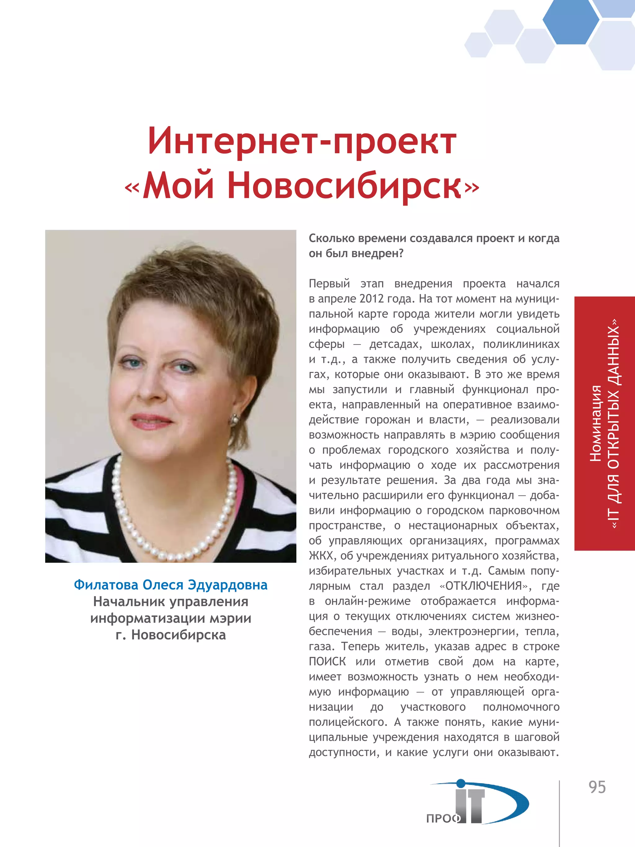 95
Номинация
«ITДЛЯОТКРЫТЫХДАННЫХ»
Сколько времени создавался проект и когда
он был внедрен?
Первый этап внедрения проекта начался
в апреле 2012 года. На тот момент на муници-
пальной карте города жители могли увидеть
информацию об учреждениях социальной
сферы — детсадах, школах, поликлиниках
и  т.д., а также получить сведения об услу-
гах, которые они оказывают. В это же время
мы запустили и главный функционал про-
екта, направленный на оперативное взаимо-
действие горожан и власти, — реализовали
возможность направлять в мэрию сообщения
о проблемах городского хозяйства и полу-
чать информацию о ходе их рассмотрения
и  результате решения. За два года мы зна-
чительно расширили его функционал — доба-
вили информацию о городском парковочном
пространстве, о нестационарных объектах,
об управляющих организациях, программах
ЖКХ, об учреждениях ритуального хозяйства,
избирательных участках и т.д. Самым попу-
лярным стал раздел «ОТКЛЮЧЕНИЯ», где
в  онлайн-режиме отображается информа-
ция о текущих отключениях систем жизнео-
беспечения — воды, электроэнергии, тепла,
газа. Теперь житель, указав адрес в строке
ПОИСК или отметив свой дом на  карте,
имеет возможность узнать о нем необходи-
мую информацию — от управляющей орга-
низации до участкового полномочного
полицейского. А также понять, какие муни-
ципальные учреждения находятся в шаговой
доступности, и какие услуги они оказывают.
Интернет-проект
«Мой Новосибирск»
Филатова Олеся Эдуардовна
Начальник управления
информатизации мэрии
г. Новосибирска
 
