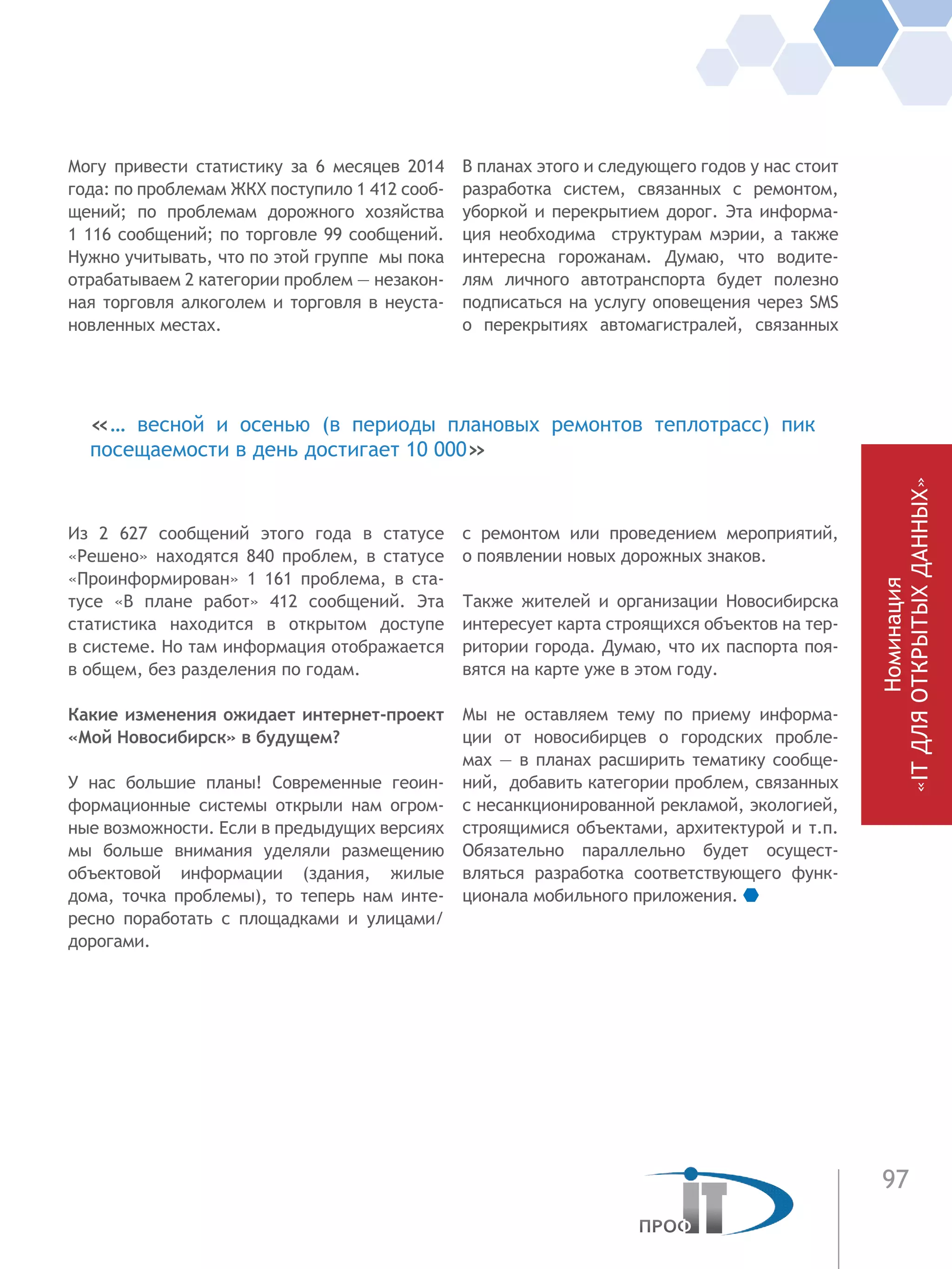 97
Номинация
«ITДЛЯОТКРЫТЫХДАННЫХ»
Могу привести статистику за 6 месяцев 2014
года: по проблемам ЖКХ поступило 1 412 сооб-
щений; по проблемам дорожного хозяйства
1 116 сообщений; по торговле 99 сообщений.
Нужно учитывать, что по этой группе мы пока
отрабатываем 2 категории проблем — незакон-
ная торговля алкоголем и торговля в неуста-
новленных местах.
Из 2 627 сообщений этого года в статусе
«Решено» находятся 840 проблем, в статусе
«Проинформирован» 1 161 проблема, в ста-
тусе «В плане работ» 412 сообщений. Эта
статистика находится в открытом доступе
в системе. Но там информация отображается
в общем, без разделения по годам.
Какие изменения ожидает интернет-проект
«Мой Новосибирск» в будущем?
У нас большие планы! Современные геоин-
формационные системы открыли нам огром-
ные возможности. Если в предыдущих версиях
мы больше внимания уделяли размещению
объектовой информации (здания, жилые
дома, точка проблемы), то теперь нам инте-
ресно поработать с площадками и улицами/
дорогами.
В планах этого и следующего годов у нас стоит
разработка систем, связанных с ремонтом,
уборкой и перекрытием дорог. Эта информа-
ция необходима структурам мэрии, а также
интересна горожанам. Думаю, что водите-
лям личного автотранспорта будет полезно
подписаться на услугу оповещения через SMS
о перекрытиях автомагистралей, связанных
с ремонтом или проведением мероприятий,
о появлении новых дорожных знаков.
Также жителей и организации Новосибирска
интересует карта строящихся объектов на тер-
ритории города. Думаю, что их паспорта поя-
вятся на карте уже в этом году.
Мы не оставляем тему по приему информа-
ции от новосибирцев о городских пробле-
мах — в планах расширить тематику сообще-
ний, добавить категории проблем, связанных
с несанкционированной рекламой, экологией,
строящимися объектами, архитектурой и т.п.
Обязательно параллельно будет осущест-
вляться разработка соответствующего функ-
ционала мобильного приложения.
«… весной и осенью (в периоды плановых ремонтов теплотрасс) пик
посещаемости в день достигает 10 000»
 