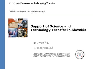 EU – Israel Seminar on Technology Transfer


Tel Aviv, Ramat Gan, 25-26 November 2012




                       Support of Science and
                       Technology Transfer in Slovakia



                          Ján TURŇA
                          Ľubomír BILSKÝ

                          Slovak Centre of Scientific
                          and Technical Information
 