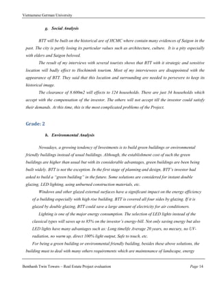 Vietnamese German University


             g. Social Analysis

         BTT will be built on the historical are of HCMC where contain many evidences of Saigon in the
  past. The city is partly losing its particular values such as architecture, culture. It is a pity especially
  with elders and Saigon beloved.
         The result of my interviews with several tourists shows that BTT with it strategic and sensitive
  location will badly effect to Hochiminh tourism. Most of my interviewees are disappointed with the
  appearance of BTT. They said that this location and surrounding are needed to persevere to keep its
  historical image.
         The clearance of 8.600m2 will effects to 124 households. There are just 34 households which
  accept with the compensation of the investor. The others will not accept till the investor could satisfy
  their demands. At this time, this is the most complicated problems of the Project.


  Grade: 2

             h. Environmental Analysis

         Nowadays, a growing tendency of Investments is to build green buildings or environmental
  friendly buildings instead of usual buildings. Although, the establishment cost of such the green
  buildings are higher than usual but with its considerable advantages, green buildings are been being
  built widely. BTT is not the exception. In the first stage of planning and design, BTT’s investor had
  asked to build a “green building” in the future. Some solutions are considered for instant double
  glazing, LED lighting, using unburned construction materials, etc.
         Windows and other glazed external surfaces have a significant impact on the energy efficiency
     of a building especially with high rise building. BTT is covered all four sides by glazing. If it is
     glazed by double glazing, BTT could save a large amount of electricity for air conditioners.
         Lighting is one of the major energy consumption. The selection of LED lights instead of the
     classical types will saves up to 85% on the investor’s energy-bill. Not only saving energy but also
     LED lights have many advantages such as: Long timelife Average 20 years, no mecury, no UV-
     radiation, no warm up, direct 100% light output, Safe to touch, etc.
     For being a green building or environmental friendly building, besides these above solutions, the
  building must to deal with many others requirements which are maintenance of landscape, energy


Benthanh Twin Towers – Real Estate Project evaluation                                                 Page 14
 