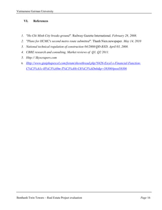 Vietnamese German University


        VI.   References



   1. "Ho Chi Minh City breaks ground". Railway Gazette International. February 28, 2008.
   2. "Plans for HCMC's second metro route submitted". Thanh Nien.newspaper. May 14, 2010
   3. National technical regulation of construction 04/2008/QĐ-BXD. April 03, 2008.
   4. CBRE research and consulting, Market reviews of Q1, Q2 2011.
   5. Http:// Skyscrapers.com
   6.    Http://www.giaiphapexcel.com/forum/showthread.php?8426-Excel-s-Financial-Function-
         C%C3%A1c-H%C3%A0m-T%C3%A0i-Ch%C3%ADnh&p=58306#post58306




Benthanh Twin Towers – Real Estate Project evaluation                                       Page 16
 