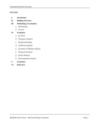 Vietnamese German University


OUTLINE

  I.      Introduction
  II.     Building Overviews
  III.    Methodology of evaluation
         a. Methodology
         b. Criteria
  IV.     Evaluation
         a. Location
         b. Transport Analysis
         c. Design and Image
         d. Technical Analysis
         e. Economic & Market Analysis
         f. Financial Analysis
         g. Social Analysis
         h. Environmental Analysis
  V.      Conclusion
  VI.     References




Benthanh Twin Towers – Real Estate Project evaluation   Page 2
 