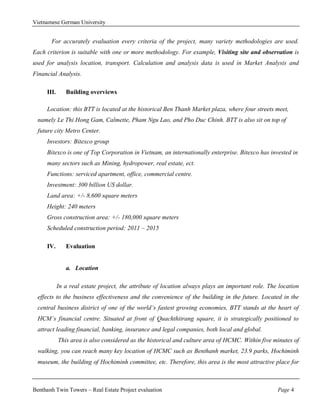 Vietnamese German University


       For accurately evaluation every criteria of the project, many variety methodologies are used.
Each criterion is suitable with one or more methodology. For example, Visiting site and observation is
used for analysis location, transport. Calculation and analysis data is used in Market Analysis and
Financial Analysis.

     III.      Building overviews

     Location: this BTT is located at the historical Ben Thanh Market plaza, where four streets meet,
  namely Le Thi Hong Gam, Calmette, Pham Ngu Lao, and Pho Duc Chinh. BTT is also sit on top of
  future city Metro Center.
     Investors: Bitexco group
     Bitexco is one of Top Corporation in Vietnam, an internationally enterprise. Bitexco has invested in
     many sectors such as Mining, hydropower, real estate, ect.
     Functions: serviced apartment, office, commercial centre.
     Investment: 300 billion US dollar.
     Land area: +/- 8,600 square meters
     Height: 240 meters
     Gross construction area: +/- 180,000 square meters
     Scheduled construction period: 2011 – 2015

     IV.       Evaluation


               a. Location

            In a real estate project, the attribute of location always plays an important role. The location
  effects to the business effectiveness and the convenience of the building in the future. Located in the
  central business district of one of the world’s fastest growing economies, BTT stands at the heart of
  HCM’s financial centre. Situated at front of Quachthitrang square, it is strategically positioned to
  attract leading financial, banking, insurance and legal companies, both local and global.
            This area is also considered as the historical and culture area of HCMC. Within five minutes of
  walking, you can reach many key location of HCMC such as Benthanh market, 23.9 parks, Hochiminh
  museum, the building of Hochiminh committee, etc. Therefore, this area is the most attractive place for



Benthanh Twin Towers – Real Estate Project evaluation                                              Page 4
 