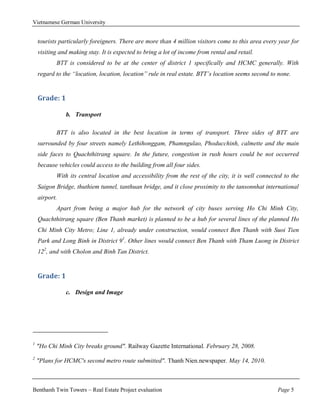 Vietnamese German University


    tourists particularly foreigners. There are more than 4 million visitors come to this area every year for
    visiting and making stay. It is expected to bring a lot of income from rental and retail.
           BTT is considered to be at the center of district 1 specifically and HCMC generally. With
    regard to the “location, location, location” rule in real estate. BTT’s location seems second to none.


    Grade: 1

               b. Transport

           BTT is also located in the best location in terms of transport. Three sides of BTT are
    surrounded by four streets namely Lethihonggam, Phamngulao, Phoducchinh, calmette and the main
    side faces to Quachthitrang square. In the future, congestion in rush hours could be not occurred
    because vehicles could access to the building from all four sides.
           With its central location and accessibility from the rest of the city, it is well connected to the
    Saigon Bridge, thuthiem tunnel, tanthuan bridge, and it close proximity to the tansonnhat international
    airport.
           Apart from being a major hub for the network of city buses serving Ho Chi Minh City,
    Quachthitrang square (Ben Thanh market) is planned to be a hub for several lines of the planned Ho
    Chi Minh City Metro; Line 1, already under construction, would connect Ben Thanh with Suoi Tien
    Park and Long Binh in District 91. Other lines would connect Ben Thanh with Tham Luong in District
    122, and with Cholon and Binh Tan District.


    Grade: 1

               c. Design and Image




1
    "Ho Chi Minh City breaks ground". Railway Gazette International. February 28, 2008.
2
    "Plans for HCMC's second metro route submitted". Thanh Nien.newspaper. May 14, 2010.



Benthanh Twin Towers – Real Estate Project evaluation                                               Page 5
 