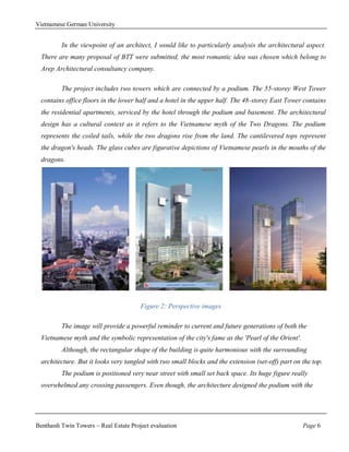 Vietnamese German University


         In the viewpoint of an architect, I would like to particularly analysis the architectural aspect.
  There are many proposal of BTT were submitted, the most romantic idea was chosen which belong to
  Arep Architectural consultancy company.

         The project includes two towers which are connected by a podium. The 55-storey West Tower
  contains office floors in the lower half and a hotel in the upper half. The 48-storey East Tower contains
  the residential apartments, serviced by the hotel through the podium and basement. The architectural
  design has a cultural context as it refers to the Vietnamese myth of the Two Dragons. The podium
  represents the coiled tails, while the two dragons rise from the land. The cantilevered tops represent
  the dragon's heads. The glass cubes are figurative depictions of Vietnamese pearls in the mouths of the
  dragons.




                                       Figure 2: Perspective images

         The image will provide a powerful reminder to current and future generations of both the
  Vietnamese myth and the symbolic representation of the city's fame as the 'Pearl of the Orient'.
         Although, the rectangular shape of the building is quite harmonious with the surrounding
  architecture. But it looks very tangled with two small blocks and the extension (set-off) part on the top.
         The podium is positioned very near street with small set back space. Its huge figure really
  overwhelmed any crossing passengers. Even though, the architecture designed the podium with the




Benthanh Twin Towers – Real Estate Project evaluation                                                Page 6
 