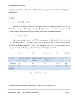 Vietnamese German University


    image of a dragon’s tail, but its shape is not lissome at all. Its appearance with glaze vertical façade is
    indeed tedious.


    Grade: 3

           d.       Technical Analysis

           Because of this building has not been built. Therefore, all the evaluations, analyses base only on
    the project’s proposal and its perspective images. Specifically, Some sub-criteria which are analyzed:
    Parking capacity, ventilation and lighting, structure solution and earth quake prevention.

                   Parking capacity

           Having a very large basement with 24.000 m2 gross area, it could provide 933 car parks and
    1.867 motorbike parks and a noticeable parking area on the ground. But its capacity nearly satisfies
    the TCVN standard about parking. However, the calculation below bases on the condition of fully
    occupied. In reality, the building is not often being in the state of fully occupied.


                      Apartment              Office               Commercial            Total          Capacity


    TCVN 3            1.5parking/apartment   1parking/ 100m2      1parking/ 100 m2
                      500 apartments         45.200 m2            28.000 m2
    Car parking       334                    452                  280                   1066           933
    Motorbike         225                    1642                                       1867           1867
    parking

                                          Figure 3: Parking calculation




3
    National technical regulation of construction 04/2008/QĐ-BXD. April 03, 2008.



Benthanh Twin Towers – Real Estate Project evaluation                                                  Page 7
 